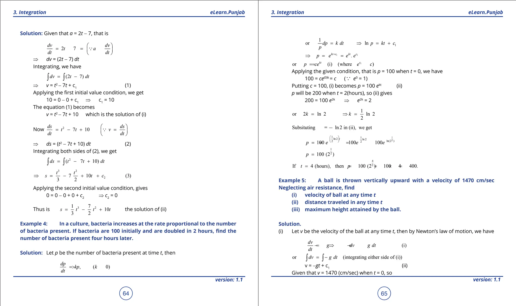 1. Quadratic Equations eLearn.Punjab 1. Quadratic Equations eLearn.Punjab
3. Integration 3. Integration
eLearn.Punjab eLearn.Punjab
64
version: 1.1 version: 1.1
65
Solution: Given that a = 2t - 7, that is
2 7
dv dv
t a
dt dt
 
=
- =
 
 

⇒ dv = (2t - 7) dt
Integrating, we have
(2 7)
dv t dt
= -
∫ ∫
⇒ v = t2
- 7t + c1
(1)
Applying the irst initial value condition, we get
10 = 0 - 0 + c1
⇒ c1
= 10
The equation (1) becomes
v = t2
- 7t + 10 which is the solution of (i)
Now 2
7 10
ds ds
t t v
dt dt
 
= - + =
 
 

⇒ ds = (t2
- 7t + 10) dt (2)
Integrating both sides of (2), we get
2
( 7 10)
ds t t dt
= - +
∫ ∫
3 2
2
7 10 (3)
3 2
t t
s t c
⇒ = - + +
Applying the second initial value condition, gives
0 = 0 - 0 + 0 + c2
⇒ c2
= 0
Thus is 3 2
1 7
10
3 2
s t t t
= - + the solution of (ii)
Example 4: In a culture, bacteria increases at the rate proportional to the number
of bacteria present. If bacteria are 100 initially and are doubled in 2 hours, ind the
number of bacteria present four hours later.
Solution: Let p be the number of bacteria present at time t, then
, ( 0)
dp
kp k
dt
= >
1
1
or ln
dp k dt p kt c
p
= ⇒ = +
1 1
.
kt c c
kt
p e e e
+
⇒ = =
1
or (i) (where )
c
kt
p ce e c
=
=
Applying the given condition, that is p = 100 when t = 0, we have
100 = ce(0)k
= c (a e0
= 1)
Putting c = 100, (i) becomes p = 100 ekt
(ii)
p will be 200 when t = 2(hours), so (ii) gives
200 = 100 e2k
⇒ e2k
= 2
1
or 2 ln 2 ln 2
2
k k
= ⇒
=
Subsituting = ln2 in (ii), we get
1
2
1 1
ln 2 ln 2
ln(2 )
2 2
100 100 100
t
p e e e
 
 
 
=
= =
1
2
100 (2 )
p =
4
2
If 4 (hours), then 100 (2 ) 100 4 400.
t p
= = = × =
Example 5: A ball is thrown vertically upward with a velocity of 1470 cm/sec
Neglecting air resistance, ind
(i) velocity of ball at any time t
(ii) distance traveled in any time t
(iii) maximum height attained by the ball.
Solution.
(i) Let v be the velocity of the ball at any time t, then by Newton’s law of motion, we have
(i)
dv
g dv g dt
dt
=
- ⇒ =
-
or (integrating either side of (i))
dv g dt
= -
∫ ∫
v = -gt + c1
(ii)
Given that v = 1470 (cm/sec) when t = 0, so
 
