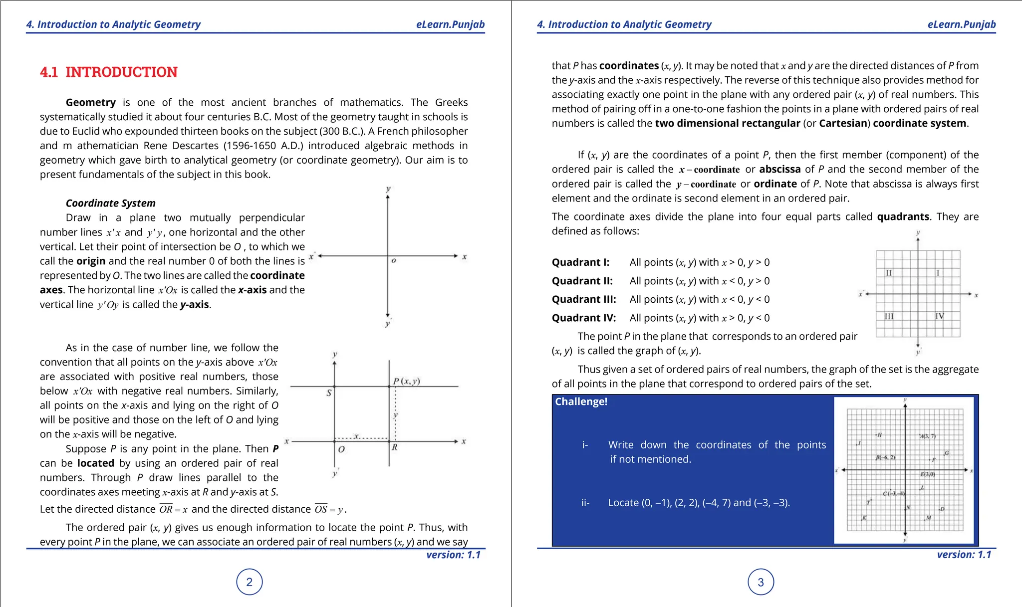 1. Quadratic Equations eLearn.Punjab 1. Quadratic Equations eLearn.Punjab
4. Introduction to Analytic Geometry 4. Introduction to Analytic Geometry
eLearn.Punjab eLearn.Punjab
2
version: 1.1 version: 1.1
3
4.1 INTRODUCTION
Geometry is one of the most ancient branches of mathematics. The Greeks
systematically studied it about four centuries B.C. Most of the geometry taught in schools is
due to Euclid who expounded thirteen books on the subject (300 B.C.). A French philosopher
and m athematician Rene Descartes (1596-1650 A.D.) introduced algebraic methods in
geometry which gave birth to analytical geometry (or coordinate geometry). Our aim is to
present fundamentals of the subject in this book.
Coordinate System
Draw in a plane two mutually perpendicular
number lines x' x and y' y , one horizontal and the other
vertical. Let their point of intersection be O , to which we
call the origin and the real number 0 of both the lines is
represented by O. The two lines are called the coordinate
axes. The horizontal line x'Ox is called the x-axis and the
vertical line y' Oy is called the y-axis.
As in the case of number line, we follow the
convention that all points on the y-axis above x'Ox
are associated with positive real numbers, those
below x'Ox with negative real numbers. Similarly,
all points on the x-axis and lying on the right of O
will be positive and those on the left of O and lying
on the x-axis will be negative.
Suppose P is any point in the plane. Then P
can be located by using an ordered pair of real
numbers. Through P draw lines parallel to the
coordinates axes meeting x-axis at R and y-axis at S.
Let the directed distance OR x
= and the directed distance OS y
= .
The ordered pair (x, y) gives us enough information to locate the point P. Thus, with
every point P in the plane, we can associate an ordered pair of real numbers (x, y) and we say
that P has coordinates (x, y). It may be noted that x and y are the directed distances of P from
the y-axis and the x-axis respectively. The reverse of this technique also provides method for
associating exactly one point in the plane with any ordered pair (x, y) of real numbers. This
method of pairing of in a one-to-one fashion the points in a plane with ordered pairs of real
numbers is called the two dimensional rectangular (or Cartesian) coordinate system.
If (x, y) are the coordinates of a point P, then the irst member (component) of the
ordered pair is called the - coordinate
x or abscissa of P and the second member of the
ordered pair is called the - coordinate
y or ordinate of P. Note that abscissa is always irst
element and the ordinate is second element in an ordered pair.
The coordinate axes divide the plane into four equal parts called quadrants. They are
deined as follows:
Quadrant I: All points (x, y) with x > 0, y > 0
Quadrant II: All points (x, y) with x < 0, y > 0
Quadrant III: All points (x, y) with x < 0, y < 0
Quadrant IV: All points (x, y) with x > 0, y < 0
The point P in the plane that corresponds to an ordered pair
(x, y) is called the graph of (x, y).
Thus given a set of ordered pairs of real numbers, the graph of the set is the aggregate
of all points in the plane that correspond to ordered pairs of the set.
Challenge!
i- Write down the coordinates of the points
if not mentioned.
ii- Locate (0, -1), (2, 2), (-4, 7) and (-3, -3).
 