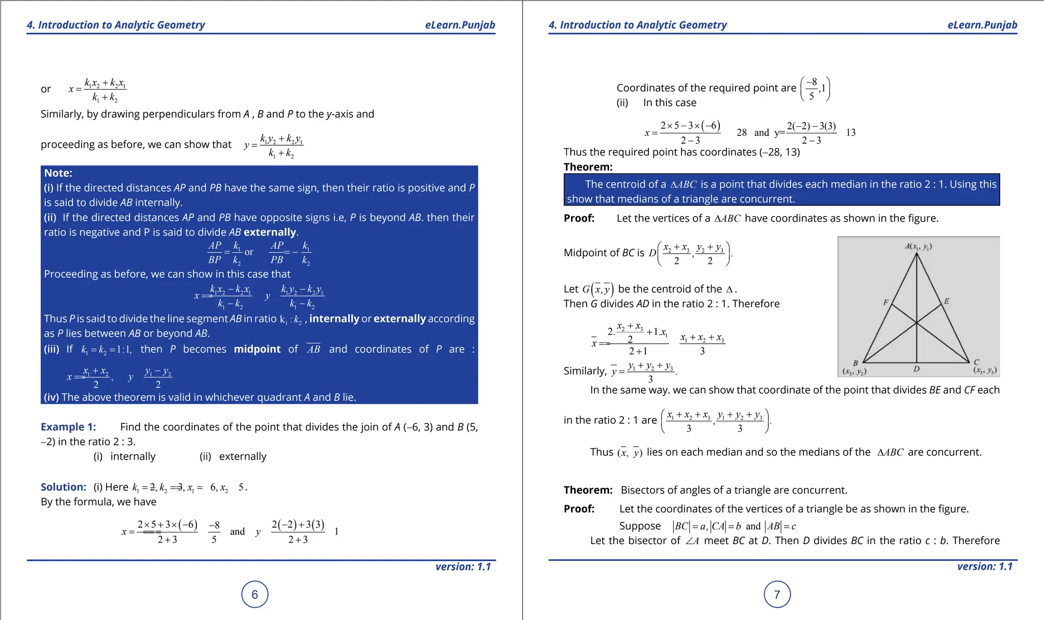 1. Quadratic Equations eLearn.Punjab 1. Quadratic Equations eLearn.Punjab
4. Introduction to Analytic Geometry 4. Introduction to Analytic Geometry
eLearn.Punjab eLearn.Punjab
6
version: 1.1 version: 1.1
7
or 1 2 2 1
1 2
k x k x
x
k k
+
=
+
Similarly, by drawing perpendiculars from A , B and P to the y-axis and
proceeding as before, we can show that 1 2 2 1
1 2
k y k y
y
k k
+
=
+
Note:
(i) If the directed distances AP and PB have the same sign, then their ratio is positive and P
is said to divide AB internally.
(ii) If the directed distances AP and PB have opposite signs i.e, P is beyond AB. then their
ratio is negative and P is said to divide AB externally.
1 1
2 2
or
AP k AP k
BP k PB k
= = -
Proceeding as before, we can show in this case that
1 2 2 1 1 2 2 1
1 2 1 2
k x k x k y k y
x y
k k k k
- -
=
=
- -
Thus P is said to divide the line segment AB in ratio 1 2
k :k , internally or externally according
as P lies between AB or beyond AB.
(iii) If 1 2 1:1,
k k
= = then P becomes midpoint of AB and coordinates of P are :
1 2 1 2
,
2 2
x x y y
x y
+ -
=
=
(iv) The above theorem is valid in whichever quadrant A and B lie.
Example 1: Find the coordinates of the point that divides the join of A (-6, 3) and B (5,
-2) in the ratio 2 : 3.
(i) internally (ii) externally
Solution: (i) Here 1 2 1 2
2, 3, 6, 5
k k x x
= = =
- = .
By the formula, we have
( ) ( ) ( )
2 5 3 6 2 2 3 3
8
and 1
2 3 5 2 3
x y
× + × - - +
-
=
=
=
=
+ +
Coordinates of the required point are
8
,1
5
-
 
 
 
(ii) In this case
( )
2 5 3 6 2( 2) 3(3)
28 and y= 13
2 3 2 3
x
× - × - - -
=
= - =
- -
Thus the required point has coordinates (-28, 13)
Theorem:
The centroid of a ABC
∆ is a point that divides each median in the ratio 2 : 1. Using this
show that medians of a triangle are concurrent.
Proof: Let the vertices of a ABC
∆ have coordinates as shown in the igure.
Midpoint of BC is 2 3 2 3
, .
2 2
x x y y
D
+ +
 
 
 
Let ( )
,
G x y be the centroid of the ∆ .
Then G divides AD in the ratio 2 : 1. Therefore
2 3
1
1 2 3
2. 1.
2
2 1 3
x x
x x x x
x
+
+ + +
=
=
+
Similarly, 1 2 3
.
3
y y y
y
+ +
=
In the same way. we can show that coordinate of the point that divides BE and CF each
in the ratio 2 : 1 are 1 2 3 1 2 3
, .
3 3
x x x y y y
+ + + +
 
 
 
Thus ( , )
x y lies on each median and so the medians of the ABC
∆ are concurrent.
Theorem: Bisectors of angles of a triangle are concurrent.
Proof: Let the coordinates of the vertices of a triangle be as shown in the igure.
Suppose , and
BC a CA b AB c
= = =
Let the bisector of A
∠ meet BC at D. Then D divides BC in the ratio c : b. Therefore
 