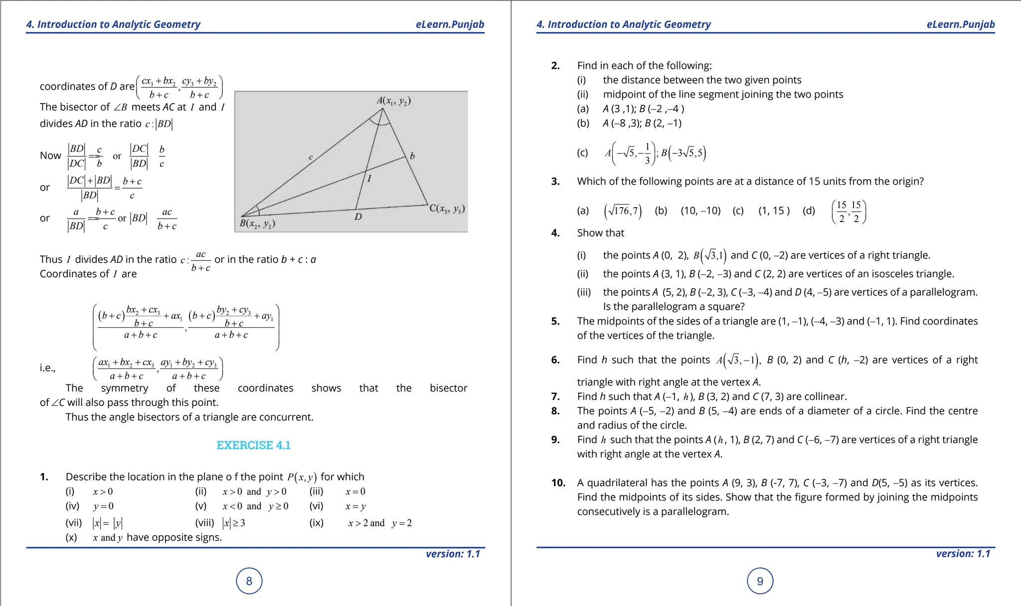 1. Quadratic Equations eLearn.Punjab 1. Quadratic Equations eLearn.Punjab
4. Introduction to Analytic Geometry 4. Introduction to Analytic Geometry
eLearn.Punjab eLearn.Punjab
8
version: 1.1 version: 1.1
9
coordinates of D are 3 2 3 2
,
cx bx cy by
b c b c
+ +
 
 
+ +
 
The bisector of B
∠ meets AC at I and I
divides AD in the ratio :
c BD
Now or
BD DC
c b
DC b BD c
=
=
or
DC BD b c
BD c
+ +
=
or or
a b c ac
BD
BD c b c
+
=
=
+
Thus I divides AD in the ratio :
ac
c
b c
+
or in the ratio b + c : a
Coordinates of I are
( ) ( )
2 3 2 3
1 1
,
bx cx by cy
b c ax b c ay
b c b c
a b c a b c
+ +
 
+ + + +
 
+ +
 
+ + + +
 
 
i.e., 1 2 3 1 2 3
,
ax bx cx ay by cy
a b c a b c
+ + + +
 
 
+ + + +
 
The symmetry of these coordinates shows that the bisector
of ∠C will also pass through this point.
Thus the angle bisectors of a triangle are concurrent.
EXERCISE 4.1
1. Describe the location in the plane o f the point ( )
,
P x y for which
(i) 0
x > (ii) 0 and 0
x y
> > (iii) 0
x =
(iv) 0
y = (v) 0 and 0
x y
< ≥ (vi) x y
=
(vii) x y
= (viii) 3
x ≥ (ix) 2 and 2
x y
> =
(x) and
x y have opposite signs.
2. Find in each of the following:
(i) the distance between the two given points
(ii) midpoint of the line segment joining the two points
(a) A (3 ,1); B (-2 ,-4 )
(b) A (-8 ,3); B (2, -1)
(c) ( )
1
5, ; 3 5,5
3
A B
 
- - -
 
 
3. Which of the following points are at a distance of 15 units from the origin?
(a) ( )
176,7 (b) (10, -10) (c) (1, 15 ) (d)
15 15
,
2 2
 
 
 
4. Show that
(i) the points A (0, 2), ( )
3,1
B and C (0, -2) are vertices of a right triangle.
(ii) the points A (3, 1), B (-2, -3) and C (2, 2) are vertices of an isosceles triangle.
(iii) the points A (5, 2), B (-2, 3), C (-3, -4) and D (4, -5) are vertices of a parallelogram.
Is the parallelogram a square?
5. The midpoints of the sides of a triangle are (1, -1), (-4, -3) and (-1, 1). Find coordinates
of the vertices of the triangle.
6. Find h such that the points ( )
3, 1 ,
A - B (0, 2) and C (h, -2) are vertices of a right
triangle with right angle at the vertex A.
7. Find h such that A (-1, h ), B (3, 2) and C (7, 3) are collinear.
8. The points A (-5, -2) and B (5, -4) are ends of a diameter of a circle. Find the centre
and radius of the circle.
9. Find h such that the points A (h , 1), B (2, 7) and C (-6, -7) are vertices of a right triangle
with right angle at the vertex A.
10. A quadrilateral has the points A (9, 3), B (-7, 7), C (-3, -7) and D(5, -5) as its vertices.
Find the midpoints of its sides. Show that the igure formed by joining the midpoints
consecutively is a parallelogram.
 