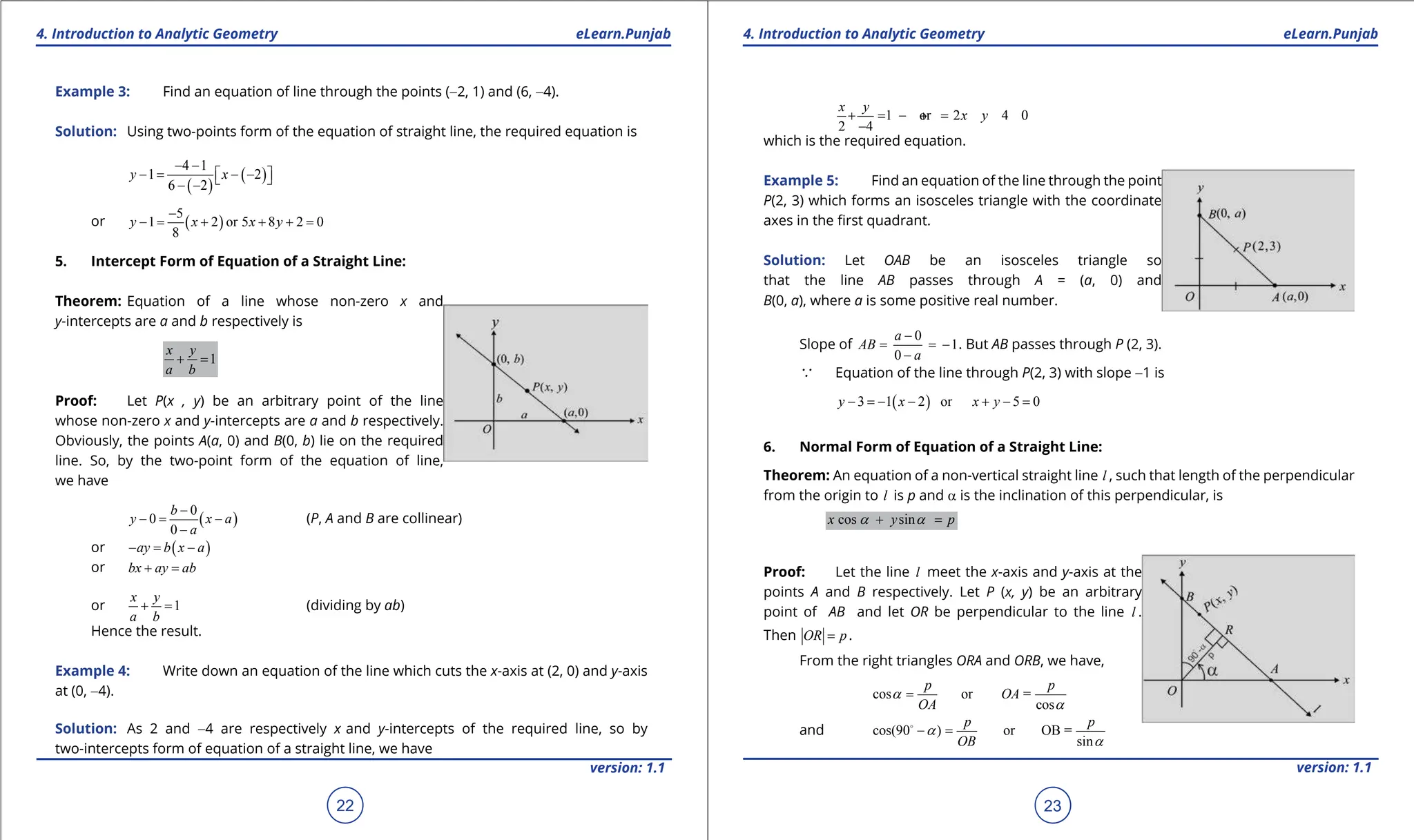 1. Quadratic Equations eLearn.Punjab 1. Quadratic Equations eLearn.Punjab
4. Introduction to Analytic Geometry 4. Introduction to Analytic Geometry
eLearn.Punjab eLearn.Punjab
22
version: 1.1 version: 1.1
23
Example 3: Find an equation of line through the points (-2, 1) and (6, -4).
Solution: Using two-points form of the equation of straight line, the required equation is
( )
( )
4 1
1 2
6 2
y x
- -
-
= - -
 
 
- -
or ( )
5
1 2 or 5 8 2 0
8
y x x y
-
-
= + + +
=
5. Intercept Form of Equation of a Straight Line:
Theorem: Equation of a line whose non-zero x and
y-intercepts are a and b respectively is
1
x y
a b
+ =
Proof: Let P(x , y) be an arbitrary point of the line
whose non-zero x and y-intercepts are a and b respectively.
Obviously, the points A(a, 0) and B(0, b) lie on the required
line. So, by the two-point form of the equation of line,
we have
( )
0
0
0
b
y x a
a
-
-
= -
-
(P, A and B are collinear)
or ( )
ay b x a
- = -
or bx ay ab
+ =
or 1
x y
a b
+ = (dividing by ab)
Hence the result.
Example 4: Write down an equation of the line which cuts the x-axis at (2, 0) and y-axis
at (0, -4).
Solution: As 2 and -4 are respectively x and y-intercepts of the required line, so by
two-intercepts form of equation of a straight line, we have
1 or 2 4 0
2 4
x y
x y
+
= - +
=
-
which is the required equation.
Example 5: Find an equation of the line through the point
P(2, 3) which forms an isosceles triangle with the coordinate
axes in the irst quadrant.
Solution: Let OAB be an isosceles triangle so
that the line AB passes through A = (a, 0) and
B(0, a), where a is some positive real number.
Slope of
0
1
0
a
AB
a
-
= = -
-
. But AB passes through P (2, 3).
a Equation of the line through P(2, 3) with slope -1 is
( )
3 1 2 or 5 0
y x x y
- =
- - + - =
6. Normal Form of Equation of a Straight Line:
Theorem: An equation of a non-vertical straight line l , such that length of the perpendicular
from the origin to l is p and a is the inclination of this perpendicular, is
cos sin
x y p
a a
+ =
Proof: Let the line l meet the x-axis and y-axis at the
points A and B respectively. Let P (x, y) be an arbitrary
point of AB and let OR be perpendicular to the line l .
Then OR p
= .
From the right triangles ORA and ORB, we have,
cos or =
cos
p p
OA
OA
a
a
=
and cos(90 ) or OB =
sin
p p
OB
a
a
- =

 
