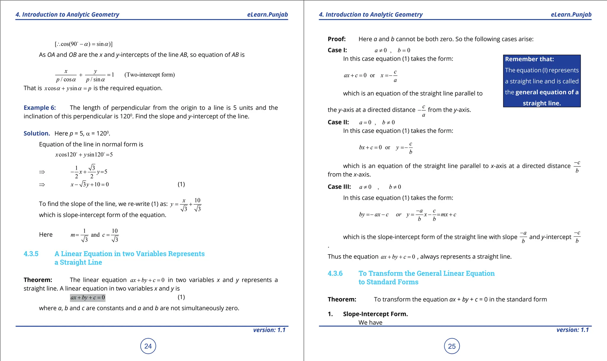 1. Quadratic Equations eLearn.Punjab 1. Quadratic Equations eLearn.Punjab
4. Introduction to Analytic Geometry 4. Introduction to Analytic Geometry
eLearn.Punjab eLearn.Punjab
24
version: 1.1 version: 1.1
25
[ cos(90 ) sin )]
a a
∴ - =

As OA and OB are the x and y-intercepts of the line AB, so equation of AB is
1 (Two-intercept form)
/ cos / sin
x y
p p
a a
+ =
That is cos sin
x y p
a a
+ =
is the required equation.
Example 6: The length of perpendicular from the origin to a line is 5 units and the
inclination of this perpendicular is 1200
. Find the slope and y-intercept of the line.
Solution. Here p = 5, a = 1200
.
Equation of the line in normal form is
cos120 sin120 5
x y
+ =
 
⇒
1 3
5
2 2
x y
- + =
⇒ 3 10 0
x y
- + = (1)
To ind the slope of the line, we re-write (1) as:
10
3 3
x
y
= +
which is slope-intercept form of the equation.
Here
1 10
and
3 3
m c
= =
4.3.5 A Linear Equation in two Variables Represents
a Straight Line
Theorem: The linear equation 0
ax by c
+ + = in two variables x and y represents a
straight line. A linear equation in two variables x and y is
0
ax by c
+ + = (1)
where a, b and c are constants and a and b are not simultaneously zero.
Proof: Here a and b cannot be both zero. So the following cases arise:
Case I: 0 , 0
a b
≠ =
In this case equation (1) takes the form:
0 or
c
ax c x
a
+ = =
-
which is an equation of the straight line parallel to
the y-axis at a directed distance
c
a
- from the y-axis.
Case II: 0 , 0
a b
= ≠
In this case equation (1) takes the form:
0 or
c
bx c y
b
+ = =
-
which is an equation of the straight line parallel to x-axis at a directed distance
c
b
-
from the x-axis.
Case III: 0 , 0
a b
≠ ≠
In this case equation (1) takes the form:
a c
by ax c or y x mx c
b b
-
=
- - = - = +
which is the slope-intercept form of the straight line with slope
a
b
-
and y-intercept
c
b
-
.
Thus the equation 0
ax by c
+ + = , always represents a straight line.
4.3.6 To Transform the General Linear Equation
to Standard Forms
Theorem: To transform the equation ax + by + c = 0 in the standard form
1. Slope-Intercept Form.
We have
Remember that:
The equation (I) represents
a straight line and is called
the general equation of a
straight line.
 