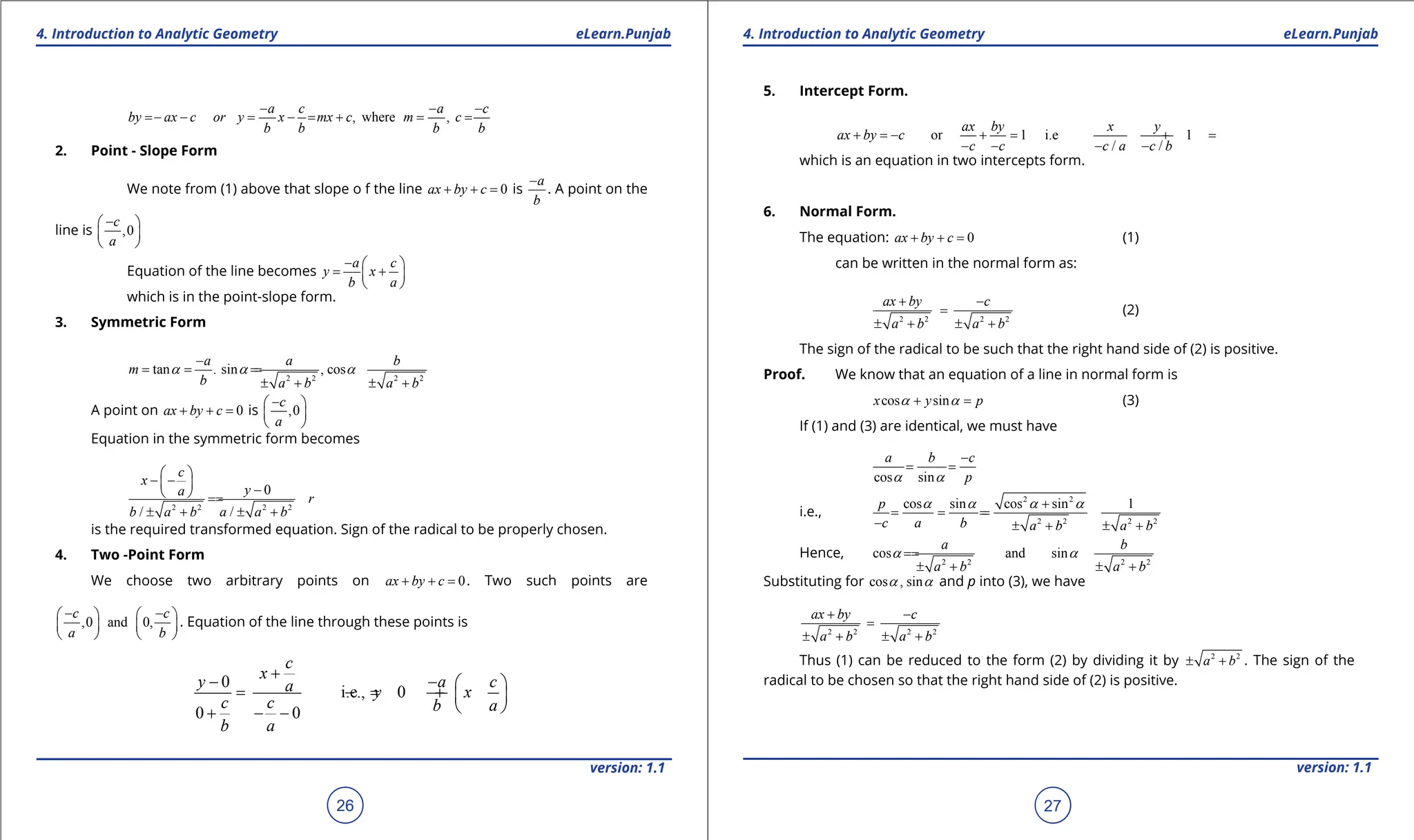 1. Quadratic Equations eLearn.Punjab 1. Quadratic Equations eLearn.Punjab
4. Introduction to Analytic Geometry 4. Introduction to Analytic Geometry
eLearn.Punjab eLearn.Punjab
26
version: 1.1 version: 1.1
27
, where ,
a c a c
by ax c or y x mx c m c
b b b b
- - -
=
- - = - = + = =
2. Point - Slope Form
We note from (1) above that slope o f the line 0
ax by c
+ + = is
a
b
-
. A point on the
line is ,0
c
a
-
 
 
 
Equation of the line becomes
a c
y x
b a
-  
= +
 
 
which is in the point-slope form.
3. Symmetric Form
2 2 2 2
tan . sin , cos
a a b
m
b a b a b
a a a
-
= = =
=
± + ± +
A point on 0
ax by c
+ + = is ,0
c
a
-
 
 
 
Equation in the symmetric form becomes
2 2 2 2
0
/ /
c
x
y
a
r
b a b a a b
 
- -
  -
 
=
=
± + ± +
is the required transformed equation. Sign of the radical to be properly chosen.
4. Two -Point Form
We choose two arbitrary points on 0
ax by c
+ + =. Two such points are
,0 and 0,
c c
a b
- -
   
   
   
. Equation of the line through these points is
0
i.e., 0
0 0
c
x
y a c
a y x
c c b a
b a
+
- -  
= -
= +  
 
+ - -
5. Intercept Form.
or 1 i.e 1
/ /
ax by x y
ax by c
c c c a c b
+ =
- + = + =
- - - -
which is an equation in two intercepts form.
6. Normal Form.
The equation: 0
ax by c
+ + = (1)
can be written in the normal form as:
2 2 2 2
ax by c
a b a b
+ -
=
± + ± +
(2)
The sign of the radical to be such that the right hand side of (2) is positive.
Proof. We know that an equation of a line in normal form is
cos sin
x y p
a a
+ = (3)
If (1) and (3) are identical, we must have
cos sin
a b c
p
a a
-
= =
i.e.,
2 2
2 2 2 2
cos sin cos sin 1
p
c a b a b a b
a a a a
+
= = =
=
- ± + ± +
Hence,
2 2 2 2
cos and sin
a b
a b a b
a a
=
=
± + ± +
Substituting for cos , sin
a a and p into (3), we have
2 2 2 2
ax by c
a b a b
+ -
=
± + ± +
Thus (1) can be reduced to the form (2) by dividing it by 2 2
a b
± + . The sign of the
radical to be chosen so that the right hand side of (2) is positive.
 