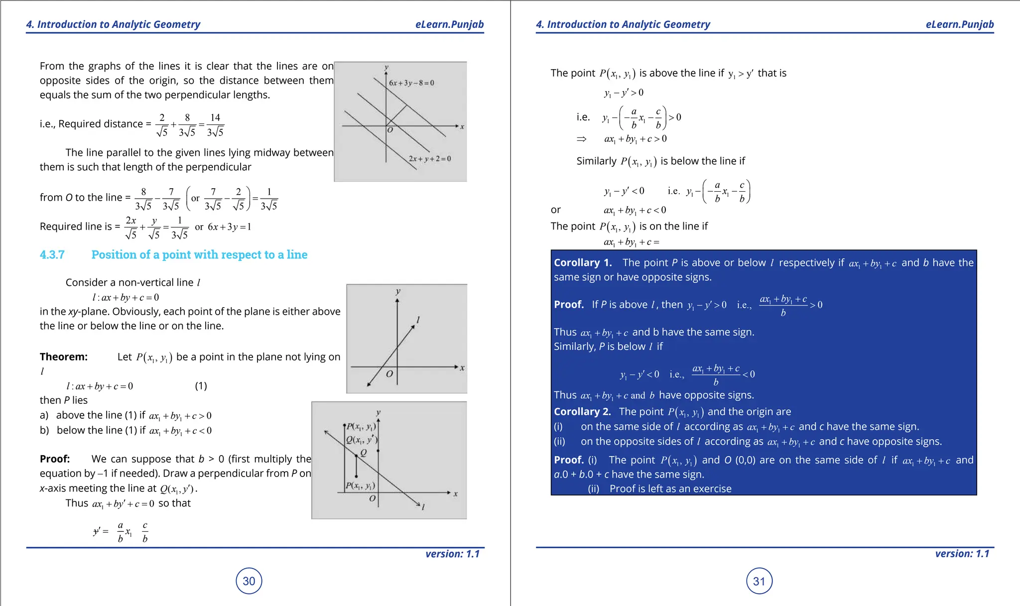 1. Quadratic Equations eLearn.Punjab 1. Quadratic Equations eLearn.Punjab
4. Introduction to Analytic Geometry 4. Introduction to Analytic Geometry
eLearn.Punjab eLearn.Punjab
30
version: 1.1 version: 1.1
31
From the graphs of the lines it is clear that the lines are on
opposite sides of the origin, so the distance between them
equals the sum of the two perpendicular lengths.
i.e., Required distance =
2 8 14
5 3 5 3 5
+ =
The line parallel to the given lines lying midway between
them is such that length of the perpendicular
from O to the line =
8 7 7 2 1
or
3 5 3 5 3 5 5 3 5
 
- - =
 
 
Required line is =
2 1
or 6 3 1
5 5 3 5
x y
x y
+
= +
=
4.3.7 Position of a point with respect to a line
Consider a non-vertical line l
: 0
l ax by c
+ + =
in the xy-plane. Obviously, each point of the plane is either above
the line or below the line or on the line.
Theorem: Let ( )
1 1
,
P x y be a point in the plane not lying on
l
: 0
l ax by c
+ + = (1)
then P lies
a) above the line (1) if 1 1 0
ax by c
+ + >
b) below the line (1) if 1 1 0
ax by c
+ + <
Proof: We can suppose that b > 0 (irst multiply the
equation by -1 if needed). Draw a perpendicular from P on
x-axis meeting the line at 1
( , )
Q x y′ .
Thus 1 0
ax by c
′
+ + = so that
1
a c
y x
b b
′ =
- -
The point ( )
1 1
,
P x y is above the line if 1
y y′
> that is
1 0
y y′
- >
i.e. 1 1 0
a c
y x
b b
 
- - - >
 
 
⇒ 1 1 0
ax by c
⇒ + + >
Similarly ( )
1 1
,
P x y is below the line if
1 1 1
0 i.e.
a c
y y y x
b b
 
′
- < - - -
 
 
or 1 1 0
ax by c
+ + <
The point ( )
1 1
,
P x y is on the line if
1 1
ax by c
+ + =
Corollary 1. The point P is above or below l respectively if 1 1
ax by c
+ + and b have the
same sign or have opposite signs.
Proof. If P is above l , then 1 1
1 0 i.e., 0
ax by c
y y
b
+ +
′
- > >
Thus 1 1
ax by c
+ + and b have the same sign.
Similarly, P is below l if
1 1
1 0 i.e., 0
ax by c
y y
b
+ +
′
- < <
Thus 1 1 and
ax by c b
+ + have opposite signs.
Corollary 2. The point ( )
1 1
,
P x y and the origin are
(i) on the same side of l according as 1 1
ax by c
+ + and c have the same sign.
(ii) on the opposite sides of l according as 1 1
ax by c
+ + and c have opposite signs.
Proof. (i) The point ( )
1 1
,
P x y and O (0,0) are on the same side of l if 1 1
ax by c
+ + and
a.0 + b.0 + c have the same sign.
(ii) Proof is left as an exercise
 