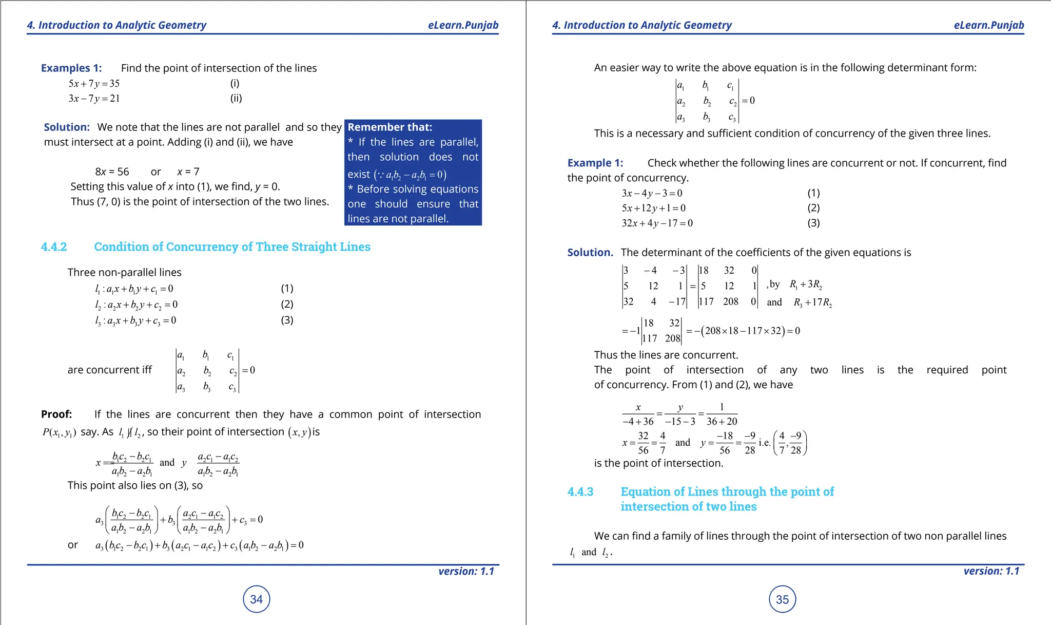 1. Quadratic Equations eLearn.Punjab 1. Quadratic Equations eLearn.Punjab
4. Introduction to Analytic Geometry 4. Introduction to Analytic Geometry
eLearn.Punjab eLearn.Punjab
34
version: 1.1 version: 1.1
35
Examples 1: Find the point of intersection of the lines
5 7 35
x y
+ = (i)
3 7 21
x y
- = (ii)
Solution: We note that the lines are not parallel and so they
must intersect at a point. Adding (i) and (ii), we have
8x = 56 or x = 7
Setting this value of x into (1), we ind, y = 0.
Thus (7, 0) is the point of intersection of the two lines.
Remember that:
* If the lines are parallel,
then solution does not
exist ( )
1 2 2 1 0
a b a b
- =

* Before solving equations
one should ensure that
lines are not parallel.
4.4.2 Condition of Concurrency of Three Straight Lines
Three non-parallel lines
1 1 1 1
: 0
l a x b y c
+ + = (1)
2 2 2 2
: 0
l a x b y c
+ + = (2)
3 3 3 3
: 0
l a x b y c
+ + = (3)
are concurrent if
1 1 1
2 2 2
3 3 3
0
a b c
a b c
a b c
=
Proof: If the lines are concurrent then they have a common point of intersection
1 1
( , )
P x y say. As 1 2
l l
 , so their point of intersection ( )
,
x y is
1 2 2 1 2 1 1 2
1 2 2 1 1 2 2 1
and
b c b c a c a c
x y
a b a b a b a b
- -
=
=
- -
This point also lies on (3), so
1 2 2 1 2 1 1 2
3 3 3
1 2 2 1 1 2 2 1
0
b c b c a c a c
a b c
a b a b a b a b
   
- -
+ + =
   
- -
   
or ( ) ( ) ( )
3 1 2 2 1 3 2 1 1 2 3 1 2 2 1 0
a b c b c b a c a c c a b a b
- + - + - =
An easier way to write the above equation is in the following determinant form:
1 1 1
2 2 2
3 3 3
0
a b c
a b c
a b c
=
This is a necessary and suicient condition of concurrency of the given three lines.
Example 1: Check whether the following lines are concurrent or not. If concurrent, ind
the point of concurrency.
3 4 3 0
x y
- - = (1)
5 12 1 0
x y
+ + = (2)
32 4 17 0
x y
+ - = (3)
Solution. The determinant of the coeicients of the given equations is
1 2
,by 3
R R
+
3 4 3 18 32 0
5 12 1 5 12 1
32 4 17 117 208 0
- -
=
- 3 2
and 17
R R
+
( )
18 32
1 208 18 117 32 0
117 208
=
- =
- × - × =
Thus the lines are concurrent.
The point of intersection of any two lines is the required point
of concurrency. From (1) and (2), we have
1
4 36 15 3 36 20
x y
= =
- + - - +
32 4 18 9 4 9
and i.e. ,
56 7 56 28 7 28
x y
- - -
 
= = = =  
 
is the point of intersection.
4.4.3 Equation of Lines through the point of
intersection of two lines
We can ind a family of lines through the point of intersection of two non parallel lines
1 2
and
l l .
 