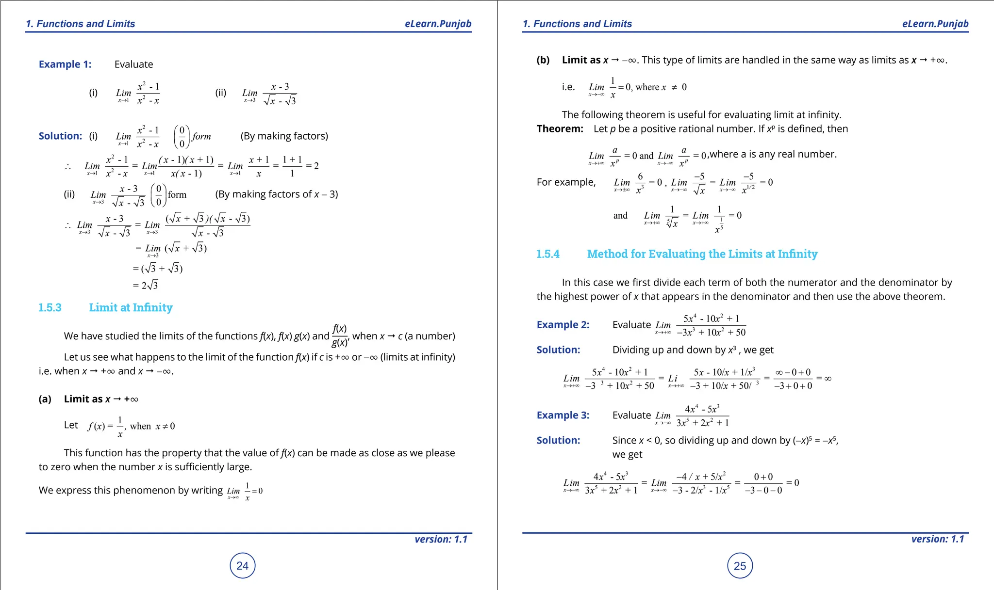 1. Quadratic Equations eLearn.Punjab 1. Quadratic Equations eLearn.Punjab
1. Functions and Limits 1. Functions and Limits
eLearn.Punjab eLearn.Punjab
24
version: 1.1 version: 1.1
25
Example 1: Evaluate
(i)
2
2
1
- 1
-
x
x
Lim
x x
→
(ii)
3
- 3
- 3
x
x
Lim
x
→
Solution: (i)
2
2
1
- 1 0
- 0
x
x
Lim form
x x
→
 
 
 
(By making factors)
2
2
1 1 1
- 1 - 1) + 1) + 1 1 + 1
= = = = 2
- - 1) 1
x x x
x ( x ( x x
Lim Lim Lim
x x x( x x
→ → →
∴
(ii)
3
- 3 0
form
0
- 3
x
x
Lim
x
→
 
 
 
(By making factors of x - 3)
3 3
- 3 ( + 3 - 3)
=
- 3 - 3
x x
x x )( x
Lim Lim
x x
→ →
∴
3
= ( + 3)
x
Lim x
→
= ( 3 + 3)
= 2 3
1.5.3 Limit at Ininity
We have studied the limits of the functions f(x), f(x) g(x) and
f(x)
g(x)
, when x " c (a number)
Let us see what happens to the limit of the function f(x) if c is +T or -T (limits at ininity)
i.e. when x " +T and x " -T.
(a) Limit as x " +T
Let
1
( ) = when 0
x
x
f , x ≠
This function has the property that the value of f(x) can be made as close as we please
to zero when the number x is suiciently large.
We express this phenomenon by writing
1
0
x x
Lim
→∞
=
(b) Limit as x " -T. This type of limits are handled in the same way as limits as x " +T.
i.e.
1
0, where 0
x
x
x
Lim
→-∞
= ≠
The following theorem is useful for evaluating limit at ininity.
Theorem: Let p be a positive rational number. If xp
is deined, then
= 0 and = 0
p p
x x
a a
Lim Lim
x x
→+∞ →-∞
,where a is any real number.
For example, 3 1 2
6 5 5
= 0 , = = 0
/
x x x
Lim Lim Lim
x x
x
→±∞ →-∞ →-∞
- -
1
5
5
1 1
and = = 0
x x
Lim Lim
x
x
→+∞ →+∞
1.5.4 Method for Evaluating the Limits at Ininity
In this case we irst divide each term of both the numerator and the denominator by
the highest power of x that appears in the denominator and then use the above theorem.
Example 2: Evaluate
4 2
3 2
5 - 10 + 1
3 + 10 + 50
x
x
Lim
x
x
x
→+∞ -
Solution: Dividing up and down by x3
, we get
4 2 3
3 2 3
5 - 10 + 1 5 - 10/ + 1/ 0 0
= = =
3 + 10 + 50 3 + 10/ + 50/ 3 0 0
x x
x x
Lim Li
x x x
x x
→+∞ →+∞
∞ - +
∞
- - - + +
Example 3: Evaluate
4 3
5 2
4 - 5
3 + 2 + 1
x
x
x
Li
x
m
x
→-∞
Solution: Since x < 0, so dividing up and down by (-x)5
= -x5
,
we get
4 3 2
5 2 3 5
4 - 5 4 + 5/ 0 0
= = = 0
3 + 2 + 1 3 - 2/ - 1/ 3 0 0
x x
x x
x / x
Li
x
m Lim
x x
x
→-∞ →-∞
- +
- - - -
 