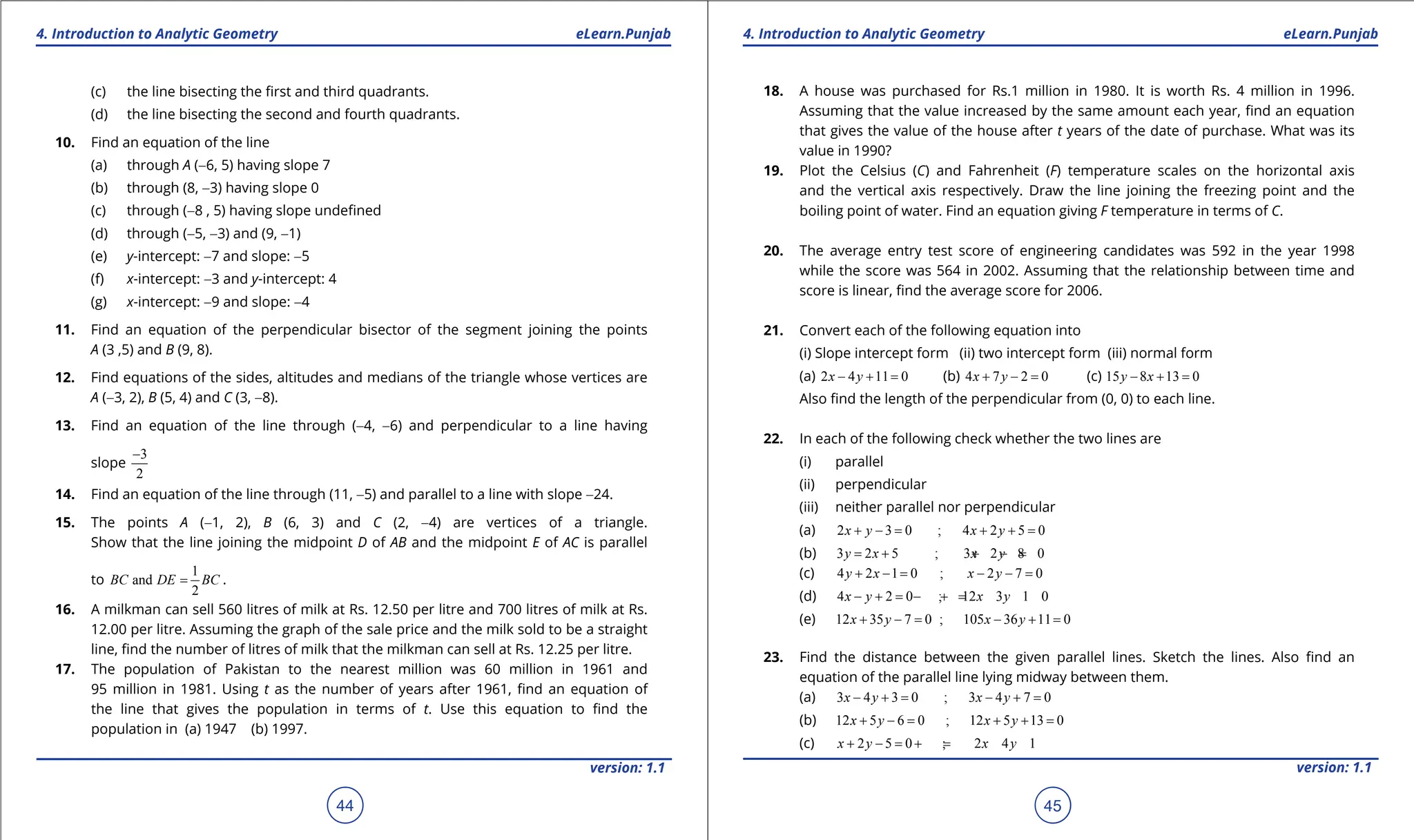 1. Quadratic Equations eLearn.Punjab 1. Quadratic Equations eLearn.Punjab
4. Introduction to Analytic Geometry 4. Introduction to Analytic Geometry
eLearn.Punjab eLearn.Punjab
44
version: 1.1 version: 1.1
45
(c) the line bisecting the irst and third quadrants.
(d) the line bisecting the second and fourth quadrants.
10. Find an equation of the line
(a) through A (-6, 5) having slope 7
(b) through (8, -3) having slope 0
(c) through (-8 , 5) having slope undeined
(d) through (-5, -3) and (9, -1)
(e) y-intercept: -7 and slope: -5
(f) x-intercept: -3 and y-intercept: 4
(g) x-intercept: -9 and slope: -4
11. Find an equation of the perpendicular bisector of the segment joining the points
A (3 ,5) and B (9, 8).
12. Find equations of the sides, altitudes and medians of the triangle whose vertices are
A (-3, 2), B (5, 4) and C (3, -8).
13. Find an equation of the line through (-4, -6) and perpendicular to a line having
slope
3
2
-
14. Find an equation of the line through (11, -5) and parallel to a line with slope -24.
15. The points A (-1, 2), B (6, 3) and C (2, -4) are vertices of a triangle.
Show that the line joining the midpoint D of AB and the midpoint E of AC is parallel
to
1
and
2
BC DE BC
= .
16. A milkman can sell 560 litres of milk at Rs. 12.50 per litre and 700 litres of milk at Rs.
12.00 per litre. Assuming the graph of the sale price and the milk sold to be a straight
line, ind the number of litres of milk that the milkman can sell at Rs. 12.25 per litre.
17. The population of Pakistan to the nearest million was 60 million in 1961 and
95 million in 1981. Using t as the number of years after 1961, ind an equation of
the line that gives the population in terms of t. Use this equation to ind the
population in (a) 1947 (b) 1997.
18. A house was purchased for Rs.1 million in 1980. It is worth Rs. 4 million in 1996.
Assuming that the value increased by the same amount each year, ind an equation
that gives the value of the house after t years of the date of purchase. What was its
value in 1990?
19. Plot the Celsius (C) and Fahrenheit (F) temperature scales on the horizontal axis
and the vertical axis respectively. Draw the line joining the freezing point and the
boiling point of water. Find an equation giving F temperature in terms of C.
20. The average entry test score of engineering candidates was 592 in the year 1998
while the score was 564 in 2002. Assuming that the relationship between time and
score is linear, ind the average score for 2006.
21. Convert each of the following equation into
(i) Slope intercept form (ii) two intercept form (iii) normal form
(a) 2 4 11 0
x y
- + = (b) 4 7 2 0
x y
+ - = (c) 15 8 13 0
y x
- + =
Also ind the length of the perpendicular from (0, 0) to each line.
22. In each of the following check whether the two lines are
(i) parallel
(ii) perpendicular
(iii) neither parallel nor perpendicular
(a) 2 3 0 ; 4 2 5 0
x y x y
+ -
= + +
=
(b) 3 2 5 ; 3 2 8 0
y x x y
= + + - =
(c) 4 2 1 0 ; 2 7 0
y x x y
+ -
= - -
=
(d) 4 2 0 ; 12 3 1 0
x y x y
- +
= - +
=
(e) 12 35 7 0 ; 105 36 11 0
x y x y
+ -
= - +
=
23. Find the distance between the given parallel lines. Sketch the lines. Also ind an
equation of the parallel line lying midway between them.
(a) 3 4 3 0 ; 3 4 7 0
x y x y
- +
= - +
=
(b) 12 5 6 0 ; 12 5 13 0
x y x y
+ -
= + +
=
(c) 2 5 0 ; 2 4 1
x y x y
+ -
= +
=
 