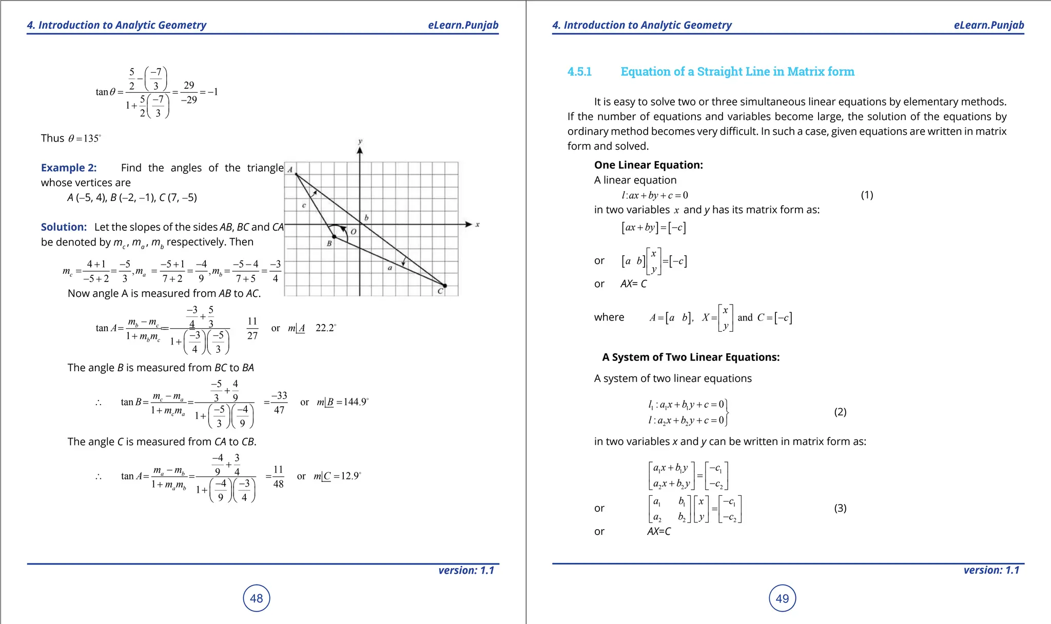 1. Quadratic Equations eLearn.Punjab 1. Quadratic Equations eLearn.Punjab
4. Introduction to Analytic Geometry 4. Introduction to Analytic Geometry
eLearn.Punjab eLearn.Punjab
48
version: 1.1 version: 1.1
49
5 7
29
2 3
tan 1
5 7 29
1
2 3
q
-
 
-  
 
= = = -
- -
 
+  
 
Thus 135
q = 
Example 2: Find the angles of the triangle
whose vertices are
A (-5, 4), B (-2, -1), C (7, -5)
Solution: Let the slopes of the sides AB, BC and CA
be denoted by mc
, ma
, mb
respectively. Then
4 1 5 5 1 4 5 4 3
, ,
5 2 3 7 2 9 7 5 4
c a b
m m m
+ - - + - - - -
= = = = = =
- + + +
Now angle A is measured from AB to AC.
3 5
11
4 3
tan or 22.2
3 5
1 27
1
4 3
b c
b c
m m
A m A
m m
-
+
-
= =
=
=
- -
+   
+   
  

The angle B is measured from BC to BA
5 4
33
3 9
tan or 144.9
5 4
1 47
1
3 9
c a
c a
m m
B m B
m m
-
+
- -
∴ = = = =
- -
+   
+   
  

The angle C is measured from CA to CB.
4 3
11
9 4
tan or 12.9
4 3
1 48
1
9 4
a b
a b
m m
A m C
m m
-
+
-
∴ = = = =
- -
+   
+   
  

4.5.1 Equation of a Straight Line in Matrix form
It is easy to solve two or three simultaneous linear equations by elementary methods.
If the number of equations and variables become large, the solution of the equations by
ordinary method becomes very diicult. In such a case, given equations are written in matrix
form and solved.
One Linear Equation:
A linear equation
: 0
l ax by c
+ + = (1)
in two variables x and y has its matrix form as:
[ ] [ ]
ax by c
+ =
-
or [ ] [ ]
x
a b c
y
 
= -
 
 
or AX= C
where [ ] [ ]
and
x
A a b , X C c
y
 
= = = -
 
 
A System of Two Linear Equations:
A system of two linear equations
1 1 1
2 2
: 0
: 0
l a x b y c
l a x b y c
+ + =

+ + =
(2)
in two variables x and y can be written in matrix form as:
1 1 1
2 2 2
a x b y c
a x b y c
+ -
   
=
   
+ -
   
or 1 1 1
2 2 2
a b c
x
a b y c
-
   
 
=
   
  -
 
   
(3)
or AX=C
 