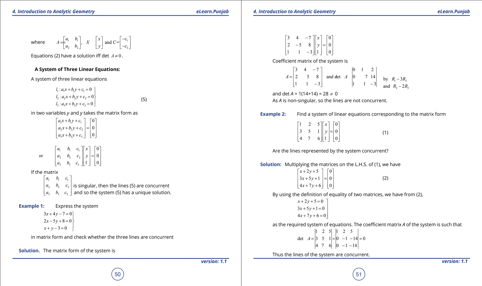 1. Quadratic Equations eLearn.Punjab 1. Quadratic Equations eLearn.Punjab
4. Introduction to Analytic Geometry 4. Introduction to Analytic Geometry
eLearn.Punjab eLearn.Punjab
50
version: 1.1 version: 1.1
51
where 1 1 1
2 2 2
, and C=
a b c
x
A X
a b y c
-
   
 
=
=   
  -
 
   
Equations (2) have a solution if det 0
A ≠ .
A System of Three Linear Equations:
A system of three linear equations
(5)
1 1 1 1
2 2 2 2
3 3 3 3
: 0
: 0
: 0
l a x b y c
l a x b y c
l a x b y c
+ + =

+ + =


+ + =

in two variables y and y takes the matrix form as
1 1 1
2 2 2
3 3 3
0
0
0
a x b y c
a x b y c
a x b y c
+ +
   
   
+ + =
   
   
+ +  
 
1 1 1
2 2 2
3 3 3
0
or 0
1 0
a b c x
a b c y
a b c
     
     
=
     
     
   
 
If the matrix
1 1 1
2 2 2
3 3 3
a b c
a b c
a b c
 
 
 
 
 
is singular, then the lines (5) are concurrent
and so the system (5) has a unique solution.
Example 1: Express the system
3 4 7 0
2 5 8 0
3 0
x y
x y
x y
+ - =

- + =

+ - = 
in matrix form and check whether the three lines are concurrent
Solution. The matrix form of the system is
3 4 7 0
2 5 8 0
1 1 3 1 0
x
y
-
     
     
- =
     
     
-
     
Coeicient matrix of the system is
1 3
by 3
R R
-
3 4 7 0 1 2
2 5 8 and det 0 7 14
1 1 3 1 1 3
A A
-
 
 
= - = -
 
 
- -
  2 3
and 2
R R
-
and det A = 1(14+14) = 28 ≠ 0
As A is non-singular, so the lines are not concurrent.
Example 2: Find a system of linear equations corresponding to the matrix form
1 2 5 0
3 5 1 0
4 7 6 1 0
x
y
     
     
=
     
     
     
(1)
Are the lines represented by the system concurrent?
Solution: Multiplying the matrices on the L.H.S. of (1), we have
(2)
2 5 0
3 5 1 0
4 7 6 0
x y
x y
x y
+ +
   
   
+ + =
   
   
+ +
   
By using the deinition of equality of two matrices, we have from (2),
2 5 0
3 5 1 0
4 7 6 0
x y
x y
x y
+ + = 

+ + =


+ + =
as the required system of equations. The coeicient matrix A of the system is such that
1 2 5 1 2 5
det 3 5 1 0 1 14 0
4 7 6 0 1 14
A = = - - =
- -
Thus the lines of the system are concurrent.
 