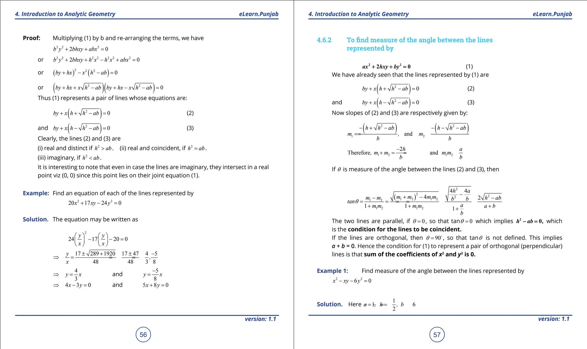 1. Quadratic Equations eLearn.Punjab 1. Quadratic Equations eLearn.Punjab
4. Introduction to Analytic Geometry 4. Introduction to Analytic Geometry
eLearn.Punjab eLearn.Punjab
56
version: 1.1 version: 1.1
57
Proof: Multiplying (1) by b and re-arranging the terms, we have
2 2 2
2 0
b y bhxy abx
+ + =
or 2 2 2 2 2 2 2
2 0
b y bhxy h x h x abx
+ + - + =
or ( ) ( )
2 2 2
0
by hx x h ab
+ - - =
or ( )( )
2 2
0
by hx x h ab by hx x h ab
+ + - + - - =
Thus (1) represents a pair of lines whose equations are:
( )
2
0
by x h h ab
+ + - = (2)
and ( )
2
0
by x h h ab
+ - - = (3)
Clearly, the lines (2) and (3) are
(i) real and distinct if 2
h ab
> . (ii) real and coincident, if 2
h ab
= .
(iii) imaginary, if 2
h ab
< .
It is interesting to note that even in case the lines are imaginary, they intersect in a real
point viz (0, 0) since this point lies on their joint equation (1).
Example: Find an equation of each of the lines represented by
2 2
20 17 24 0
x xy y
+ - =
Solution. The equation may be written as
2
24 17 20 0
y y
x x
   
- - =
   
   
17 289 1920 17 47 4 5
48 48 3 8
y
,
x
± + ± -
⇒ = = =
4
3
y x
⇒ = and
5
8
y x
-
=
4 3 0
x y
⇒ - = and 5 8 0
x y
+ =
4.6.2 To ind measure of the angle between the lines
represented by
2 2
2 0
ax hxy by
+ + = (1)
We have already seen that the lines represented by (1) are
( )
2
0
by x h h ab
+ + - = (2)
and ( )
2
0
by x h h ab
+ - - = (3)
Now slopes of (2) and (3) are respectively given by:
( ) ( )
2 2
1 2
and
h h ab h h ab
m , m
b b
- + - - - -
=
=
1 2 1 2
2
Therefore and
h a
, m m m m
b b
-
+
=
=
If q is measure of the angle between the lines (2) and (3), then
( )
2
2
2
2
1 2 1 2
1 2
1 2 1 2
4 4
4 2
1 1 1
h a
m m m m
m m h ab
b b
tan
a
m m m m a b
b
q
-
+ -
- -
= =
=
=
+ + +
+
The two lines are parallel, if 0
q = , so that tan 0
q = which implies 2
0
h ab ,
- =which
is the condition for the lines to be coincident.
If the lines are orthogonal, then 90
q = 
, so that tanq is not deined. This implies
a + b = 0. Hence the condition for (1) to represent a pair of orthogonal (perpendicular)
lines is that sum of the coeicients of x2
and y2
is 0.
Example 1: Find measure of the angle between the lines represented by
2 2
6 0
x xy y
- - =
Solution. Here
1
1 6
2
a , h , b
==
- =
-
 