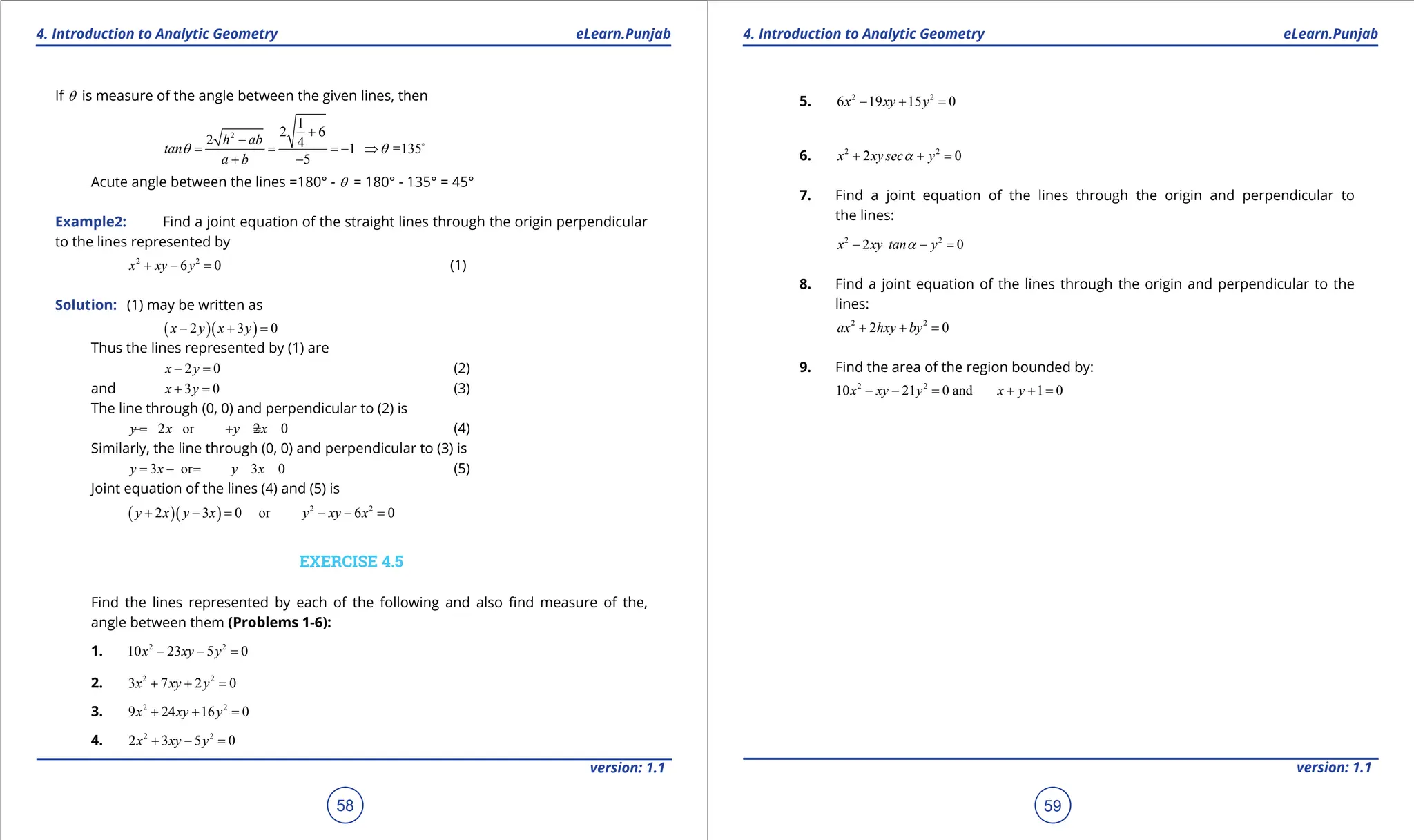 1. Quadratic Equations eLearn.Punjab 1. Quadratic Equations eLearn.Punjab
4. Introduction to Analytic Geometry 4. Introduction to Analytic Geometry
eLearn.Punjab eLearn.Punjab
58
version: 1.1 version: 1.1
59
If q is measure of the angle between the given lines, then
2
1
2 6
2 4 1 =135
5
h ab
tan
a b
q q
+
-
= = =
- ⇒
+ -

Acute angle between the lines =180° - q = 180° - 135° = 45°
Example2: Find a joint equation of the straight lines through the origin perpendicular
to the lines represented by
2 2
6 0
x xy y
+ - = (1)
Solution: (1) may be written as
( )( )
2 3 0
x y x y
- + =
Thus the lines represented by (1) are
2 0
x y
- = (2)
and 3 0
x y
+ = (3)
The line through (0, 0) and perpendicular to (2) is
2 or 2 0
y x y x
=
- + = (4)
Similarly, the line through (0, 0) and perpendicular to (3) is
3 or 3 0
y x y x
= -
= (5)
Joint equation of the lines (4) and (5) is
( )( ) 2 2
2 3 0 or 6 0
y x y x y xy x
+ -
= - -
=
EXERCISE 4.5
Find the lines represented by each of the following and also ind measure of the,
angle between them (Problems 1-6):
1. 2 2
10 23 5 0
x xy y
- - =
2. 2 2
3 7 2 0
x xy y
+ + =
3. 2 2
9 24 16 0
x xy y
+ + =
4. 2 2
2 3 5 0
x xy y
+ - =
5. 2 2
6 19 15 0
x xy y
- + =
6. 2 2
2 0
x xy sec y
a
+ + =
7. Find a joint equation of the lines through the origin and perpendicular to
the lines:
2 2
2 0
x xy tan y
a
- - =
8. Find a joint equation of the lines through the origin and perpendicular to the
lines:
2 2
2 0
ax hxy by
+ + =
9. Find the area of the region bounded by:
2 2
10 21 0 and 1 0
x xy y x y
- -
= + +
=
 