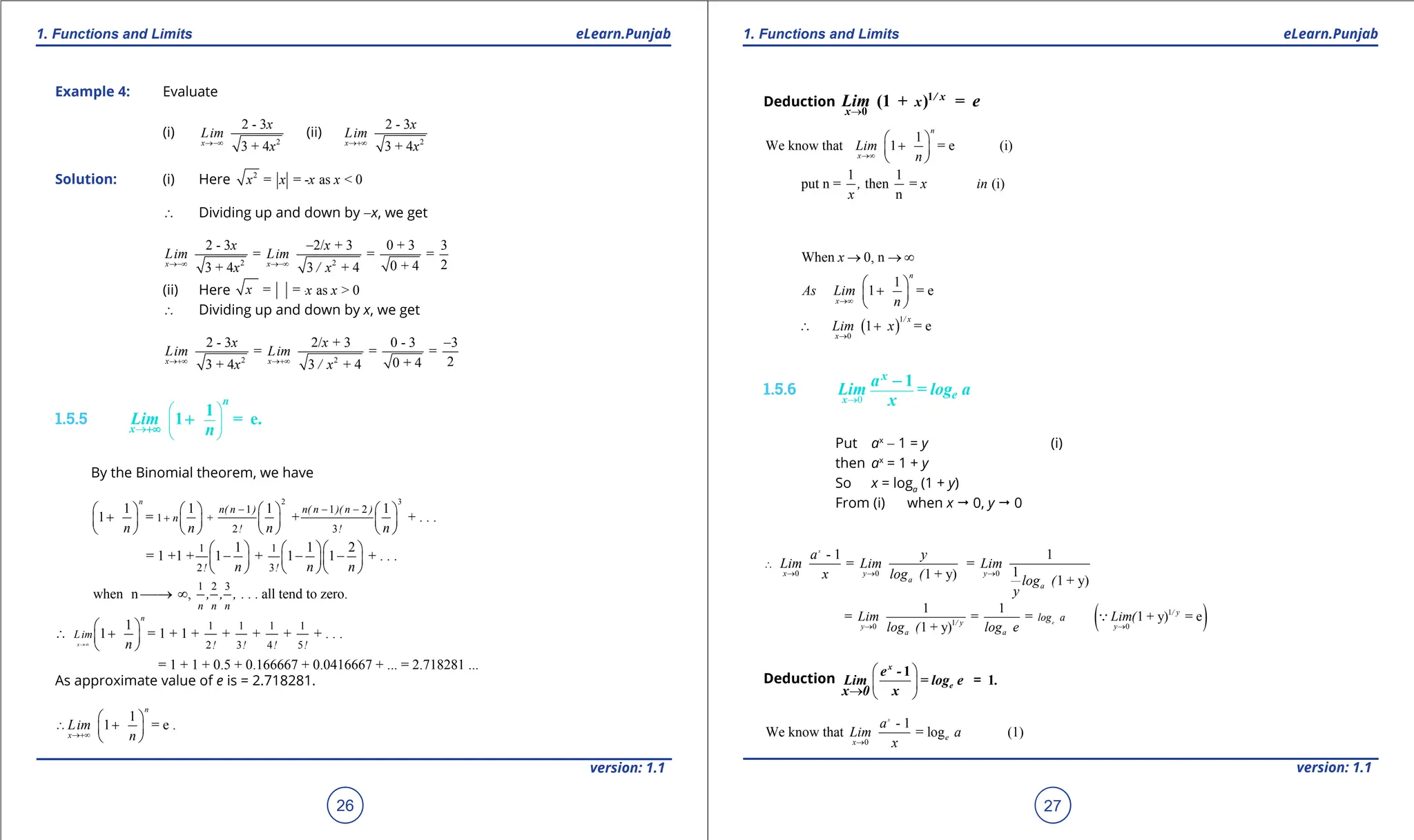 1. Quadratic Equations eLearn.Punjab 1. Quadratic Equations eLearn.Punjab
1. Functions and Limits 1. Functions and Limits
eLearn.Punjab eLearn.Punjab
26
version: 1.1 version: 1.1
27
Example 4: Evaluate
(i)
2
2 - 3
3 + 4
x
x
im
x
L
→-∞
(ii)
2
2 - 3
3 + 4
x
x
im
x
L
→+∞
Solution: (i) Here 2
= = - as < 0
x x x
x
∴ Dividing up and down by -x, we get
2 2
2 - 3 2/ + 3 0 + 3 3
= = =
2
0 + 4
3 + 4 3 + 4
x x
Li
x
m
x
x
i
/
x
L m
→-∞ →-∞
-
(ii) Here = = - a
x x x
= = - as > 0
x x
x
∴ Dividing up and down by x, we get
2 2
2 - 3 2/ + 3 0 - 3 3
= = =
2
0 + 4
3 + 4 3 + 4
x x
Lim Lim
/
x x
x x
→+∞ →+∞
-
1.5.5
→
 
 
 
1
1 = e.
n
x
Lim
n
+∞
+
By the Binomial theorem, we have
2 3
1 1 2
1 +
2 3
1 1 1 1
1 = + + . . .
n
n( n ) n( n )( n )
n
! !
n n n n
- - -
+
       
+
       
       
1 1
2 3
1 1 2
= 1 +1 + 1 + 1 1 + . .
! !
.
n n n
    
- - -
    
    
1 2 3
when n , all tend to zero.
n n n
, , , . . .

→ ∞
1 1 1 1
2 3 4 5
1
1 = 1 + 1 + + + + + . . .
= 1 + 1 + 0.5 + 0.166667 + 0.0416667 + ... = 2.718281 ...
x
n
Lim
! ! ! !
n
→∞
 
∴ +
 
 
As approximate value of e is = 2.718281.
1
1 = e .
n
x
Lim
n
→+∞
∴
 
+
 
 
Deduction
→
1
0
(1 + ) =
/ x
x
x
Lim e
1
We know that 1 = e (i)
n
x
Lim
n
→∞
 
+
 
 
1 1
put n = then = (i)
n
, x in
x
( )
1
0
When 0, n
1
1 = e
1 = e
n
x
/ x
x
As Lim
n
x
Lim
x
→∞
→
→ → ∞
 
+
 
 
∴ +
1.5.6
0
→
1
x
x
e
a
Lim = log a
x
-
Put ax
- 1 = y (i)
then ax
= 1 + y
So x = loga
(1 + y)
From (i) when x " 0, y " 0
0 0 0
- 1 1
= =
1
1 + y) 1 + y)
x
x y y
a
a
a y
Lim Lim Lim
x log ( log (
y
→ → →
∴
( )
1
1
0 0
1 1
= = = 1 + y) = e
1 + y)
e
/ y
/ y
y y
a a
log a
Lim Lim(
log ( log e
→ →

Deduction
 
 
→  
1
1
x
e
e -
Lim = log e .
x 0 x
=
0
- 1
We know that = log (1)
x
e
x
a
Lim a
x
→
 