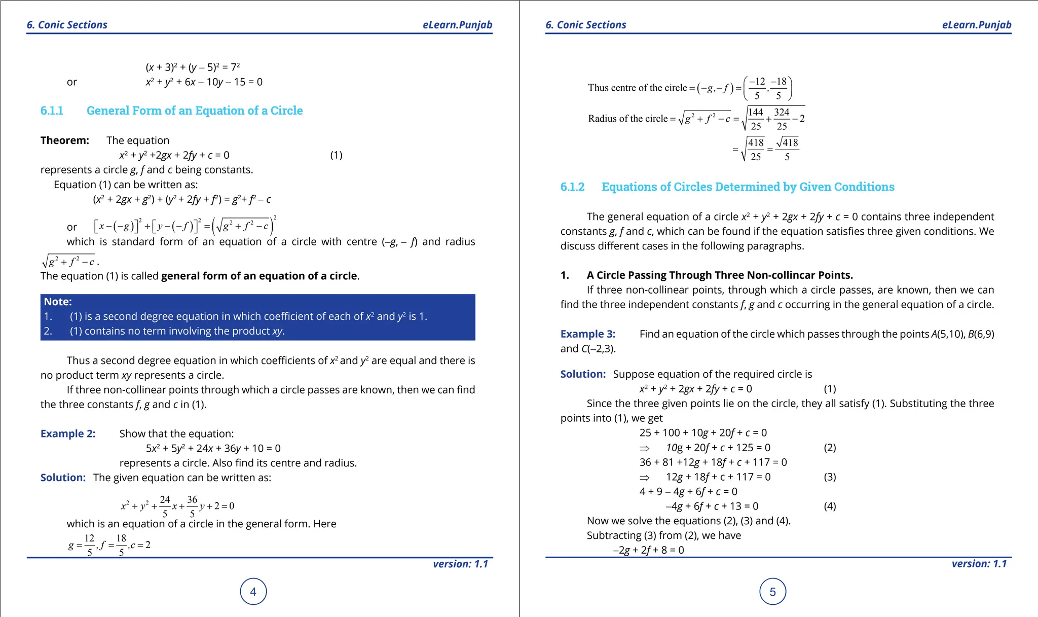 1. Quadratic Equations eLearn.Punjab 1. Quadratic Equations eLearn.Punjab
6. Conic Sections 6. Conic Sections
eLearn.Punjab eLearn.Punjab
4
version: 1.1 version: 1.1
5
(x + 3)2
+ (y - 5)2
= 72
or x2
+ y2
+ 6x - 10y - 15 = 0
6.1.1 General Form of an Equation of a Circle
Theorem: The equation
x2
+ y2
+2gx + 2fy + c = 0 (1)
represents a circle g, f and c being constants.
Equation (1) can be written as:
(x2
+ 2gx + g2
) + (y2
+ 2fy + f2
) = g2
+ f2
- c
or ( ) ( ) ( )
2
2 2 2 2
x g y f g f c
- - + - - = + -
   
   
which is standard form of an equation of a circle with centre (-g, - f) and radius
2 2
g f c
+ - .
The equation (1) is called general form of an equation of a circle.
Note:
1. (1) is a second degree equation in which coeicient of each of x2
and y2
is 1.
2. (1) contains no term involving the product xy.
Thus a second degree equation in which coeicients of x2
and y2
are equal and there is
no product term xy represents a circle.
If three non-collinear points through which a circle passes are known, then we can ind
the three constants f, g and c in (1).
Example 2: Show that the equation:
5x2
+ 5y2
+ 24x + 36y + 10 = 0
represents a circle. Also ind its centre and radius.
Solution: The given equation can be written as:
2 2 24 36
2 0
5 5
x y x y
+ + + + =
which is an equation of a circle in the general form. Here
12 18
2
5 5
g , f ,c
= = =
( )
12 18
Thus centre of the circle
5 5
g, f ,
- -
 
= - - = 
 
2 2 144 324
Radius of the circle 2
25 25
g f c
= + - = + -
418 418
25 5
= =
6.1.2 Equations of Circles Determined by Given Conditions
The general equation of a circle x2
+ y2
+ 2gx + 2fy + c = 0 contains three independent
constants g, f and c, which can be found if the equation satisies three given conditions. We
discuss diferent cases in the following paragraphs.
1. A Circle Passing Through Three Non-collincar Points.
If three non-collinear points, through which a circle passes, are known, then we can
ind the three independent constants f, g and c occurring in the general equation of a circle.
Example 3: Find an equation of the circle which passes through the points A(5,10), B(6,9)
and C(-2,3).
Solution: Suppose equation of the required circle is
x2
+ y2
+ 2gx + 2fy + c = 0 (1)
Since the three given points lie on the circle, they all satisfy (1). Substituting the three
points into (1), we get
25 + 100 + 10g + 20f + c = 0
⇒ 10g + 20f + c + 125 = 0 (2)
36 + 81 +12g + 18f + c + 117 = 0
⇒ 12g + 18f + c + 117 = 0 (3)
4 + 9 - 4g + 6f + c = 0
-4g + 6f + c + 13 = 0 (4)
Now we solve the equations (2), (3) and (4).
Subtracting (3) from (2), we have
-2g + 2f + 8 = 0
 
