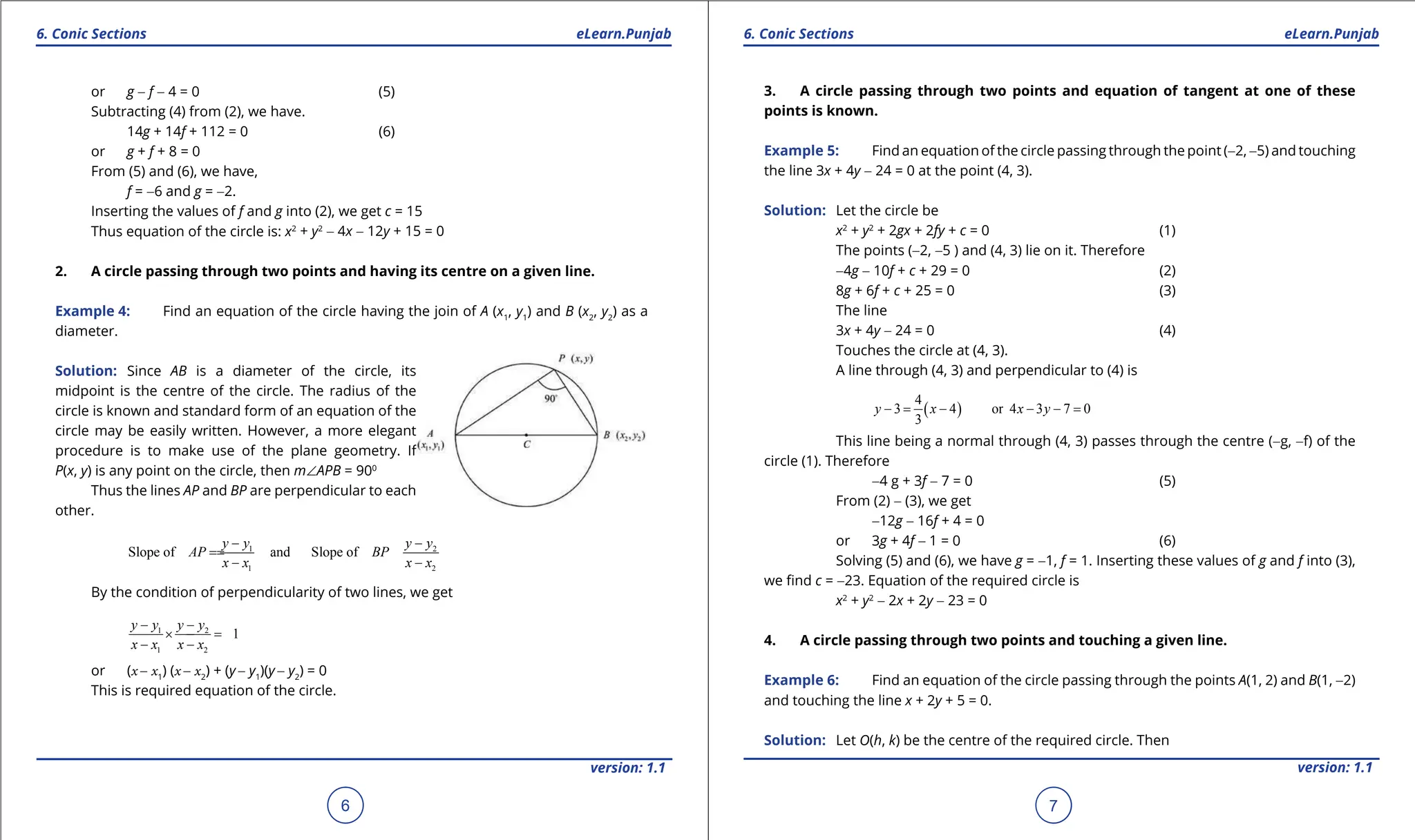 1. Quadratic Equations eLearn.Punjab 1. Quadratic Equations eLearn.Punjab
6. Conic Sections 6. Conic Sections
eLearn.Punjab eLearn.Punjab
6
version: 1.1 version: 1.1
7
or g - f - 4 = 0 (5)
Subtracting (4) from (2), we have.
14g + 14f + 112 = 0 (6)
or g + f + 8 = 0
From (5) and (6), we have,
f = -6 and g = -2.
Inserting the values of f and g into (2), we get c = 15
Thus equation of the circle is: x2
+ y2
- 4x - 12y + 15 = 0
2. A circle passing through two points and having its centre on a given line.
Example 4: Find an equation of the circle having the join of A (x1
, y1
) and B (x2
, y2
) as a
diameter.
Solution: Since AB is a diameter of the circle, its
midpoint is the centre of the circle. The radius of the
circle is known and standard form of an equation of the
circle may be easily written. However, a more elegant
procedure is to make use of the plane geometry. If
P(x, y) is any point on the circle, then m∠APB = 900
Thus the lines AP and BP are perpendicular to each
other.
1 2
1 2
Slope of and Slope of
y y y y
AP BP
x x x x
- -
=
=
- -
By the condition of perpendicularity of two lines, we get
1 2
1 2
1
y y y y
x x x x
- -
× =
-
- -
or (x - x1
) (x - x2
) + (y - y1
)(y - y2
) = 0
This is required equation of the circle.
3. A circle passing through two points and equation of tangent at one of these
points is known.
Example 5: Find an equation of the circle passing through the point (-2, -5) and touching
the line 3x + 4y - 24 = 0 at the point (4, 3).
Solution: Let the circle be
x2
+ y2
+ 2gx + 2fy + c = 0 (1)
The points (-2, -5 ) and (4, 3) lie on it. Therefore
-4g - 10f + c + 29 = 0 (2)
8g + 6f + c + 25 = 0 (3)
The line
3x + 4y - 24 = 0 (4)
Touches the circle at (4, 3).
A line through (4, 3) and perpendicular to (4) is
( )
4
3 4 or 4 3 7 0
3
y x x y
- = - - - =
This line being a normal through (4, 3) passes through the centre (-g, -f) of the
circle (1). Therefore
-4 g + 3f - 7 = 0 (5)
From (2) - (3), we get
-12g - 16f + 4 = 0
or 3g + 4f - 1 = 0 (6)
Solving (5) and (6), we have g = -1, f = 1. Inserting these values of g and f into (3),
we ind c = -23. Equation of the required circle is
x2
+ y2
- 2x + 2y - 23 = 0
4. A circle passing through two points and touching a given line.
Example 6: Find an equation of the circle passing through the points A(1, 2) and B(1, -2)
and touching the line x + 2y + 5 = 0.
Solution: Let O(h, k) be the centre of the required circle. Then
 