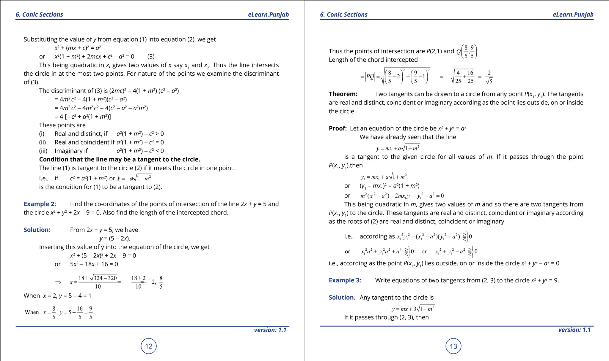 1. Quadratic Equations eLearn.Punjab 1. Quadratic Equations eLearn.Punjab
6. Conic Sections 6. Conic Sections
eLearn.Punjab eLearn.Punjab
12
version: 1.1 version: 1.1
13
Substituting the value of y from equation (1) into equation (2), we get
x2
+ (mx + c)2
= a2
or x2
(1 + m2
) + 2mcx + c2
- a2
= 0 (3)
This being quadratic in x, gives two values of x say x1
and x2
. Thus the line intersects
the circle in at the most two points. For nature of the points we examine the discriminant
of (3).
The discriminant of (3) is (2mc)2
- 4(1 + m2
) (c2
- a2
)
= 4m2
c2
- 4(1 + m2
)(c2
- a2
)
= 4m2
c2
- 4m2
c2
- 4(c2
- a2
- a2
m2
)
= 4 [- c2
+ a2
(1 + m2
)]
These points are
(i) Real and distinct, if a2
(1 + m2
) - c2
> 0
(ii) Real and coincident if a2
(1 + m2
) - c2
= 0
(iii) Imaginary if a2
(1 + m2
) - c2
< 0
Condition that the line may be a tangent to the circle.
The line (1) is tangent to the circle (2) if it meets the circle in one point.
i.e., if c2
= a2
(1 + m2
) or 2
1
c a m
=
± +
is the condition for (1) to be a tangent to (2).
Example 2: Find the co-ordinates of the points of intersection of the line 2x + y = 5 and
the circle x2
+ y2
+ 2x - 9 = 0. Also ind the length of the intercepted chord.
Solution: From 2x + y = 5, we have
y = (5 - 2x).
Inserting this value of y into the equation of the circle, we get
x2
+ (5 - 2x)2
+ 2x - 9 = 0
or 5x2
- 18x + 16 = 0
18 324 320 18 2 8
2,
10 10 5
x
± - ±
⇒ = = =
When x = 2, y = 5 - 4 = 1
8 16 9
When , 5
5 5 5
x y
= = - =
Thus the points of intersection are P(2,1) and
8 9
,
5 5
Q
 
 
 
Length of the chord intercepted
2 2
8 9 4 16 2
2 1
5 5 25 25 5
PQ
   
= = - + - = + =
   
   
Theorem: Two tangents can be drawn to a circle from any point P(x1
, y1
). The tangents
are real and distinct, coincident or imaginary according as the point lies outside, on or inside
the circle.
Proof: Let an equation of the circle be x2
+ y2
= a2
We have already seen that the line
2
1
y mx a m
= + +
is a tangent to the given circle for all values of m. If it passes through the point
P(x1
, y1
),then
2
1 1 1
y mx a m
= + +
or (y1
- mx1
)2
= a2
(1 + m2
)
or 2 2 2 2 2
1 1 1 1
( ) 2 0
m x a mx y y a
- - + - =
This being quadratic in m, gives two values of m and so there are two tangents from
P(x1
, y1
) to the circle. These tangents are real and distinct, coincident or imaginary according
as the roots of (2) are real and distinct, coincident or imaginary
i.e., according as }
2 2 2 2 2 2
1 1 1 1
( )( ) 0
x y x a y a >
- - - =
<
} }
2 2 2 2 4 2 2 2
1 1 1 1
or 0 or 0
x a y a a x y a
> >
+ +
= + -
=
< <
i.e., according as the point P(x1
, y1
) lies outside, on or inside the circle x2
+ y2
- a2
= 0
Example 3: Write equations of two tangents from (2, 3) to the circle x2
+ y2
= 9.
Solution. Any tangent to the circle is
2
3 1
y mx m
= + +
If it passes through (2, 3), then
 