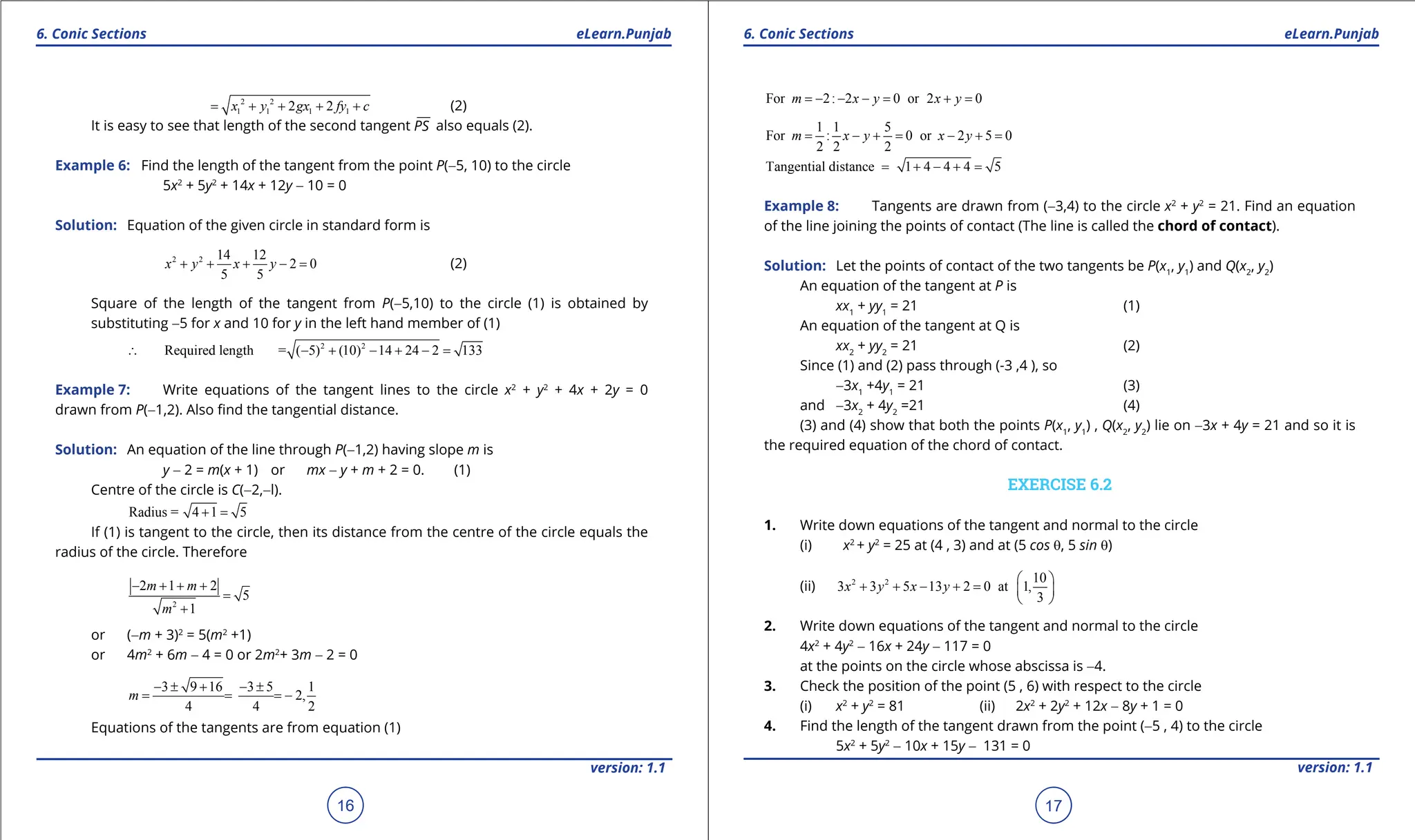 1. Quadratic Equations eLearn.Punjab 1. Quadratic Equations eLearn.Punjab
6. Conic Sections 6. Conic Sections
eLearn.Punjab eLearn.Punjab
16
version: 1.1 version: 1.1
17
2 2
1 1 1 1
2 2
x y gx fy c
= + + + + (2)
It is easy to see that length of the second tangent PS also equals (2).
Example 6: Find the length of the tangent from the point P(-5, 10) to the circle
5x2
+ 5y2
+ 14x + 12y - 10 = 0
Solution: Equation of the given circle in standard form is
2 2 14 12
2 0
5 5
x y x y
+ + + - = (2)
Square of the length of the tangent from P(-5,10) to the circle (1) is obtained by
substituting -5 for x and 10 for y in the left hand member of (1)
2 2
Required length = ( 5) (10) 14 24 2 133
∴ - + - + - =
Example 7: Write equations of the tangent lines to the circle x2
+ y2
+ 4x + 2y = 0
drawn from P(-1,2). Also ind the tangential distance.
Solution: An equation of the line through P(-1,2) having slope m is
y - 2 = m(x + 1) or mx - y + m + 2 = 0. (1)
Centre of the circle is C(-2,-l).
Radius = 4 1 5
+ =
If (1) is tangent to the circle, then its distance from the centre of the circle equals the
radius of the circle. Therefore
2
2 1 2
5
1
m m
m
- + + +
=
+
or (-m + 3)2
= 5(m2
+1)
or 4m2
+ 6m - 4 = 0 or 2m2
+ 3m - 2 = 0
3 9 16 3 5 1
2,
4 4 2
m
- ± + - ±
= = = -
Equations of the tangents are from equation (1)
For 2: 2 0 or 2 0
m x y x y
=
- - - = + =
1 1 5
For : 0 or 2 5 0
2 2 2
m x y x y
= - +
= - +
=
Tangential distance 1 4 4 4 5
= + - + =
Example 8: Tangents are drawn from (-3,4) to the circle x2
+ y2
= 21. Find an equation
of the line joining the points of contact (The line is called the chord of contact).
Solution: Let the points of contact of the two tangents be P(x1
, y1
) and Q(x2
, y2
)
An equation of the tangent at P is
xx1
+ yy1
= 21 (1)
An equation of the tangent at Q is
xx2
+ yy2
= 21 (2)
Since (1) and (2) pass through (-3 ,4 ), so
-3x1
+4y1
= 21 (3)
and -3x2
+ 4y2
=21 (4)
(3) and (4) show that both the points P(x1
, y1
) , Q(x2
, y2
) lie on -3x + 4y = 21 and so it is
the required equation of the chord of contact.
EXERCISE 6.2
1. Write down equations of the tangent and normal to the circle
(i) x2
+ y2
= 25 at (4 , 3) and at (5 cos q, 5 sin q)
(ii) 2 2 10
3 3 5 13 2 0 at 1,
3
x y x y
 
+ + - + =  
 
2. Write down equations of the tangent and normal to the circle
4x2
+ 4y2
- 16x + 24y - 117 = 0
at the points on the circle whose abscissa is -4.
3. Check the position of the point (5 , 6) with respect to the circle
(i) x2
+ y2
= 81 (ii) 2x2
+ 2y2
+ 12x - 8y + 1 = 0
4. Find the length of the tangent drawn from the point (-5 , 4) to the circle
5x2
+ 5y2
- 10x + 15y - 131 = 0
 