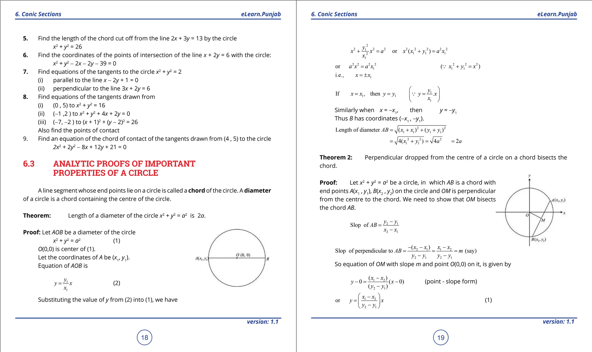 1. Quadratic Equations eLearn.Punjab 1. Quadratic Equations eLearn.Punjab
6. Conic Sections 6. Conic Sections
eLearn.Punjab eLearn.Punjab
18
version: 1.1 version: 1.1
19
5. Find the length of the chord cut of from the line 2x + 3y = 13 by the circle
x2
+ y2
= 26
6. Find the coordinates of the points of intersection of the line x + 2y = 6 with the circle:
x2
+ y2
- 2x - 2y - 39 = 0
7. Find equations of the tangents to the circle x2
+ y2
= 2
(i) parallel to the line x - 2y + 1 = 0
(ii) perpendicular to the line 3x + 2y = 6
8. Find equations of the tangents drawn from
(i) (0 , 5) to x2
+ y2
= 16
(ii) (-1 ,2 ) to x2
+ y2
+ 4x + 2y = 0
(iii) (-7, -2 ) to (x + 1)2
+ (y - 2)2
= 26
Also ind the points of contact
9. Find an equation of the chord of contact of the tangents drawn from (4 , 5) to the circle
2x2
+ 2y2
- 8x + 12y + 21 = 0
6.3 ANALYTIC PROOFS OF IMPORTANT
PROPERTIES OF A CIRCLE
A line segment whose end points lie on a circle is called a chord of the circle. A diameter
of a circle is a chord containing the centre of the circle.
Theorem: Length of a diameter of the circle x2
+ y2
= a2
is 2a.
Proof: Let AOB be a diameter of the circle
x2
+ y2
= a2
(1)
O(0,0) is center of (1).
Let the coordinates of A be (x1
, y1
).
Equation of AOB is
1
1
y
y x
x
= (2)
Substituting the value of y from (2) into (1), we have
2
2 2 2 2 2 2 2 2
1
1 1 1
2
1
or ( )
y
x x a x x y a x
x
+
= +
=
2 2 2 2
1
or a x a x
= 2 2 2
1 1
( )
x y x
+ =

1
i.e., x x
= ±
1
1 1
1
If , then .
y
x x y y y x
x
 
= = =
 
 

Similarly when x = -x1
, then y = -y1
Thus B has coordinates (-x1
, -y1
).
2 2
1 1 1 1
Length of diameter ( ) ( )
AB x x y y
= + + +
2 2 2
1 1
4( ) 4 2
x y a a
= + = =
Theorem 2: Perpendicular dropped from the centre of a circle on a chord bisects the
chord.
Proof: Let x2
+ y2
= a2
be a circle, in which AB is a chord with
end points A(x1
, y1
), B(x2
, y2
) on the circle and OM is perpendicular
from the centre to the chord. We need to show that OM bisects
the chord AB.
2 1
2 1
Slop of
y y
AB
x x
-
=
-
2 1 1 2
2 1 2 1
( )
Slop of perpendicular to (say)
x x x x
AB m
y y y y
- - -
= = =
- -
So equation of OM with slope m and point O(0,0) on it, is given by
1 2
2 1
( )
0 ( 0)
( )
x x
y x
y y
-
-
= -
-
(point - slope form)
1 2
2 1
or
x x
y x
y y
 
-
=  
-
 
(1)
 