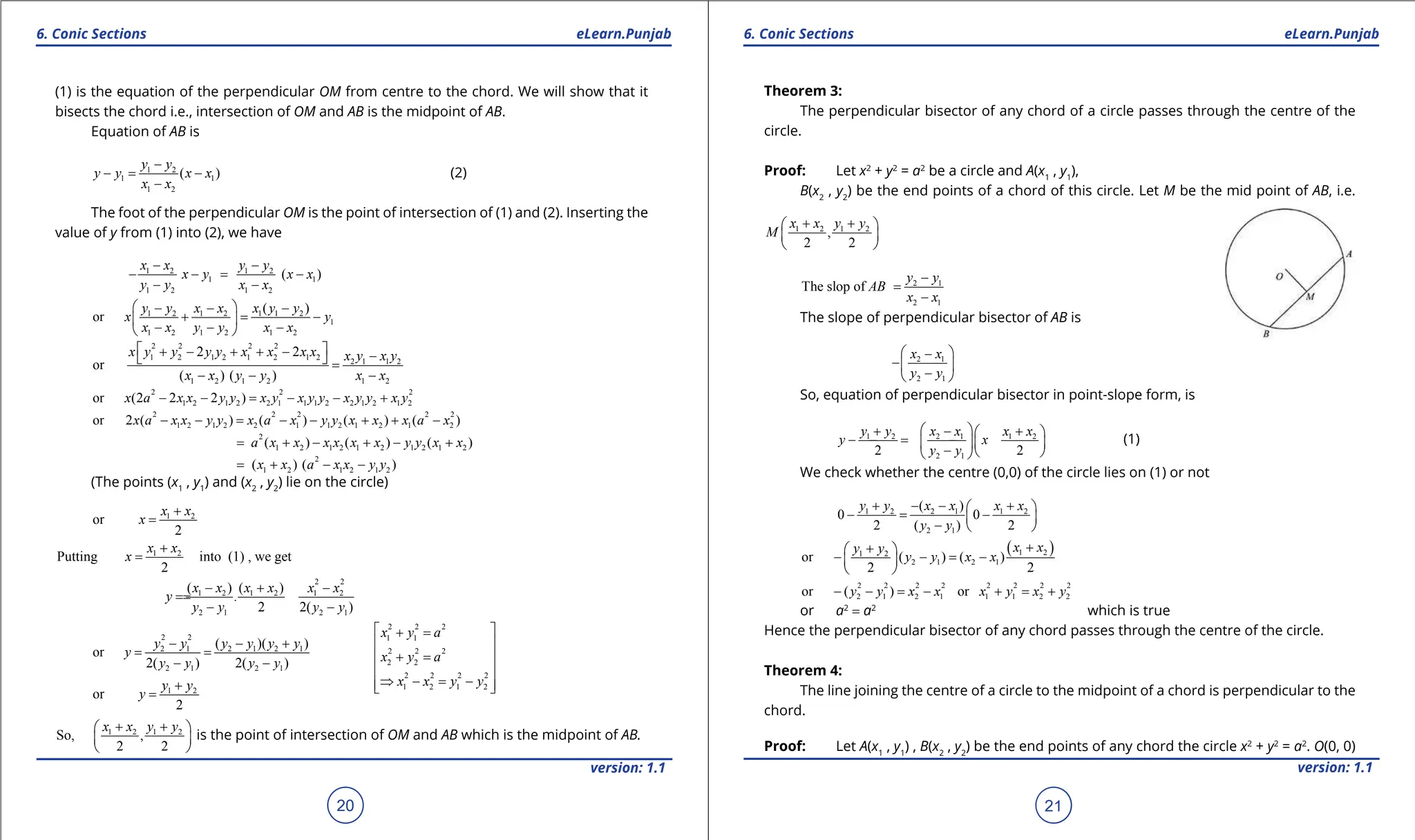 1. Quadratic Equations eLearn.Punjab 1. Quadratic Equations eLearn.Punjab
6. Conic Sections 6. Conic Sections
eLearn.Punjab eLearn.Punjab
20
version: 1.1 version: 1.1
21
(1) is the equation of the perpendicular OM from centre to the chord. We will show that it
bisects the chord i.e., intersection of OM and AB is the midpoint of AB.
Equation of AB is
1 2
1 1
1 2
( )
y y
y y x x
x x
-
-
= -
-
(2)
The foot of the perpendicular OM is the point of intersection of (1) and (2). Inserting the
value of y from (1) into (2), we have
1 2 1 2
1 1
1 2 1 2
( )
x x y y
x y x x
y y x x
- -
- -
= -
- -
1 2 1 2 1 1 2
1
1 2 1 2 1 2
( )
or
y y x x x y y
x y
x x y y x x
 
- - -
+ = -
 
- - -
 
2 2 2 2
1 2 1 2 1 2 1 2
2 1 1 2
1 2 1 2 1 2
2 2
or
( ) ( )
x y y y y x x x x x y x y
x x y y x x
 
+ - + + - -
  =
- - -
2 2 2
1 2 1 2 2 1 1 1 2 2 1 2 1 2
or (2 2 2 )
x a x x y y x y x y y x y y x y
- - = - - +
2 2 2 2 2
1 2 1 2 2 1 1 2 1 2 1 2
or 2 ( ) ( ) ( ) ( )
x a x x y y x a x y y x x x a x
- - = - - + + -
2
1 2 1 2 1 2 1 2 1 2
( ) ( ) ( )
a x x x x x x y y x x
= + - + - +
2
1 2 1 2 1 2
( ) ( )
x x a x x y y
= + - -
(The points (x1
, y1
) and (x2
, y2
) lie on the circle)
1 2
or
2
x x
x
+
=
1 2
Putting into (1) , we get
2
x x
x
+
=
2 2
1 2 1 2 1 2
2 1 2 1
( ) ( )
.
2 2( )
x x x x x x
y
y y y y
- + -
=
=
- -
2 2
2 1 2 1 2 1
2 1 2 1
( )( )
or
2( ) 2( )
y y y y y y
y
y y y y
- - +
= =
- -
2 2 2
1 1
2 2 2
2 2
2 2 2 2
1 2 1 2
x y a
x y a
x x y y
 
+ =
 
+ =
 
 
⇒ - = -
 
 
1 2
or
2
y y
y
+
=
1 2 1 2
So, ,
2 2
x x y y
+ +
 
 
 
is the point of intersection of OM and AB which is the midpoint of AB.
Theorem 3:
The perpendicular bisector of any chord of a circle passes through the centre of the
circle.
Proof: Let x2
+ y2
= a2
be a circle and A(x1
, y1
),
B(x2
, y2
) be the end points of a chord of this circle. Let M be the mid point of AB, i.e.
1 2 1 2
,
2 2
x x y y
M
+ +
 
 
 
2 1
2 1
The slop of
y y
AB
x x
-
=
-
The slope of perpendicular bisector of AB is
2 1
2 1
x x
y y
 
-
- 
-
 
So, equation of perpendicular bisector in point-slope form, is
1 2 2 1 1 2
2 1
2 2
y y x x x x
y x
y y
 
+ - +
 
- =
- -
  
-  
 
(1)
We check whether the centre (0,0) of the circle lies on (1) or not
1 2 2 1 1 2
2 1
( )
0 0
2 ( ) 2
y y x x x x
y y
+ - - +
 
- = -
 
-  
( )
1 2
1 2
2 1 2 1
or ( ) ( )
2 2
x x
y y
y y x x
+
+
 
- - = -
 
 
2 2 2 2 2 2 2 2
2 1 2 1 1 1 2 2
or ( ) or
y y x x x y x y
- - = - + = +
or a2
= a2
which is true
Hence the perpendicular bisector of any chord passes through the centre of the circle.
Theorem 4:
The line joining the centre of a circle to the midpoint of a chord is perpendicular to the
chord.
Proof: Let A(x1
, y1
) , B(x2
, y2
) be the end points of any chord the circle x2
+ y2
= a2
. O(0, 0)
 