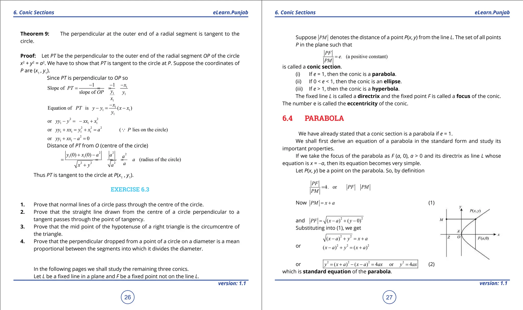 1. Quadratic Equations eLearn.Punjab 1. Quadratic Equations eLearn.Punjab
6. Conic Sections 6. Conic Sections
eLearn.Punjab eLearn.Punjab
26
version: 1.1 version: 1.1
27
Theorem 9: The perpendicular at the outer end of a radial segment is tangent to the
circle.
Proof: Let PT be the perpendicular to the outer end of the radial segment OP of the circle
x2
+ y2
= a2
. We have to show that PT is tangent to the circle at P. Suppose the coordinates of
P are (x1
, y1
).
Since PT is perpendicular to OP so
1
1 1
1
1 1
Slope of
slope of
x
PT
y
OP y
x
- - -
= = =
1
1 1
1
Equation of is ( )
x
PT y y x x
y
-
-= -
2 2
1 1 1
or yy y xx x
- =- +
2 2 2
1 1 1 1
or ( lies on the circle)
yy xx y x a P
+ = + = 
2
1 1
or 0
yy xx a
+ - =
Distance of PT from O (centre of the circle)
2 2
2
1 1
2 2 2
(0) (0)
(radius of the circle)
y x a a a
a
a
x y a
+ -
= = = =
+
Thus PT is tangent to the circle at P(x1
, y1
).
EXERCISE 6.3
1. Prove that normal lines of a circle pass through the centre of the circle.
2. Prove that the straight line drawn from the centre of a circle perpendicular to a
tangent passes through the point of tangency.
3. Prove that the mid point of the hypotenuse of a right triangle is the circumcentre of
the triangle.
4. Prove that the perpendicular dropped from a point of a circle on a diameter is a mean
proportional between the segments into which it divides the diameter.
In the following pages we shall study the remaining three conics.
Let L be a ixed line in a plane and F be a ixed point not on the line L.
Suppose PM denotes the distance of a point P(x, y) from the line L. The set of all points
P in the plane such that
. (a positive constant)
PF
e
PM
=
is called a conic section.
(i) If e = 1, then the conic is a parabola.
(ii) If 0 < e < 1, then the conic is an ellipse.
(iii) If e > 1, then the conic is a hyperbola.
The ixed line L is called a directrix and the ixed point F is called a focus of the conic.
The number e is called the eccentricity of the conic.
6.4 PARABOLA
We have already stated that a conic section is a parabola if e = 1.
We shall irst derive an equation of a parabola in the standard form and study its
important properties.
If we take the focus of the parabola as F (a, 0), a > 0 and its directrix as line L whose
equation is x = -a, then its equation becomes very simple.
Let P(x, y) be a point on the parabola. So, by deinition
1. or
PF
PF PM
PM
=
=
Now PM x a
= + (1)
and
2 2
( ) ( 0)
PF x a y
= - + -
Substituting into (1), we get
2 2
( )
x a y x a
- + = +
or 2 2 2
( ) ( )
x a y x a
- + = +
or
2 2 2 2
( ) ( ) 4 or 4
y x a x a ax y ax
= + - - = = (2)
which is standard equation of the parabola.
 