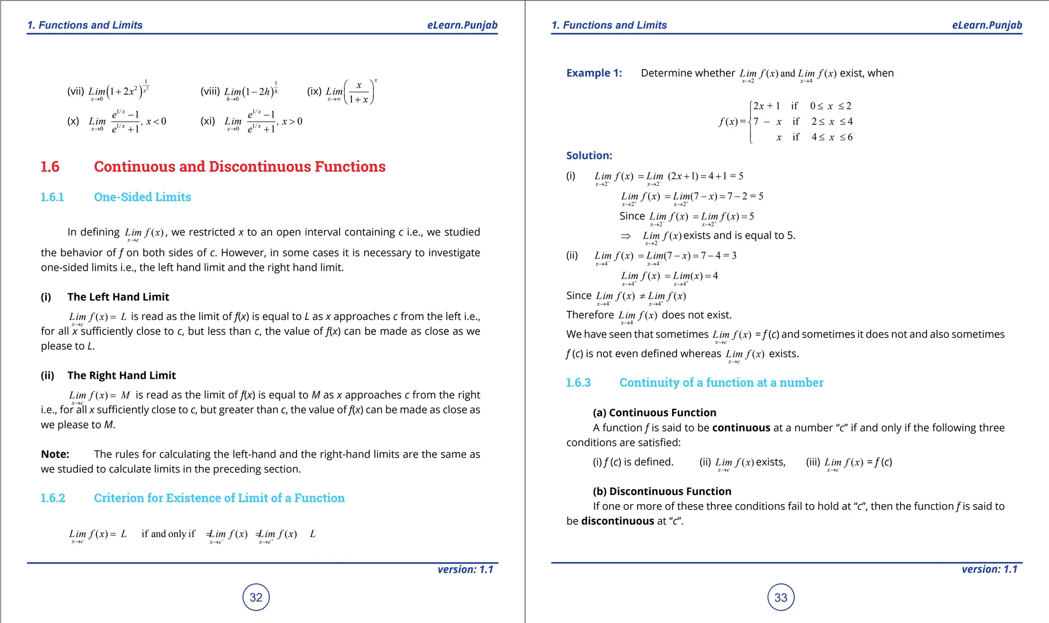 1. Quadratic Equations eLearn.Punjab 1. Quadratic Equations eLearn.Punjab
1. Functions and Limits 1. Functions and Limits
eLearn.Punjab eLearn.Punjab
32
version: 1.1 version: 1.1
33
(vii) ( ) 2
1
2
0
1 2 x
x
Lim x
→
+ (viii) ( )
1
0
1 2 h
h
Lim h
→
- (ix)
1
x
x
x
Lim
x
→∞
 
 
+
 
(x)
1
1
0
1
0
1
/ x
/ x
x
e
Lim , x
e
→
-
<
+
(xi)
1
1
0
1
0
1
/ x
/ x
x
e
Lim , x
e
→
-
>
+
1.6 Continuous and Discontinuous Functions
1.6.1 One-Sided Limits
In deining ( )
x c
Lim f x
→
, we restricted x to an open interval containing c i.e., we studied
the behavior of f on both sides of c. However, in some cases it is necessary to investigate
one-sided limits i.e., the left hand limit and the right hand limit.
(i) The Left Hand Limit
( )
x c
Lim f x L
→
= is read as the limit of f(x) is equal to L as x approaches c from the left i.e.,
for all x suiciently close to c, but less than c, the value of f(x) can be made as close as we
please to L.
(ii) The Right Hand Limit
( )
x c
Lim f x M
→
= is read as the limit of f(x) is equal to M as x approaches c from the right
i.e., for all x suiciently close to c, but greater than c, the value of f(x) can be made as close as
we please to M.
Note: The rules for calculating the left-hand and the right-hand limits are the same as
we studied to calculate limits in the preceding section.
1.6.2 Criterion for Existence of Limit of a Function
( ) if and only if ( ) ( )
x c x c x c
Lim f x L Lim f x Lim f x L
- +
→ → →
= = =
Example 1: Determine whether
2 4
( ) and ( )
x x
Lim f x Lim f x
→ →
exist, when
2 + 1 if 0 2
( ) = 7 if 2 4
if 4 6
x x
f x x x
x x
≤ ≤


- ≤ ≤

 ≤ ≤

Solution:
(i)
2 2
( ) (2 1) 4 1 = 5
x x
Lim f x Lim x
- -
→ →
= + = +
2 2
( ) (7 ) 7 2 = 5
x x
Lim f x Lim x
+ +
→ →
= - = -
Since
2 2
( ) ( ) 5
x x
Lim f x Lim f x
- +
→ →
= =
2
( )
x
Lim f x
→
⇒ exists and is equal to 5.
(ii)
4 4
( ) (7 ) 7 4 = 3
x x
Lim f x Lim x
- -
→ →
= - = -
4 4
( ) ( ) 4
x x
Lim f x Lim x
+ +
→ →
= =
Since
4 4
( ) ( )
x x
Lim f x Lim f x
- +
→ →
≠
Therefore
4
( )
x
Lim f x
→
does not exist.
We have seen that sometimes ( )
x c
Lim f x
→
= f (c) and sometimes it does not and also sometimes
f (c) is not even deined whereas ( )
x c
Lim f x
→
exists.
1.6.3 Continuity of a function at a number
(a) Continuous Function
A function f is said to be continuous at a number “c” if and only if the following three
conditions are satisied:
(i) f (c) is deined. (ii) ( )
x c
Lim f x
→
exists, (iii) ( )
x c
Lim f x
→
= f (c)
(b) Discontinuous Function
If one or more of these three conditions fail to hold at “c”, then the function f is said to
be discontinuous at “c”.
 