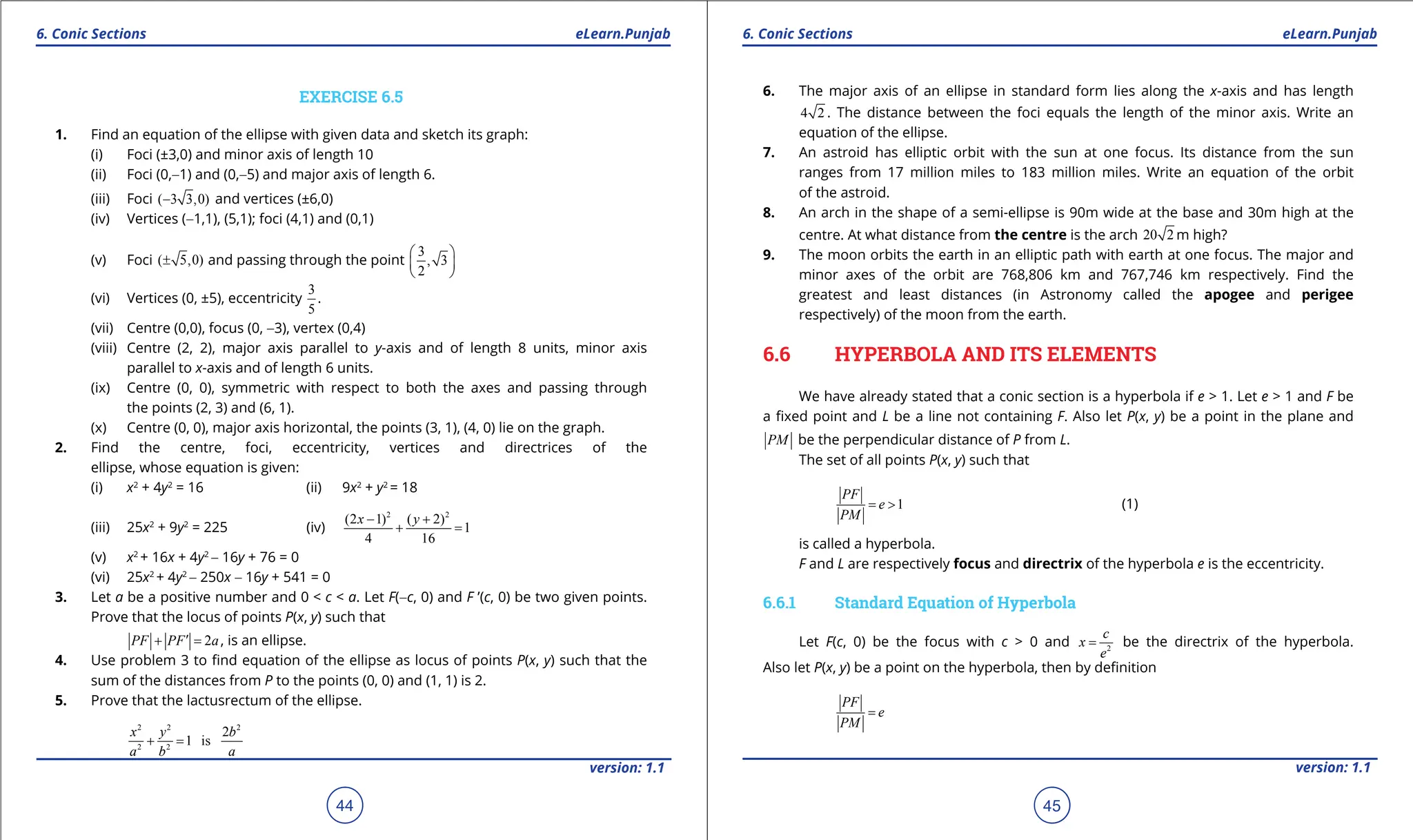 1. Quadratic Equations eLearn.Punjab 1. Quadratic Equations eLearn.Punjab
6. Conic Sections 6. Conic Sections
eLearn.Punjab eLearn.Punjab
44
version: 1.1 version: 1.1
45
EXERCISE 6.5
1. Find an equation of the ellipse with given data and sketch its graph:
(i) Foci (±3,0) and minor axis of length 10
(ii) Foci (0,-1) and (0,-5) and major axis of length 6.
(iii) Foci ( 3 3,0)
- and vertices (±6,0)
(iv) Vertices (-1,1), (5,1); foci (4,1) and (0,1)
(v) Foci ( 5,0)
± and passing through the point
3
, 3
2
 
 
 
(vi) Vertices (0, ±5), eccentricity
3
5
.
(vii) Centre (0,0), focus (0, -3), vertex (0,4)
(viii) Centre (2, 2), major axis parallel to y-axis and of length 8 units, minor axis
parallel to x-axis and of length 6 units.
(ix) Centre (0, 0), symmetric with respect to both the axes and passing through
the points (2, 3) and (6, 1).
(x) Centre (0, 0), major axis horizontal, the points (3, 1), (4, 0) lie on the graph.
2. Find the centre, foci, eccentricity, vertices and directrices of the
ellipse, whose equation is given:
(i) x2
+ 4y2
= 16 (ii) 9x2
+ y2
= 18
(iii) 25x2
+ 9y2
= 225 (iv)
2 2
(2 1) ( 2)
1
4 16
x y
- +
+ =
(v) x2
+ 16x + 4y2
- 16y + 76 = 0
(vi) 25x2
+ 4y2
- 250x - 16y + 541 = 0
3. Let a be a positive number and 0 < c < a. Let F(-c, 0) and F ’(c, 0) be two given points.
Prove that the locus of points P(x, y) such that
2
PF PF a
′
+ =
, is an ellipse.
4. Use problem 3 to ind equation of the ellipse as locus of points P(x, y) such that the
sum of the distances from P to the points (0, 0) and (1, 1) is 2.
5. Prove that the lactusrectum of the ellipse.
2 2 2
2 2
2
1 is
x y b
a b a
+ =
6. The major axis of an ellipse in standard form lies along the x-axis and has length
4 2 . The distance between the foci equals the length of the minor axis. Write an
equation of the ellipse.
7. An astroid has elliptic orbit with the sun at one focus. Its distance from the sun
ranges from 17 million miles to 183 million miles. Write an equation of the orbit
of the astroid.
8. An arch in the shape of a semi-ellipse is 90m wide at the base and 30m high at the
centre. At what distance from the centre is the arch 20 2 m high?
9. The moon orbits the earth in an elliptic path with earth at one focus. The major and
minor axes of the orbit are 768,806 km and 767,746 km respectively. Find the
greatest and least distances (in Astronomy called the apogee and perigee
respectively) of the moon from the earth.
6.6 HYPERBOLA AND ITS ELEMENTS
We have already stated that a conic section is a hyperbola if e > 1. Let e > 1 and F be
a ixed point and L be a line not containing F. Also let P(x, y) be a point in the plane and
PM be the perpendicular distance of P from L.
The set of all points P(x, y) such that
1
PF
e
PM
= > (1)
is called a hyperbola.
F and L are respectively focus and directrix of the hyperbola e is the eccentricity.
6.6.1 Standard Equation of Hyperbola
Let F(c, 0) be the focus with c > 0 and 2
c
x
e
= be the directrix of the hyperbola.
Also let P(x, y) be a point on the hyperbola, then by deinition
PF
e
PM
=
 