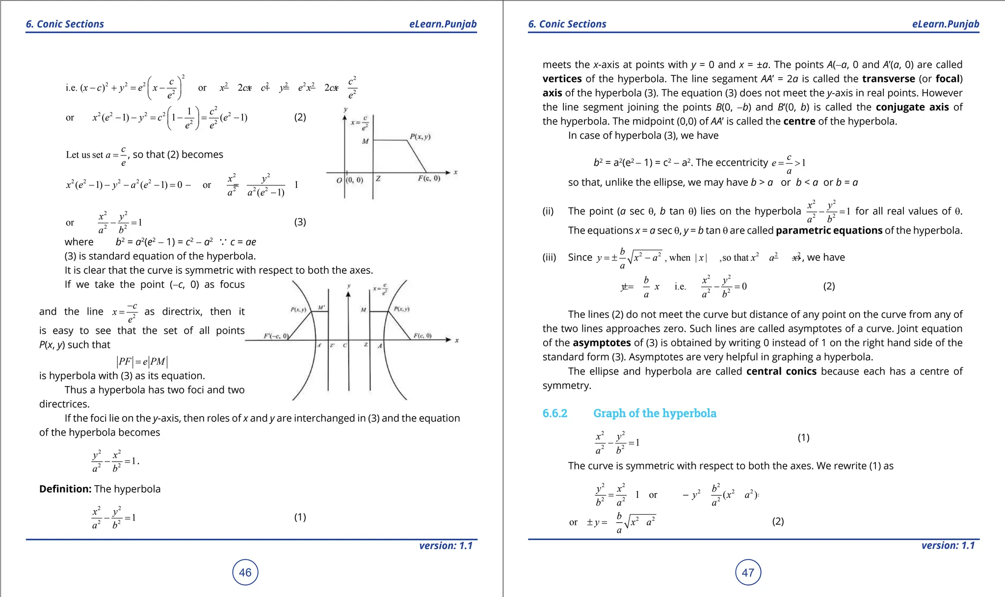 1. Quadratic Equations eLearn.Punjab 1. Quadratic Equations eLearn.Punjab
6. Conic Sections 6. Conic Sections
eLearn.Punjab eLearn.Punjab
46
version: 1.1 version: 1.1
47
2 2
2 2 2 2 2 2 2 2
2 2
i.e. ( ) or 2 2
c c
x c y e x x cx c y e x cx
e e
 
- + = - - + + = - +
 
 
2
2 2 2 2 2
2 2
1
or ( 1) 1 ( 1)
c
x e y c e
e e
 
- - = - = -
 
 
(2)
Let us set
c
a
e
= , so that (2) becomes
2 2
2 2 2 2 2
2 2 2
( 1) ( 1) 0 or 1
( 1)
x y
x e y a e
a a e
- - - -
= -
=
-
2 2
2 2
or 1
x y
a b
- = (3)
where b2
= a2
(e2
- 1) = c2
- a2
a c = ae
(3) is standard equation of the hyperbola.
It is clear that the curve is symmetric with respect to both the axes.
If we take the point (-c, 0) as focus
and the line 2
c
x
e
-
= as directrix, then it
is easy to see that the set of all points
P(x, y) such that
PF e PM
=
is hyperbola with (3) as its equation.
Thus a hyperbola has two foci and two
directrices.
If the foci lie on the y-axis, then roles of x and y are interchanged in (3) and the equation
of the hyperbola becomes
2 2
2 2
1
y x
a b
- =
.
Deinition: The hyperbola
2 2
2 2
1
x y
a b
- = (1)
meets the x-axis at points with y = 0 and x = ±a. The points A(-a, 0 and A’(a, 0) are called
vertices of the hyperbola. The line segament AA’ = 2a is called the transverse (or focal)
axis of the hyperbola (3). The equation (3) does not meet the y-axis in real points. However
the line segment joining the points B(0, -b) and B’(0, b) is called the conjugate axis of
the hyperbola. The midpoint (0,0) of AA’ is called the centre of the hyperbola.
In case of hyperbola (3), we have
b2
= a2
(e2
- 1) = c2
- a2
. The eccentricity 1
c
e
a
= >
so that, unlike the ellipse, we may have b > a or b < a or b = a
(ii) The point (a sec q, b tan q) lies on the hyperbola
2 2
2 2
1
x y
a b
- =
for all real values of q.
The equations x = a sec q, y = b tan q are called parametric equations of the hyperbola.
(iii) Since 2 2 2 2 2
, when | | ,so that
b
y x a x x a x
a
=
± - - →, we have
2 2
2 2
i.e. 0
b x y
y x
a a b
=
± - = (2)
The lines (2) do not meet the curve but distance of any point on the curve from any of
the two lines approaches zero. Such lines are called asymptotes of a curve. Joint equation
of the asymptotes of (3) is obtained by writing 0 instead of 1 on the right hand side of the
standard form (3). Asymptotes are very helpful in graphing a hyperbola.
The ellipse and hyperbola are called central conics because each has a centre of
symmetry.
6.6.2 Graph of the hyperbola
2 2
2 2
1
x y
a b
- = (1)
The curve is symmetric with respect to both the axes. We rewrite (1) as
2 2 2
2 2 2
2 2 2
1 or ( )
y x b
y x a
b a a
= - =
-
2 2
or
b
y x a
a
=
± - (2)
 