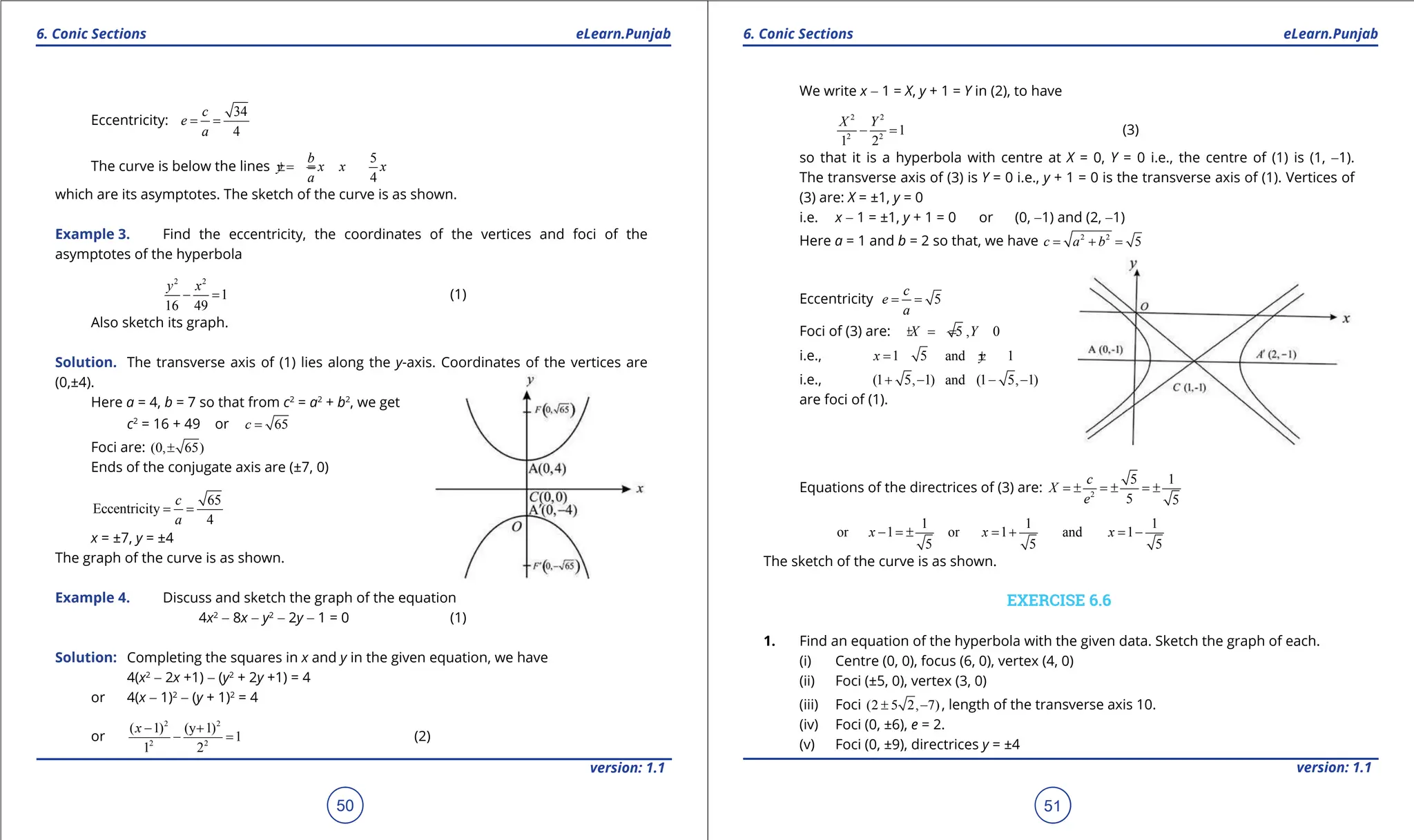 1. Quadratic Equations eLearn.Punjab 1. Quadratic Equations eLearn.Punjab
6. Conic Sections 6. Conic Sections
eLearn.Punjab eLearn.Punjab
50
version: 1.1 version: 1.1
51
Eccentricity:
34
4
c
e
a
= =
The curve is below the lines
5
4
b
y x x x
a
=
± =
±
which are its asymptotes. The sketch of the curve is as shown.
Example 3. Find the eccentricity, the coordinates of the vertices and foci of the
asymptotes of the hyperbola
2 2
1
16 49
y x
- = (1)
Also sketch its graph.
Solution. The transverse axis of (1) lies along the y-axis. Coordinates of the vertices are
(0,±4).
Here a = 4, b = 7 so that from c2
= a2
+ b2
, we get
c2
= 16 + 49 or 65
c =
Foci are: (0, 65)
±
Ends of the conjugate axis are (±7, 0)
65
Eccentricity
4
c
a
= =
x = ±7, y = ±4
The graph of the curve is as shown.
Example 4. Discuss and sketch the graph of the equation
4x2
- 8x - y2
- 2y - 1 = 0 (1)
Solution: Completing the squares in x and y in the given equation, we have
4(x2
- 2x +1) - (y2
+ 2y +1) = 4
or 4(x - 1)2
- (y + 1)2
= 4
or
2 2
2 2
( 1) (y 1)
1
1 2
x - +
- = (2)
We write x - 1 = X, y + 1 = Y in (2), to have
2 2
2 2
1
1 2
X Y
- = (3)
so that it is a hyperbola with centre at X = 0, Y = 0 i.e., the centre of (1) is (1, -1).
The transverse axis of (3) is Y = 0 i.e., y + 1 = 0 is the transverse axis of (1). Vertices of
(3) are: X = ±1, y = 0
i.e. x - 1 = ±1, y + 1 = 0 or (0, -1) and (2, -1)
Here a = 1 and b = 2 so that, we have 2 2
5
c a b
= + =
Eccentricity 5
c
e
a
= =
Foci of (3) are: 5 , 0
X Y
=
± =
i.e., 1 5 and 1
x y
= ± = -
i.e., (1 5, 1) and (1 5, 1)
+ - - -
are foci of (1).
Equations of the directrices of (3) are: 2
5 1
5 5
c
X
e
=
± =
± =
±
1 1 1
or 1 or 1 and 1
5 5 5
x x x
- = ± = + = -
The sketch of the curve is as shown.
EXERCISE 6.6
1. Find an equation of the hyperbola with the given data. Sketch the graph of each.
(i) Centre (0, 0), focus (6, 0), vertex (4, 0)
(ii) Foci (±5, 0), vertex (3, 0)
(iii) Foci (2 5 2, 7)
± - , length of the transverse axis 10.
(iv) Foci (0, ±6), e = 2.
(v) Foci (0, ±9), directrices y = ±4
 