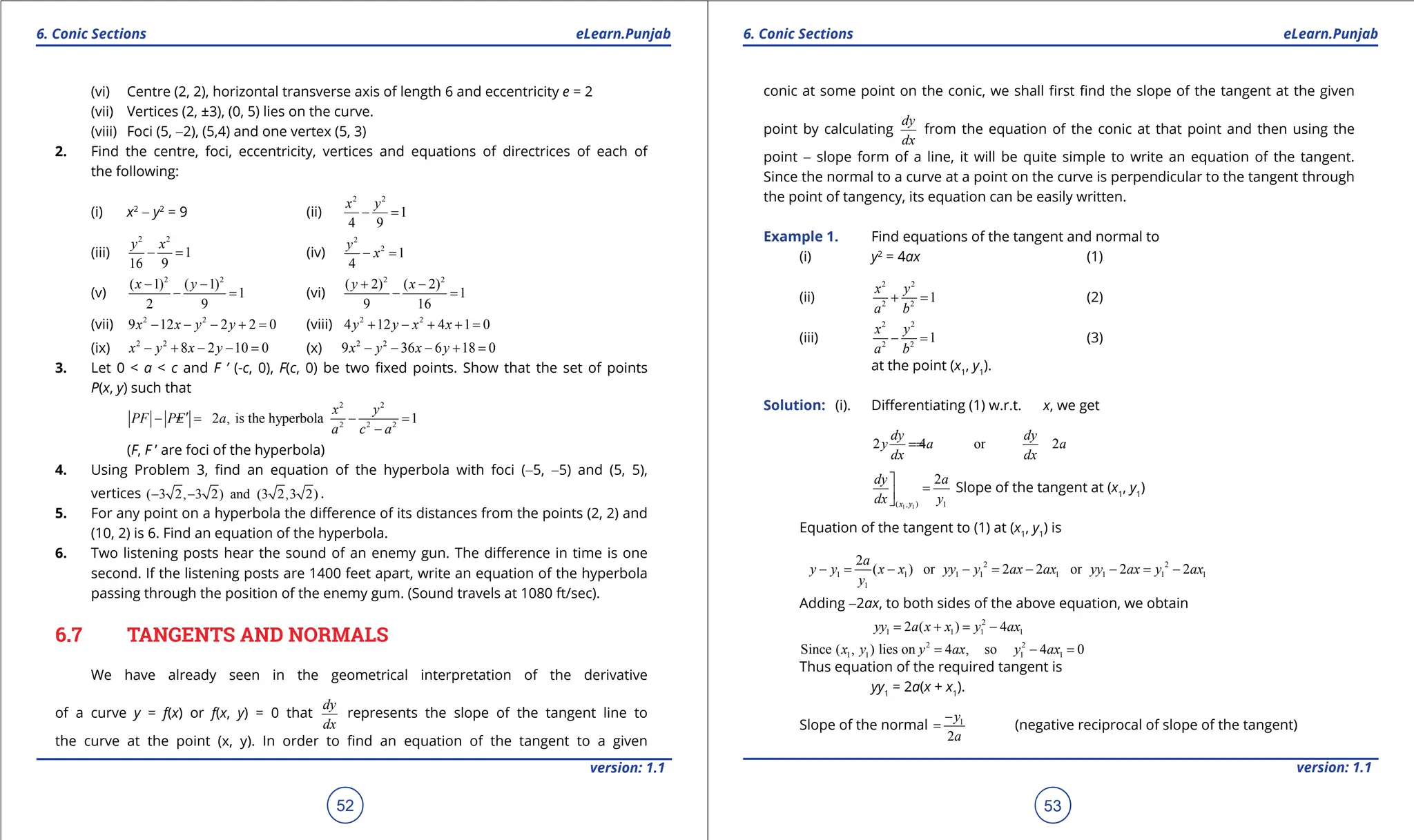 1. Quadratic Equations eLearn.Punjab 1. Quadratic Equations eLearn.Punjab
6. Conic Sections 6. Conic Sections
eLearn.Punjab eLearn.Punjab
52
version: 1.1 version: 1.1
53
(vi) Centre (2, 2), horizontal transverse axis of length 6 and eccentricity e = 2
(vii) Vertices (2, ±3), (0, 5) lies on the curve.
(viii) Foci (5, -2), (5,4) and one vertex (5, 3)
2. Find the centre, foci, eccentricity, vertices and equations of directrices of each of
the following:
(i) x2
- y2
= 9 (ii)
2 2
1
4 9
x y
- =
(iii)
2 2
1
16 9
y x
- = (iv)
2
2
1
4
y
x
- =
(v)
2 2
( 1) ( 1)
1
2 9
x y
- -
- = (vi)
2 2
( 2) ( 2)
1
9 16
y x
+ -
- =
(vii) 2 2
9 12 2 2 0
x x y y
- - - + = (viii) 2 2
4 12 4 1 0
y y x x
+ - + + =
(ix) 2 2
8 2 10 0
x y x y
- + - - = (x) 2 2
9 36 6 18 0
x y x y
- - - + =
3. Let 0 < a < c and F ’ (-c, 0), F(c, 0) be two ixed points. Show that the set of points
P(x, y) such that
2 2
2 2 2
2 , is the hyperbola 1
x y
PF PF a
a c a
′
- =
± - =
-
(F, F ’ are foci of the hyperbola)
4. Using Problem 3, ind an equation of the hyperbola with foci (-5, -5) and (5, 5),
vertices ( 3 2, 3 2) and (3 2,3 2)
- - .
5. For any point on a hyperbola the diference of its distances from the points (2, 2) and
(10, 2) is 6. Find an equation of the hyperbola.
6. Two listening posts hear the sound of an enemy gun. The diference in time is one
second. If the listening posts are 1400 feet apart, write an equation of the hyperbola
passing through the position of the enemy gum. (Sound travels at 1080 ft/sec).
6.7 TANGENTS AND NORMALS
We have already seen in the geometrical interpretation of the derivative
of a curve y = f(x) or f(x, y) = 0 that
dy
dx
represents the slope of the tangent line to
the curve at the point (x, y). In order to ind an equation of the tangent to a given
conic at some point on the conic, we shall irst ind the slope of the tangent at the given
point by calculating
dy
dx
from the equation of the conic at that point and then using the
point - slope form of a line, it will be quite simple to write an equation of the tangent.
Since the normal to a curve at a point on the curve is perpendicular to the tangent through
the point of tangency, its equation can be easily written.
Example 1. Find equations of the tangent and normal to
(i) y2
= 4ax (1)
(ii)
2 2
2 2
1
x y
a b
+ = (2)
(iii)
2 2
2 2
1
x y
a b
- = (3)
at the point (x1
, y1
).
Solution: (i). Diferentiating (1) w.r.t. x, we get
2 4 or 2
dy dy
y a a
dx dx
=
=
1 1
( , ) 1
2
x y
dy a
dx y

=


Slope of the tangent at (x1
, y1
)
Equation of the tangent to (1) at (x1
, y1
) is
2 2
1 1 1 1 1 1 1 1
1
2
( ) or 2 2 or 2 2
a
y y x x yy y ax ax yy ax y ax
y
- = - - = - - = -
Adding -2ax, to both sides of the above equation, we obtain
2
1 1 1 1
2 ( ) 4
yy a x x y ax
= + = -
2 2
1 1 1 1
Since ( , ) lies on 4 , so 4 0
x y y ax y ax
= -
=
Thus equation of the required tangent is
yy1
= 2a(x + x1
).
Slope of the normal 1
2
y
a
-
= (negative reciprocal of slope of the tangent)
 