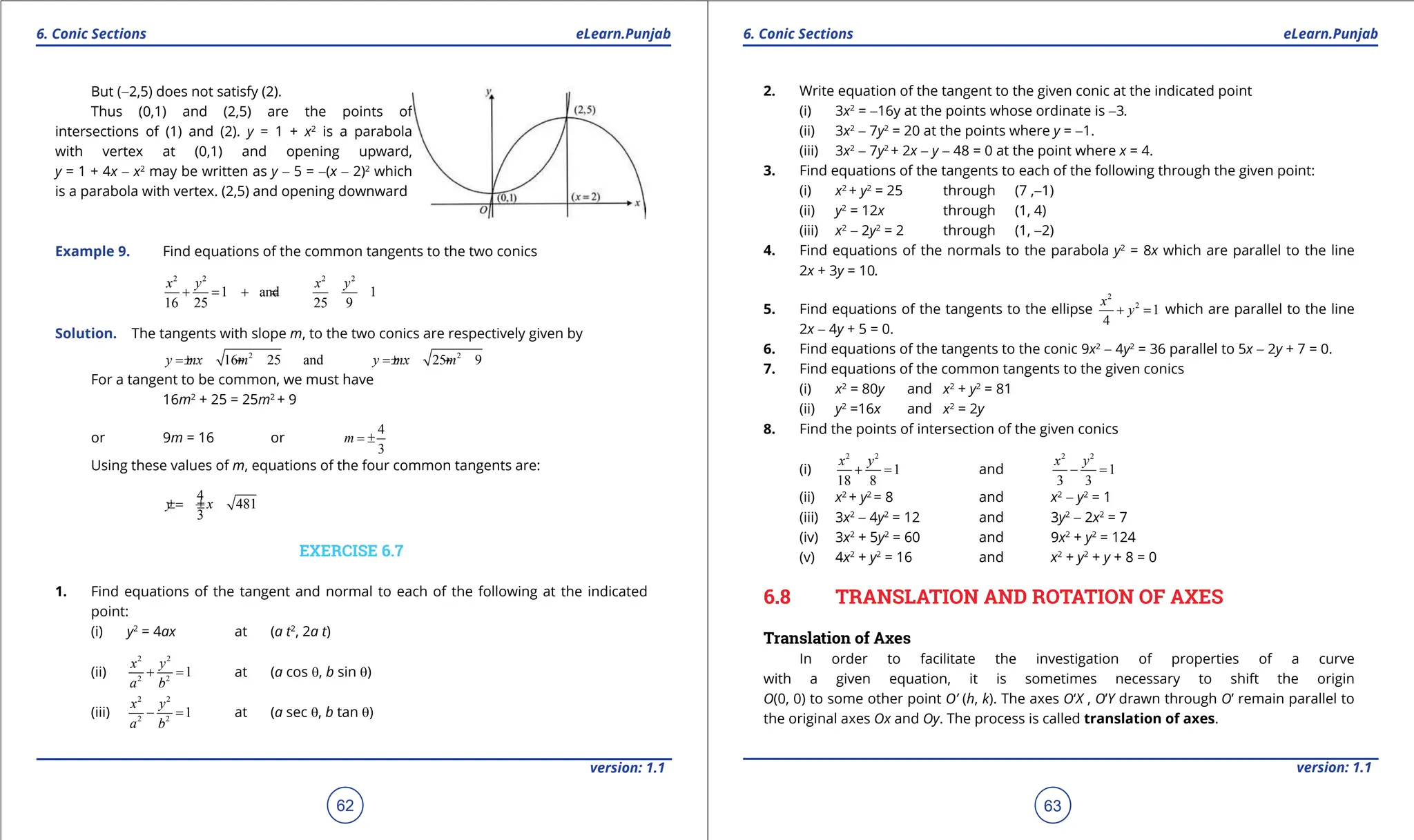 1. Quadratic Equations eLearn.Punjab 1. Quadratic Equations eLearn.Punjab
6. Conic Sections 6. Conic Sections
eLearn.Punjab eLearn.Punjab
62
version: 1.1 version: 1.1
63
But (-2,5) does not satisfy (2).
Thus (0,1) and (2,5) are the points of
intersections of (1) and (2). y = 1 + x2
is a parabola
with vertex at (0,1) and opening upward,
y = 1 + 4x - x2
may be written as y - 5 = -(x - 2)2
which
is a parabola with vertex. (2,5) and opening downward
Example 9. Find equations of the common tangents to the two conics
2 2 2 2
1 and 1
16 25 25 9
x y x y
+
= +
=
Solution. The tangents with slope m, to the two conics are respectively given by
2 2
16 25 and 25 9
y mx m y mx m
=
± + =
± +
For a tangent to be common, we must have
16m2
+ 25 = 25m2
+ 9
or 9m = 16 or
4
3
m = ±
Using these values of m, equations of the four common tangents are:
4
481
3
y x
=
± ±
EXERCISE 6.7
1. Find equations of the tangent and normal to each of the following at the indicated
point:
(i) y2
= 4ax at (a t2
, 2a t)
(ii)
2 2
2 2
1
x y
a b
+ = at (a cos q, b sin q)
(iii)
2 2
2 2
1
x y
a b
- = at (a sec q, b tan q)
2. Write equation of the tangent to the given conic at the indicated point
(i) 3x2
= -16y at the points whose ordinate is -3.
(ii) 3x2
- 7y2
= 20 at the points where y = -1.
(iii) 3x2
- 7y2
+ 2x - y - 48 = 0 at the point where x = 4.
3. Find equations of the tangents to each of the following through the given point:
(i) x2
+ y2
= 25 through (7 ,-1)
(ii) y2
= 12x through (1, 4)
(iii) x2
- 2y2
= 2 through (1, -2)
4. Find equations of the normals to the parabola y2
= 8x which are parallel to the line
2x + 3y = 10.
5. Find equations of the tangents to the ellipse
2
2
1
4
x
y
+ =
which are parallel to the line
2x - 4y + 5 = 0.
6. Find equations of the tangents to the conic 9x2
- 4y2
= 36 parallel to 5x - 2y + 7 = 0.
7. Find equations of the common tangents to the given conics
(i) x2
= 80y and x2
+ y2
= 81
(ii) y2
=16x and x2
= 2y
8. Find the points of intersection of the given conics
(i)
2 2
1
18 8
x y
+ = and
2 2
1
3 3
x y
- =
(ii) x2
+ y2
= 8 and x2
- y2
= 1
(iii) 3x2
- 4y2
= 12 and 3y2
- 2x2
= 7
(iv) 3x2
+ 5y2
= 60 and 9x2
+ y2
= 124
(v) 4x2
+ y2
= 16 and x2
+ y2
+ y + 8 = 0
6.8 TRANSLATION AND ROTATION OF AXES
Translation of Axes
In order to facilitate the investigation of properties of a curve
with a given equation, it is sometimes necessary to shift the origin
O(0, 0) to some other point O’ (h, k). The axes O‘X , O’Y drawn through O’ remain parallel to
the original axes Ox and Oy. The process is called translation of axes.
 