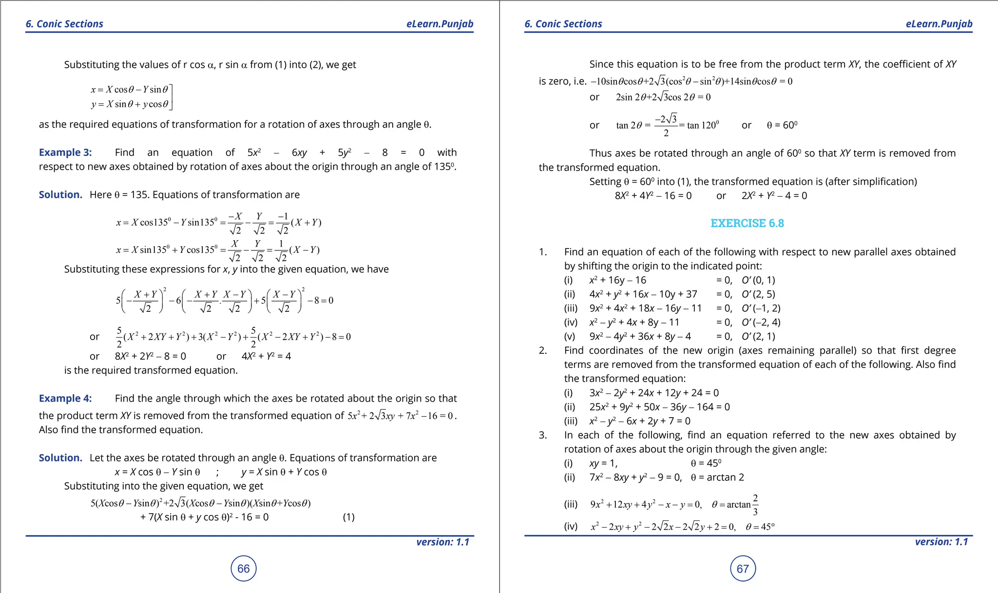 1. Quadratic Equations eLearn.Punjab 1. Quadratic Equations eLearn.Punjab
6. Conic Sections 6. Conic Sections
eLearn.Punjab eLearn.Punjab
66
version: 1.1 version: 1.1
67
Substituting the values of r cos a, r sin a from (1) into (2), we get
cos sin
sin cos
x X Y
y X y
q q
q q
= - 

= + 
as the required equations of transformation for a rotation of axes through an angle q.
Example 3: Find an equation of 5x2
- 6xy + 5y2
- 8 = 0 with
respect to new axes obtained by rotation of axes about the origin through an angle of 1350
.
Solution. Here q = 135. Equations of transformation are
0 0 1
cos135 sin135 ( )
2 2 2
X Y
x X Y X Y
- -
= - = - = +
0 0 1
sin135 cos135 ( )
2 2 2
X Y
x X Y X Y
= + = - = -
Substituting these expressions for x, y into the given equation, we have
2 2
5 6 . 5 8 0
2 2 2 2
X Y X Y X Y X Y
+ + - -
     
- - - + - =
     
     
or 2 2 2 2 2 2
5 5
( 2 ) 3( ) ( 2 ) 8 0
2 2
X XY Y X Y X XY Y
+ + + - + - + - =
or 8X2
+ 2Y2
- 8 = 0 or 4X2
+ Y2
= 4
is the required transformed equation.
Example 4: Find the angle through which the axes be rotated about the origin so that
the product term XY is removed from the transformed equation of 2 2
5 + 2 3 + 7 16 = 0
x xy x - .
Also ind the transformed equation.
Solution. Let the axes be rotated through an angle q. Equations of transformation are
x = X cos q - Y sin q ; y = X sin q + Y cos q
Substituting into the given equation, we get
2
5( cos sin ) +2 3( cos sin )( sin + cos )
X Y X Y X Y
q q q q q q
- -
+ 7(X sin q + y cos q)2
- 16 = 0 (1)
Since this equation is to be free from the product term XY, the coeicient of XY
is zero, i.e. 2 2
10sin cos +2 3(cos sin )+14sin cos = 0
q q q q q q
- -
or 2sin 2 +2 3cos 2 = 0
q q
or 0
2 3
tan 2 = = tan 120
2
q
-
or q = 600
Thus axes be rotated through an angle of 600
so that XY term is removed from
the transformed equation.
Setting q = 600
into (1), the transformed equation is (after simpliication)
8X2
+ 4Y2
- 16 = 0 or 2X2
+ Y2
- 4 = 0
EXERCISE 6.8
1. Find an equation of each of the following with respect to new parallel axes obtained
by shifting the origin to the indicated point:
(i) x2
+ 16y - 16 = 0, O’ (0, 1)
(ii) 4x2
+ y2
+ 16x - 10y + 37 = 0, O’ (2, 5)
(iii) 9x2
+ 4x2
+ 18x - 16y - 11 = 0, O’ (-1, 2)
(iv) x2
- y2
+ 4x + 8y - 11 = 0, O’ (-2, 4)
(v) 9x2
- 4y2
+ 36x + 8y - 4 = 0, O’ (2, 1)
2. Find coordinates of the new origin (axes remaining parallel) so that irst degree
terms are removed from the transformed equation of each of the following. Also ind
the transformed equation:
(i) 3x2
- 2y2
+ 24x + 12y + 24 = 0
(ii) 25x2
+ 9y2
+ 50x - 36y - 164 = 0
(iii) x2
- y2
- 6x + 2y + 7 = 0
3. In each of the following, ind an equation referred to the new axes obtained by
rotation of axes about the origin through the given angle:
(i) xy = 1, q = 450
(ii) 7x2
- 8xy + y2
- 9 = 0, q = arctan 2
(iii) 2 2 2
9 12 4 0, arctan
3
x xy y x y q
+ + - -
= =
(iv) 2 2
2 2 2 2 2 2 0, 45
x xy y x y q
- + - - + = = °
 