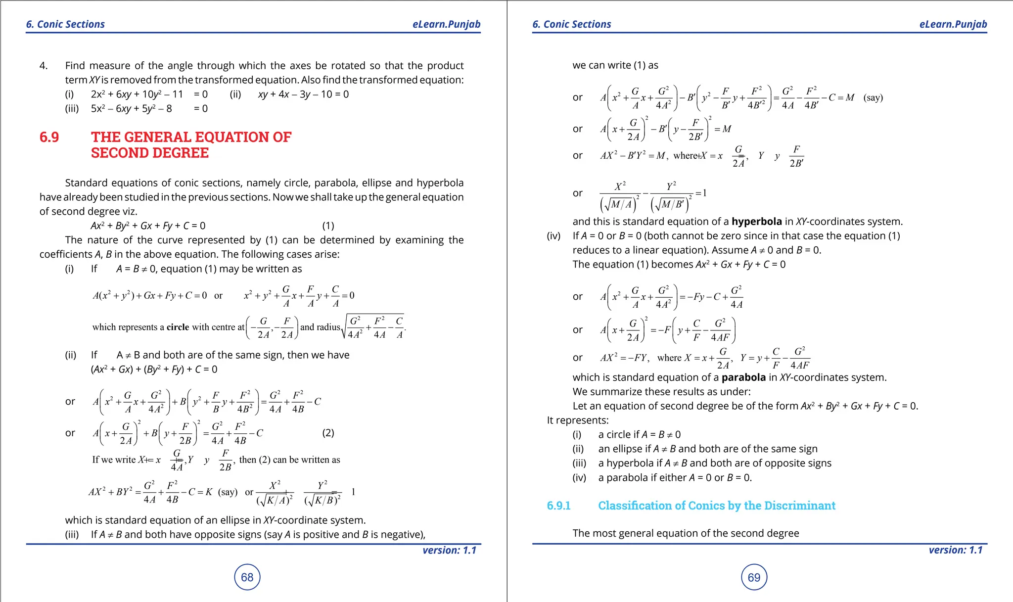 1. Quadratic Equations eLearn.Punjab 1. Quadratic Equations eLearn.Punjab
6. Conic Sections 6. Conic Sections
eLearn.Punjab eLearn.Punjab
68
version: 1.1 version: 1.1
69
4. Find measure of the angle through which the axes be rotated so that the product
term XY is removed from the transformed equation. Also ind the transformed equation:
(i) 2x2
+ 6xy + 10y2
- 11 = 0 (ii) xy + 4x - 3y - 10 = 0
(iii) 5x2
- 6xy + 5y2
- 8 = 0
6.9 THE GENERAL EQUATION OF
SECOND DEGREE
Standard equations of conic sections, namely circle, parabola, ellipse and hyperbola
have already been studied in the previous sections. Now we shall take up the general equation
of second degree viz.
Ax2
+ By2
+ Gx + Fy + C = 0 (1)
The nature of the curve represented by (1) can be determined by examining the
coeicients A, B in the above equation. The following cases arise:
(i) If A = B ≠ 0, equation (1) may be written as
2 2 2 2
( ) 0 or 0
G F C
A x y Gx Fy C x y x y
A A A
+ + + +
= + + + +
=
2 2
2
which represents a with centre at , and radius .
2 2 4 4
G F G F C
A A A A A
 
- - + -
 
 
circle
(ii) If A ≠ B and both are of the same sign, then we have
(Ax2
+ Gx) + (By2
+ Fy) + C = 0
or
2 2 2 2
2 2
2 2
4 4 4 4
G G F F G F
A x x B y y C
A A B B A B
   
+ + + + + = + -
   
   
or
2 2 2 2
2 2 4 4
G F G F
A x B y C
A B A B
   
+ + + = + -
   
   
(2)
If we write , , then (2) can be written as
4 2
G F
X x Y y
A B
=
+ =
+
2 2 2 2
2 2
2 2
(say) or 1
4 4 ( ) ( )
G F X Y
AX BY C K
A B K A K B
+ = + - = + =
which is standard equation of an ellipse in XY-coordinate system.
(iii) If A ≠ B and both have opposite signs (say A is positive and B is negative),
we can write (1) as
or
2 2 2 2
2 2
2 2
(say)
4 4 4 4
G G F F G F
A x x B y y C M
A A B B A B
   
′
+ + - - + = - - =
   
′ ′ ′
   
or
2 2
2 2
G F
A x B y M
A B
   
′
+ - - =
   
′
   
or 2 2
, where ,
2 2
G F
AX B Y M X x Y y
A B
′
- = =
+ =
-
′
or
( ) ( )
2 2
2 2
1
X Y
M A M B
- =
′
and this is standard equation of a hyperbola in XY-coordinates system.
(iv) If A = 0 or B = 0 (both cannot be zero since in that case the equation (1)
reduces to a linear equation). Assume A ≠ 0 and B = 0.
The equation (1) becomes Ax2
+ Gx + Fy + C = 0
or
2 2
2
2
4 4
G G G
A x x Fy C
A A A
 
+ + =
- - +
 
 
or
2 2
2 4
G C G
A x F y
A F AF
 
 
+ =
- + -
 
 
   
or
2
2
, where ,
2 4
G C G
AX FY X x Y y
A F AF
=
- =+ =+ -
which is standard equation of a parabola in XY-coordinates system.
We summarize these results as under:
Let an equation of second degree be of the form Ax2
+ By2
+ Gx + Fy + C = 0.
It represents:
(i) a circle if A = B ≠ 0
(ii) an ellipse if A ≠ B and both are of the same sign
(iii) a hyperbola if A ≠ B and both are of opposite signs
(iv) a parabola if either A = 0 or B = 0.
6.9.1 Classiication of Conics by the Discriminant
The most general equation of the second degree
 