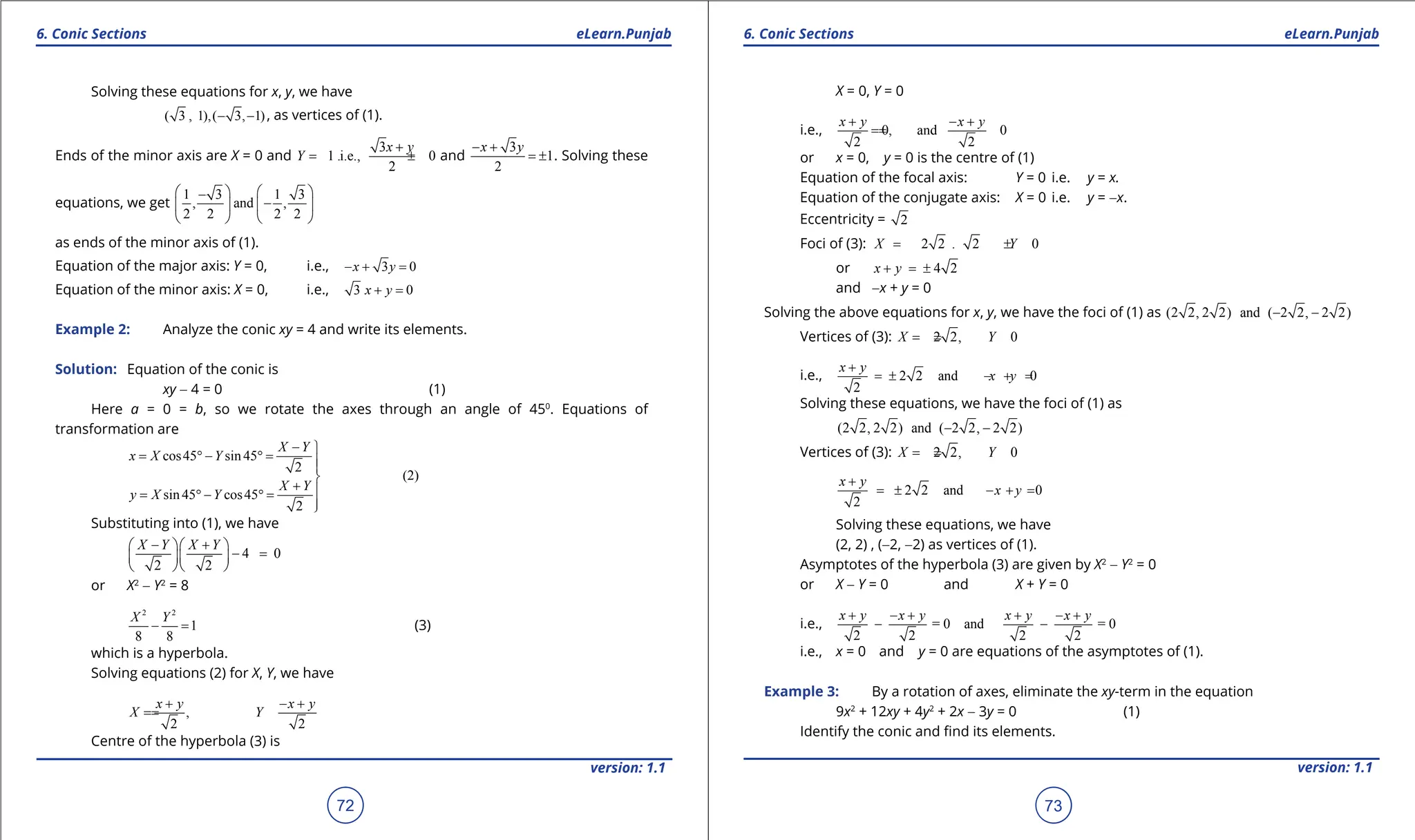 1. Quadratic Equations eLearn.Punjab 1. Quadratic Equations eLearn.Punjab
6. Conic Sections 6. Conic Sections
eLearn.Punjab eLearn.Punjab
72
version: 1.1 version: 1.1
73
Solving these equations for x, y, we have
( 3 , 1),( 3, 1)
- - , as vertices of (1).
Ends of the minor axis are X = 0 and
3
1 .i.e., 0
2
x y
Y
+
= ± =
and
3
1
2
x y
- +
= ± . Solving these
equations, we get
1 3 1 3
, and ,
2 2 2 2
   
-
-
   
   
as ends of the minor axis of (1).
Equation of the major axis: Y = 0, i.e., 3 0
x y
- + =
Equation of the minor axis: X = 0, i.e., 3 0
x y
+ =
Example 2: Analyze the conic xy = 4 and write its elements.
Solution: Equation of the conic is
xy - 4 = 0 (1)
Here a = 0 = b, so we rotate the axes through an angle of 450
. Equations of
transformation are
cos45 sin45
2
(2)
sin45 cos45
2
X Y
x X Y
X Y
y X Y
- 
= ° - °
= 


+ 
= ° - °
=


Substituting into (1), we have
4 0
2 2
X Y X Y
- +
  
- =
  
  
or X2
- Y2
= 8
2 2
1
8 8
X Y
- = (3)
which is a hyperbola.
Solving equations (2) for X, Y, we have
,
2 2
x y x y
X Y
+ - +
=
=
Centre of the hyperbola (3) is
X = 0, Y = 0
i.e., 0, and 0
2 2
x y x y
+ - +
=
=
or x = 0, y = 0 is the centre of (1)
Equation of the focal axis: Y = 0 i.e. y = x.
Equation of the conjugate axis: X = 0 i.e. y = -x.
Eccentricity = 2
Foci of (3): 2 2 . 2 0
X Y
= ± =
or 4 2
x y
+ =
±
and -x + y = 0
Solving the above equations for x, y, we have the foci of (1) as (2 2, 2 2) and ( 2 2, 2 2)
- -
Vertices of (3): 2 2, 0
X Y
=
± =
i.e., 2 2 and 0
2
x y
x y
+
=± - + =
Solving these equations, we have the foci of (1) as
(2 2, 2 2) and ( 2 2, 2 2)
- -
Vertices of (3): 2 2, 0
X Y
=
± =
2 2 and 0
2
x y
x y
+
= ± - + =
Solving these equations, we have
(2, 2) , (-2, -2) as vertices of (1).
Asymptotes of the hyperbola (3) are given by X2
- Y2
= 0
or X - Y = 0 and X + Y = 0
i.e., = 0 and = 0
2 2 2 2
x y x y x y x y
+ - + + - +
- -
i.e., x = 0 and y = 0 are equations of the asymptotes of (1).
Example 3: By a rotation of axes, eliminate the xy-term in the equation
9x2
+ 12xy + 4y2
+ 2x - 3y = 0 (1)
Identify the conic and ind its elements.
 