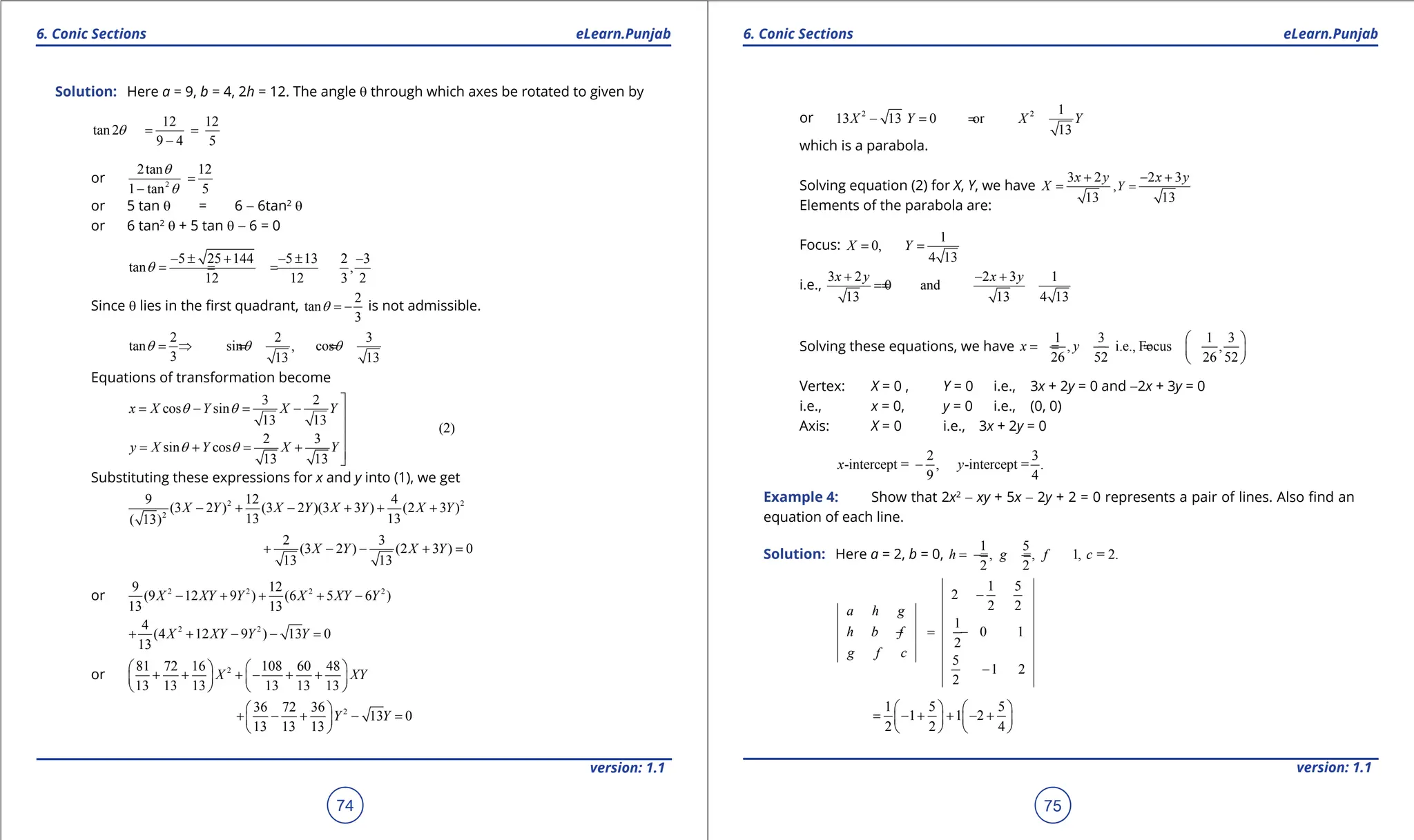 1. Quadratic Equations eLearn.Punjab 1. Quadratic Equations eLearn.Punjab
6. Conic Sections 6. Conic Sections
eLearn.Punjab eLearn.Punjab
74
version: 1.1 version: 1.1
75
Solution: Here a = 9, b = 4, 2h = 12. The angle q through which axes be rotated to given by
12 12
tan2
9 4 5
q
= =
-
or 2
2tan 12
1 tan 5
q
q
=
-
or 5 tan q = 6 - 6tan2
q
or 6 tan2
q + 5 tan q - 6 = 0
5 25 144 5 13 2 3
tan ,
12 12 3 2
q
- ± + - ± -
== =
Since q lies in the irst quadrant,
2
tan
3
q = - is not admissible.
2 2 3
tan sin , cos
3 13 13
q q q
=
⇒ = =
Equations of transformation become
3 2
cos sin
13 13
(2)
2 3
sin cos
13 13
x X Y X Y
y X Y X Y
q q
q q

= - = - 


= + = + 

Substituting these expressions for x and y into (1), we get
2 2
2
9 12 4
(3 2 ) (3 2 )(3 3 ) (2 3 )
13 13
( 13)
2 3
(3 2 ) (2 3 ) 0
13 13
X Y X Y X Y X Y
X Y X Y
- + - + + +
+ - - + =
or 2 2 2 2
9 12
(9 12 9 ) (6 5 6 )
13 13
X XY Y X XY Y
- + + + -
2 2
4
(4 12 9 ) 13 0
13
X XY Y Y
+ + - - =
or 2
81 72 16 108 60 48
13 13 13 13 13 13
X XY
   
+ + + - + +
   
   
2
36 72 36
13 0
13 13 13
Y Y
 
+ - + - =
 
 
or 2 2 1
13 13 0 or
13
X Y X Y
-
=
=
which is a parabola.
Solving equation (2) for X, Y, we have ,
3 2 2 3
13 13
Y
x y x y
X =
+ - +
=
Elements of the parabola are:
Focus:
1
0,
4 13
X Y
= =
i.e.,
3 2 2 3 1
0 and
13 13 4 13
x y x y
+ - +
=
=
Solving these equations, we have
1 3 1 3
, i.e., Focus ,
26 52 26 52
x y
 
=
- = =
-  
 
Vertex: X = 0 , Y = 0 i.e., 3x + 2y = 0 and -2x + 3y = 0
i.e., x = 0, y = 0 i.e., (0, 0)
Axis: X = 0 i.e., 3x + 2y = 0
2 3
-intercept = , -intercept = .
9 4
x y
-
Example 4: Show that 2x2
- xy + 5x - 2y + 2 = 0 represents a pair of lines. Also ind an
equation of each line.
Solution: Here a = 2, b = 0,
1 5
, , 1, = 2.
2 2
h g f c
=
- = =
-
1 5
2
2 2
1
0 1
2
5
1 2
2
a h g
h b f
g f c
-
=
- -
-
1 5 5
1 1 2
2 2 4
   
= - + + - +
   
   
 