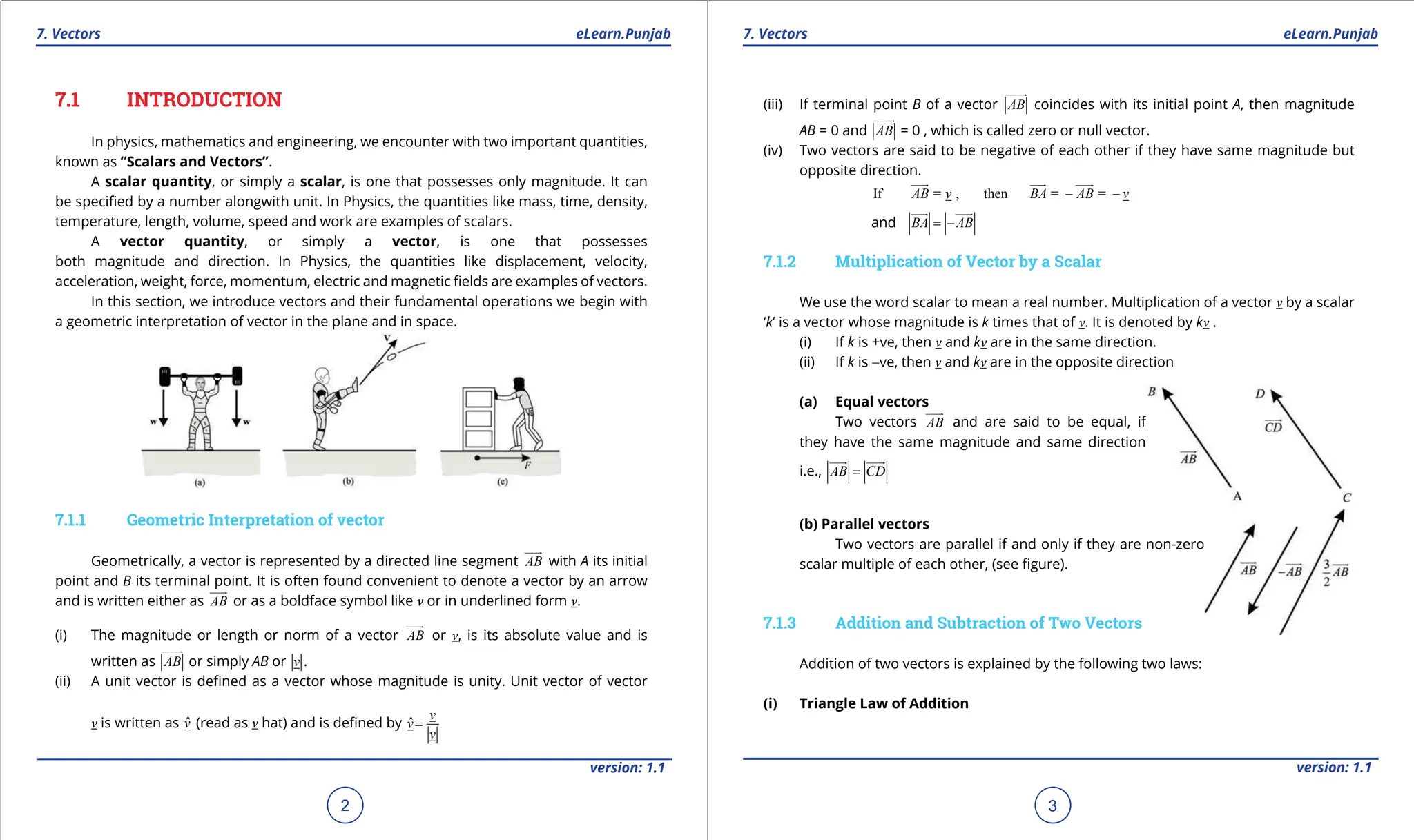 1. Quadratic Equations eLearn.Punjab 1. Quadratic Equations eLearn.Punjab
7. Vectors 7. Vectors
eLearn.Punjab eLearn.Punjab
2
version: 1.1 version: 1.1
3
7.1 INTRODUCTION
In physics, mathematics and engineering, we encounter with two important quantities,
known as “Scalars and Vectors”.
A scalar quantity, or simply a scalar, is one that possesses only magnitude. It can
be speciied by a number alongwith unit. In Physics, the quantities like mass, time, density,
temperature, length, volume, speed and work are examples of scalars.
A vector quantity, or simply a vector, is one that possesses
both magnitude and direction. In Physics, the quantities like displacement, velocity,
acceleration, weight, force, momentum, electric and magnetic ields are examples of vectors.
In this section, we introduce vectors and their fundamental operations we begin with
a geometric interpretation of vector in the plane and in space.
7.1.1 Geometric Interpretation of vector
Geometrically, a vector is represented by a directed line segment AB


with A its initial
point and B its terminal point. It is often found convenient to denote a vector by an arrow
and is written either as AB


or as a boldface symbol like v or in underlined form v.
(i) The magnitude or length or norm of a vector AB


or v, is its absolute value and is
written as AB


or simply AB or v .
(ii) A unit vector is deined as a vector whose magnitude is unity. Unit vector of vector
v is written as v̂ (read as v hat) and is deined by ˆ
v
v
v
=
(iii) If terminal point B of a vector AB


coincides with its initial point A, then magnitude
AB = 0 and AB


= 0 , which is called zero or null vector.
(iv) Two vectors are said to be negative of each other if they have same magnitude but
opposite direction.
If = , then = =
AB v BA AB v
- -

 
 

and BA AB
= -

 

7.1.2 Multiplication of Vector by a Scalar
We use the word scalar to mean a real number. Multiplication of a vector v by a scalar
‘k’ is a vector whose magnitude is k times that of v. It is denoted by kv .
(i) If k is +ve, then v and kv are in the same direction.
(ii) If k is -ve, then v and kv are in the opposite direction
(a) Equal vectors
Two vectors AB


and are said to be equal, if
they have the same magnitude and same direction
i.e., AB CD
=

 

(b) Parallel vectors
Two vectors are parallel if and only if they are non-zero
scalar multiple of each other, (see igure).
7.1.3 Addition and Subtraction of Two Vectors
Addition of two vectors is explained by the following two laws:
(i) Triangle Law of Addition
 