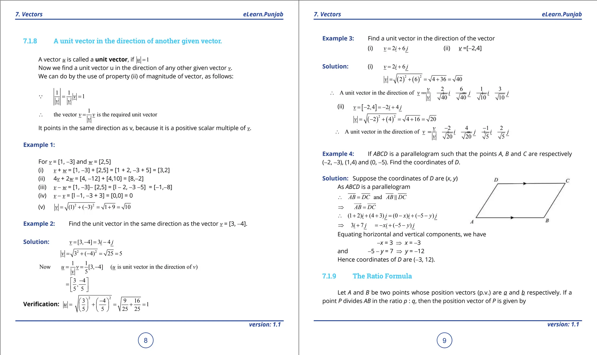 1. Quadratic Equations eLearn.Punjab 1. Quadratic Equations eLearn.Punjab
7. Vectors 7. Vectors
eLearn.Punjab eLearn.Punjab
8
version: 1.1 version: 1.1
9
7.1.8 A unit vector in the direction of another given vector.
A vector u is called a unit vector, if 1
u =
Now we ind a unit vector u in the direction of any other given vector v.
We can do by the use of property (ii) of magnitude of vector, as follows:
1 1
1
v
v v
= =

1
the vector is the required unit vector
v v
v
∴ =
It points in the same direction as v, because it is a positive scalar multiple of v.
Example 1:
For v = [1, -3] and w = [2,5]
(i) v + w = [1, -3] + [2,5] = [1 + 2, -3 + 5] = [3,2]
(ii) 4v + 2w = [4, -12] + [4,10] = [8,-2]
(iii) v - w = [1, -3]- [2,5] = [l - 2, -3 -5] = [-1,-8]
(iv) v - v = [l -1, -3 + 3] = [0,0] = 0
(v) 2 2
(1) ( 3) 1 9 10
v= + - = + =
Example 2: Find the unit vector in the same direction as the vector v = [3, -4].
Solution: [3, 4] 3 4
v i j
= - = -
2 2
3 ( 4) 25 5
v
= + - = =
1 1
Now [3, 4] ( is unit vector in the direction of )
5
u v u v
v
= = -
3 4
,
5 5
-
 
=  
 
Veriication:
2 2
3 4 9 16
1
5 5 25 25
u
-
   
= + = + =
   
   
Example 3: Find a unit vector in the direction of the vector
(i) 2 6
v i j
= + (ii) v =[-2,4]
Solution: (i) 2 6
v i j
= +
( ) ( )
2 2
2 6 4 36 40
v = + = + =
2 6 1 3
A unit vector in the direction of
40 40 10 10
v
v i j i j
v
∴ =
= + = +
(ii) [ ]
2,4 2 4
v i j
=
- =
- +
( ) ( )
2 2
2 4 4 16 20
v = - + = + =
2 4 1 2
A unit vector in the direction of
20 20 5 5
v
v i j i j
v
- -
∴ =
= + = +
Example 4: If ABCD is a parallelogram such that the points A, B and C are respectively
(-2, -3), (1,4) and (0, -5). Find the coordinates of D.
Solution: Suppose the coordinates of D are (x, y)
As ABCD is a parallelogram
and
AB DC AB DC
∴ = 
AB DC
⇒ =

 
(1 2) (4 3) (0 ) ( 5 )
i j x i y j
∴ + + + = - + - -
3 7 ( 5 )
i j xi y j
⇒ + =- + - -
Equating horizontal and vertical components, we have
-x = 3 ⇒ x = -3
and -5 - y = 7 ⇒ y = -12
Hence coordinates of D are (-3, 12).
7.1.9 The Ratio Formula
Let A and B be two points whose position vectors (p.v.) are a and b respectively. If a
point P divides AB in the ratio p : q, then the position vector of P is given by
 
