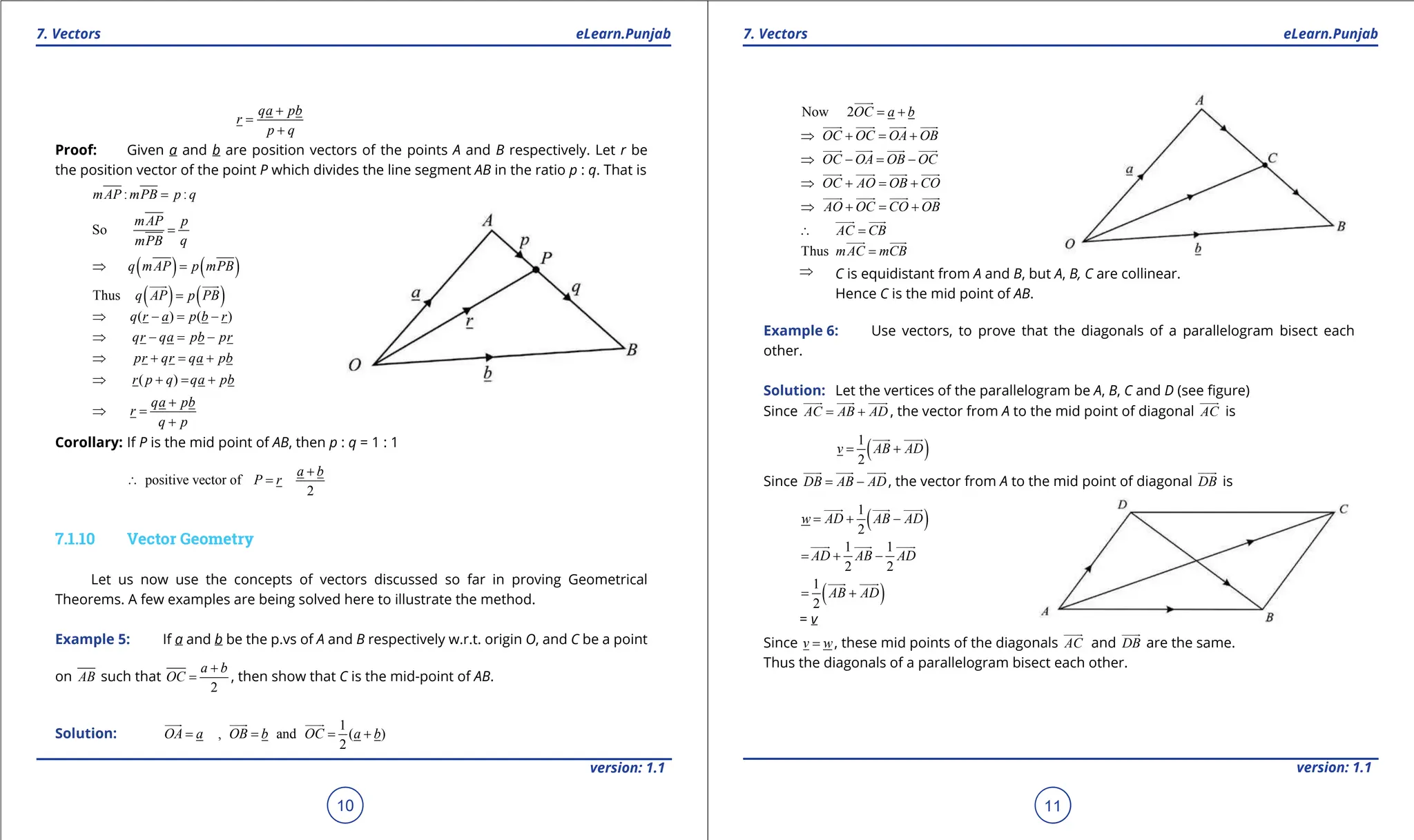 1. Quadratic Equations eLearn.Punjab 1. Quadratic Equations eLearn.Punjab
7. Vectors 7. Vectors
eLearn.Punjab eLearn.Punjab
10
version: 1.1 version: 1.1
11
qa pb
r
p q
+
=
+
Proof: Given a and b are position vectors of the points A and B respectively. Let r be
the position vector of the point P which divides the line segment AB in the ratio p : q. That is
: :
mAP mPB p q
=
So
mAP p
q
mPB
=
( ) ( )
q mAP p mPB
⇒ =
( ) ( )
Thus q AP p PB
=

 

( ) ( )
q r a p b r
⇒ - = -
qr qa pb pr
⇒ - = -
pr qr qa pb
⇒ + = +
( )
r p q qa pb
⇒ + = +
qa pb
r
q p
+
⇒ =
+
Corollary: If P is the mid point of AB, then p : q = 1 : 1
positive vector of
2
a b
P r
+
∴ = =
7.1.10 Vector Geometry
Let us now use the concepts of vectors discussed so far in proving Geometrical
Theorems. A few examples are being solved here to illustrate the method.
Example 5: If a and b be the p.vs of A and B respectively w.r.t. origin O, and C be a point
on AB such that
2
a b
OC
+
= , then show that C is the mid-point of AB.
Solution:
1
, and ( )
2
OA a OB b OC a b
= = = +

 
 
Now 2OC a b
= +

OC OC OA OB
⇒ + = +

 
 
 

OC OA OB OC
⇒ - = -

 
 
 

OC AO OB CO
⇒ + = +

  
 

AO OC CO OB
⇒ + = +
 
 
 

AC CB
∴ =

 

Thus mAC mCB
=

 

⇒ C is equidistant from A and B, but A, B, C are collinear.
Hence C is the mid point of AB.
Example 6: Use vectors, to prove that the diagonals of a parallelogram bisect each
other.
Solution: Let the vertices of the parallelogram be A, B, C and D (see igure)
Since AC AB AD
= +

 
 
, the vector from A to the mid point of diagonal AC


is
( )
1
2
v AB AD
= +

 
Since DB AB AD
= -

 
 
, the vector from A to the mid point of diagonal DB


is
( )
1
2
w AD AB AD
= + -
 
 
1 1
2 2
AD AB AD
= + -
 
 
( )
1
2
AB AD
= +

 
= v
Since v w
= , these mid points of the diagonals AC


and DB


are the same.
Thus the diagonals of a parallelogram bisect each other.
 