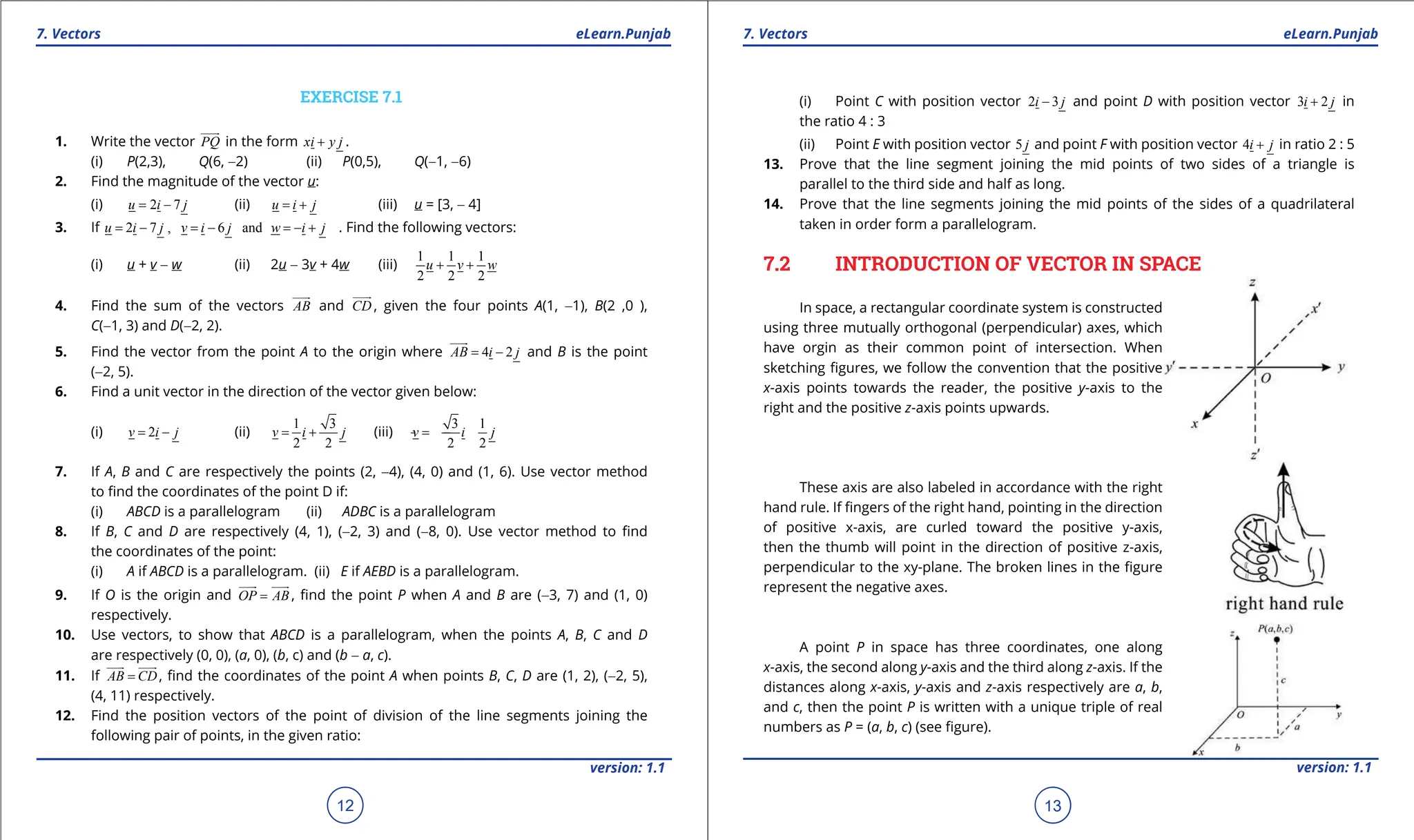 1. Quadratic Equations eLearn.Punjab 1. Quadratic Equations eLearn.Punjab
7. Vectors 7. Vectors
eLearn.Punjab eLearn.Punjab
12
version: 1.1 version: 1.1
13
EXERCISE 7.1
1. Write the vector PQ


in the form xi y j
+ .
(i) P(2,3), Q(6, -2) (ii) P(0,5), Q(-1, -6)
2. Find the magnitude of the vector u:
(i) 2 7
u i j
= - (ii) u i j
= + (iii) u = [3, - 4]
3. If 2 7 , 6 and
u i j v i j w i j
= - = - =- + . Find the following vectors:
(i) u + v - w (ii) 2u - 3v + 4w (iii)
1 1 1
2 2 2
u v w
+ +
4. Find the sum of the vectors AB


and CD


, given the four points A(1, -1), B(2 ,0 ),
C(-1, 3) and D(-2, 2).
5. Find the vector from the point A to the origin where 4 2
AB i j
= -


and B is the point
(-2, 5).
6. Find a unit vector in the direction of the vector given below:
(i) 2
v i j
= - (ii)
1 3
2 2
v i j
= + (iii)
3 1
2 2
v i j
=
- -
7. If A, B and C are respectively the points (2, -4), (4, 0) and (1, 6). Use vector method
to ind the coordinates of the point D if:
(i) ABCD is a parallelogram (ii) ADBC is a parallelogram
8. If B, C and D are respectively (4, 1), (-2, 3) and (-8, 0). Use vector method to ind
the coordinates of the point:
(i) A if ABCD is a parallelogram. (ii) E if AEBD is a parallelogram.
9. If O is the origin and OP AB
=

 

, ind the point P when A and B are (-3, 7) and (1, 0)
respectively.
10. Use vectors, to show that ABCD is a parallelogram, when the points A, B, C and D
are respectively (0, 0), (a, 0), (b, c) and (b - a, c).
11. If AB CD
=

 

, ind the coordinates of the point A when points B, C, D are (1, 2), (-2, 5),
(4, 11) respectively.
12. Find the position vectors of the point of division of the line segments joining the
following pair of points, in the given ratio:
(i) Point C with position vector 2 3
i j
- and point D with position vector 3 2
i j
+ in
the ratio 4 : 3
(ii) Point E with position vector 5 j and point F with position vector 4i j
+ in ratio 2 : 5
13. Prove that the line segment joining the mid points of two sides of a triangle is
parallel to the third side and half as long.
14. Prove that the line segments joining the mid points of the sides of a quadrilateral
taken in order form a parallelogram.
7.2 INTRODUCTION OF VECTOR IN SPACE
In space, a rectangular coordinate system is constructed
using three mutually orthogonal (perpendicular) axes, which
have orgin as their common point of intersection. When
sketching igures, we follow the convention that the positive
x-axis points towards the reader, the positive y-axis to the
right and the positive z-axis points upwards.
These axis are also labeled in accordance with the right
hand rule. If ingers of the right hand, pointing in the direction
of positive x-axis, are curled toward the positive y-axis,
then the thumb will point in the direction of positive z-axis,
perpendicular to the xy-plane. The broken lines in the igure
represent the negative axes.
A point P in space has three coordinates, one along
x-axis, the second along y-axis and the third along z-axis. If the
distances along x-axis, y-axis and z-axis respectively are a, b,
and c, then the point P is written with a unique triple of real
numbers as P = (a, b, c) (see igure).
 