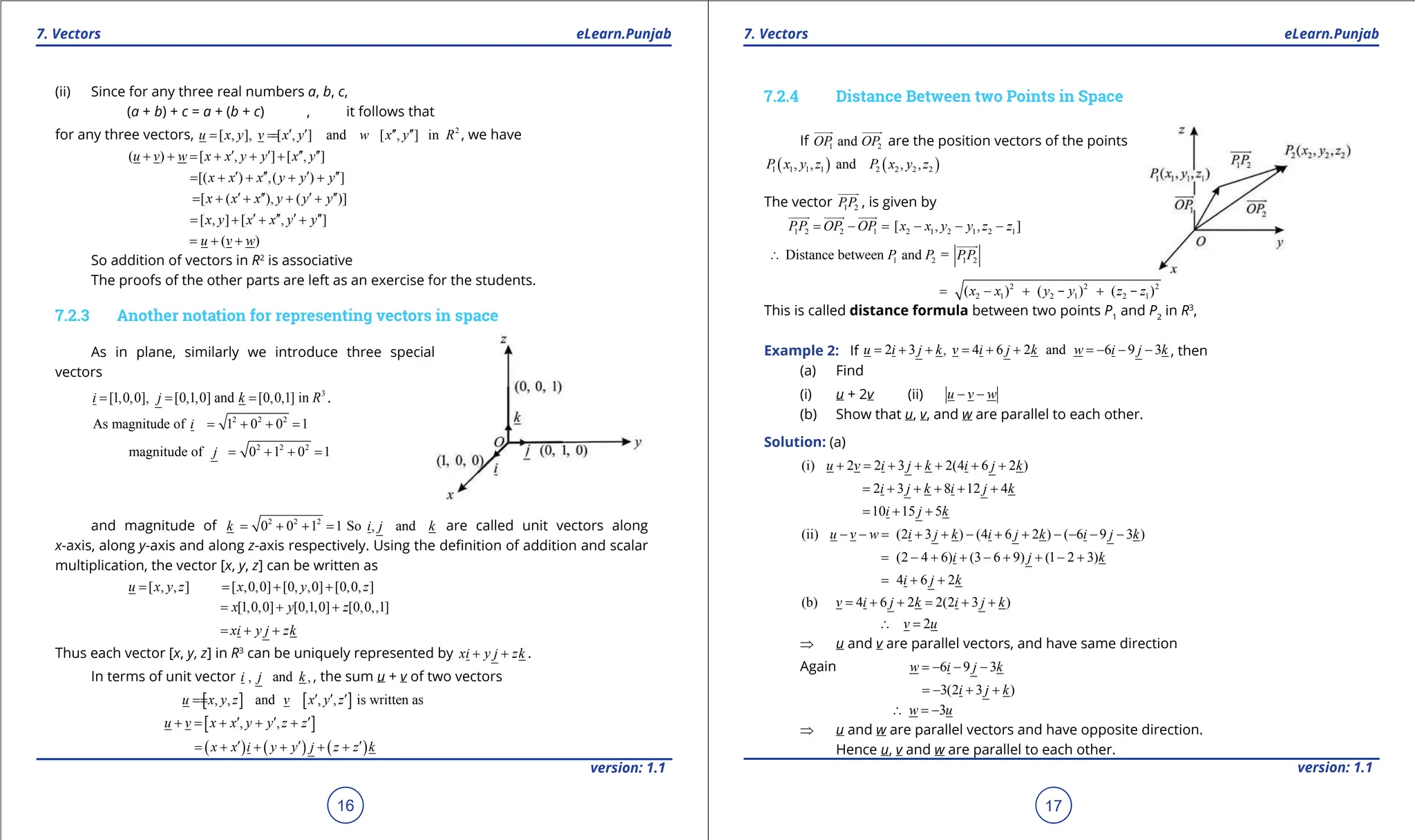 1. Quadratic Equations eLearn.Punjab 1. Quadratic Equations eLearn.Punjab
7. Vectors 7. Vectors
eLearn.Punjab eLearn.Punjab
16
version: 1.1 version: 1.1
17
(ii) Since for any three real numbers a, b, c,
(a + b) + c = a + (b + c) , it follows that
for any three vectors, 2
[ , ], [ , ] and [ , ] in
u x y v x y w x y R
′ ′ ′′ ′′
= =
= , we have
( ) [ , ] [ , ]
u v w x x y y x y
′ ′ ′′ ′′
+ + = + + +
[( ) ,( ) ]
x x x y y y
′ ′′ ′ ′′
= + + + +
[ ( ), ( )]
x x x y y y
′ ′′ ′ ′′
= + + + +
[ , ] [ , ]
x y x x y y
′ ′′ ′ ′′
= + + +
( )
u v w
= + +
So addition of vectors in R2
is associative
The proofs of the other parts are left as an exercise for the students.
7.2.3 Another notation for representing vectors in space
As in plane, similarly we introduce three special
vectors
3
[1,0,0], [0,1,0] and [0,0,1] in
i j k R
= = = .
2 2 2
As magnitude of 1 0 0 1
i = + + =
2 2 2
magnitude of 0 1 0 1
j = + + =
and magnitude of 2 2 2
0 0 1 1 So , and
k i j k
= + + = are called unit vectors along
x-axis, along y-axis and along z-axis respectively. Using the deinition of addition and scalar
multiplication, the vector [x, y, z] can be written as
[ , , ] [ ,0,0] [0, ,0] [0,0, ]
u x y z x y z
= = + +
[1,0,0] [0,1,0] [0,0,,1]
x y z
= + +
xi y j zk
= + +
Thus each vector [x, y, z] in R3
can be uniquely represented by xi y j zk
+ + .
In terms of unit vector , and ,
i j k , the sum u + v of two vectors
[ ] [ ]
, , and , , is written as
u x y z v x y z
′ ′ ′
=
=
[ ]
, ,
u v x x y y z z
′ ′ ′
+ = + + +
( ) ( ) ( )
x x i y y j z z k
′ ′ ′
= + + + + +
7.2.4 Distance Between two Points in Space
If 1 2
and
OP OP

 
are the position vectors of the points
( ) ( )
1 1 1 1 2 2 2 2
, , and , ,
P x y z P x y z
The vector 1 2
PP

, is given by
1 2 2 1 2 1 2 1 2 1
[ , , ]
PP OP OP x x y y z z
= - = - - -
  

1 2 1 2
Distance between and =
P P PP
∴

2 2 2
2 1 2 1 2 1
( ) ( ) ( )
x x y y z z
= - + +
- -
This is called distance formula between two points P1
and P2
in R3
,
Example 2: If 2 3 , 4 6 2 and 6 9 3
u i j k v i j k w i j k
= + + = + + = - - - , then
(a) Find
(i) u + 2v (ii) u v w
- -
(b) Show that u, v, and w are parallel to each other.
Solution: (a)
(i) 2 2 3 2(4 6 2 )
u v i j k i j k
+ = + + + + +
2 3 8 12 4
i j k i j k
= + + + + +
10 15 5
i j k
= + +
(ii) (2 3 ) (4 6 2 ) ( 6 9 3 )
u v w i j k i j k i j k
- - = + + - + + - - - -
(2 4 6) (3 6 9) (1 2 3)
i j k
= - + + - + + - +
4 6 2
i j k
= + +
(b) 4 6 2 2(2 3 )
v i j k i j k
= + + = + +
2
v u
∴ =
⇒ u and v are parallel vectors, and have same direction
Again 6 9 3
w i j k
=
- - -
3(2 3 )
i j k
=
- + +
3
w u
∴ =
-
⇒ u and w are parallel vectors and have opposite direction.
Hence u, v and w are parallel to each other.
 