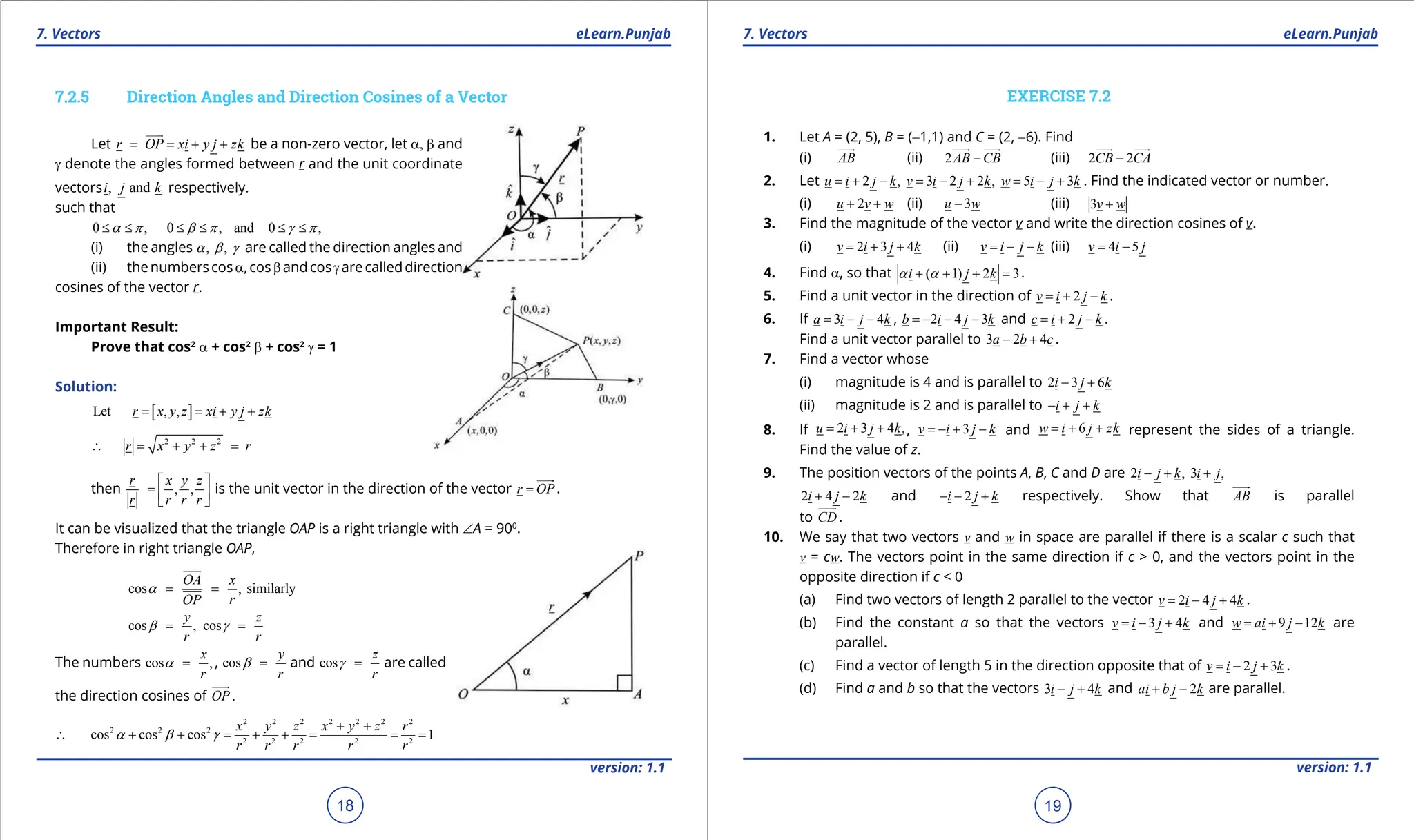 1. Quadratic Equations eLearn.Punjab 1. Quadratic Equations eLearn.Punjab
7. Vectors 7. Vectors
eLearn.Punjab eLearn.Punjab
18
version: 1.1 version: 1.1
19
7.2.5 Direction Angles and Direction Cosines of a Vector
Let r OP xi y j zk
= = + +


be a non-zero vector, let a, b and
g denote the angles formed between r and the unit coordinate
vectors , and
i j k respectively.
such that
0 , 0 , and 0 ,
a p b p g p
≤ ≤ ≤ ≤ ≤ ≤
(i) the angles , ,
a b g are called the direction angles and
(ii) thenumberscosa,cosbandcosgarecalleddirection
cosines of the vector r.
Important Result:
Prove that cos2
a + cos2
b + cos2
g = 1
Solution:
[ ]
Let , ,
r x y z xi y j zk
= = + +
2 2 2
r x y z r
∴ = + + =
then , ,
r x y z
r r r r
 
=  
 
is the unit vector in the direction of the vector r OP
=


.
It can be visualized that the triangle OAP is a right triangle with ∠A = 900
.
Therefore in right triangle OAP,
cos , similarly
OA x
r
OP
a
= =
cos , cos
y z
r r
b g
= =
The numbers cos ,
x
r
a = , cos
y
r
b = and cos
z
r
g = are called
the direction cosines of OP


.
2 2 2 2 2 2 2
2 2 2
2 2 2 2 2
cos cos cos 1
+ +
∴ + + = + + = = =
x y z x y z r
r r r r r
a b g
EXERCISE 7.2
1. Let A = (2, 5), B = (-1,1) and C = (2, -6). Find
(i) AB


(ii) 2AB CB
-

 

(iii) 2 2
CB CA
-

 

2. Let 2 , 3 2 2 , 5 3
u i j k v i j k w i j k
= + - = - + = - + . Find the indicated vector or number.
(i) 2
u v w
+ + (ii) 3
u w
- (iii) 3v w
+
3. Find the magnitude of the vector v and write the direction cosines of v.
(i) 2 3 4
v i j k
= + + (ii) v i j k
= - - (iii) 4 5
v i j
= -
4. Find a, so that ( 1) 2 3
i j k
a a
+ + + =
.
5. Find a unit vector in the direction of 2
v i j k
=+ - .
6. If 3 4
a i j k
= - - , 2 4 3
b i j k
=
- - - and 2
c i j k
=+ - .
Find a unit vector parallel to 3 2 4
a b c
- + .
7. Find a vector whose
(i) magnitude is 4 and is parallel to 2 3 6
i j k
- +
(ii) magnitude is 2 and is parallel to i j k
- + +
8. If 2 3 4 ,
u i j k
= + + , 3
v i j k
=- + - and 6
w i j zk
=+ + represent the sides of a triangle.
Find the value of z.
9. The position vectors of the points A, B, C and D are 2 , 3 ,
i j k i j
- + +
2 4 2
i j k
+ - and 2
i j k
- - + respectively. Show that AB


is parallel
to CD


.
10. We say that two vectors v and w in space are parallel if there is a scalar c such that
v = cw. The vectors point in the same direction if c > 0, and the vectors point in the
opposite direction if c < 0
(a) Find two vectors of length 2 parallel to the vector 2 4 4
v i j k
= - + .
(b) Find the constant a so that the vectors 3 4
v i j k
=- + and 9 12
w ai j k
= + - are
parallel.
(c) Find a vector of length 5 in the direction opposite that of 2 3
v i j k
=- + .
(d) Find a and b so that the vectors 3 4
i j k
- + and 2
ai b j k
+ - are parallel.
 