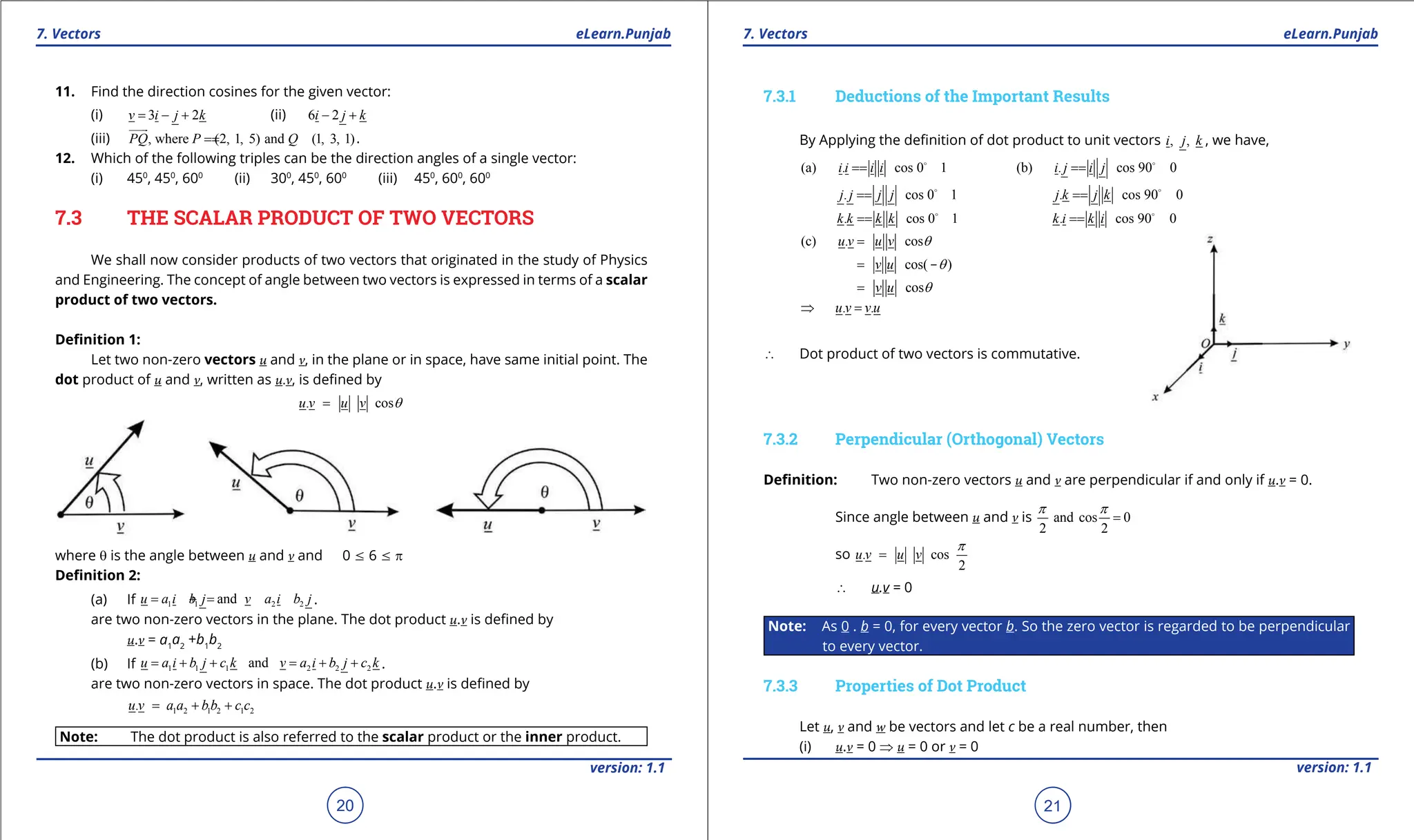 1. Quadratic Equations eLearn.Punjab 1. Quadratic Equations eLearn.Punjab
7. Vectors 7. Vectors
eLearn.Punjab eLearn.Punjab
20
version: 1.1 version: 1.1
21
11. Find the direction cosines for the given vector:
(i) 3 2
v i j k
= - + (ii) 6 2
i j k
- +
(iii) , where (2, 1, 5) and (1, 3, 1)
PQ P Q
=
=


.
12. Which of the following triples can be the direction angles of a single vector:
(i) 450
, 450
, 600
(ii) 300
, 450
, 600
(iii) 450
, 600
, 600
7.3 THE SCALAR PRODUCT OF TWO VECTORS
We shall now consider products of two vectors that originated in the study of Physics
and Engineering. The concept of angle between two vectors is expressed in terms of a scalar
product of two vectors.
Deinition 1:
Let two non-zero vectors u and v, in the plane or in space, have same initial point. The
dot product of u and v, written as u.v, is deined by
. cos
u v u v q
=
where q is the angle between u and v and 0 7 6 7 p
Deinition 2:
(a) If 1 1 2 2
and
u a i b j v a i b j
=
+ =
+ .
are two non-zero vectors in the plane. The dot product u.v is deined by
u.v = a1
a2
+b1
b2
(b) If 1 1 1 2 2 2
and
u a i b j c k v a i b j c k
= + + = + + .
are two non-zero vectors in space. The dot product u.v is deined by
1 2 1 2 1 2
.
u v a a bb c c
= + +
Note: The dot product is also referred to the scalar product or the inner product.
7.3.1 Deductions of the Important Results
By Applying the deinition of dot product to unit vectors , ,
i j k , we have,
(a) . cos 0 1
i i i i
=
= 
(b) . cos 90 0
i j i j
=
= 
. cos 0 1
j j j j
=
= 
. cos 90 0
j k j k
=
= 
. cos 0 1
k k k k
=
= 
. cos 90 0
k i k i
=
= 
(c) . cos
u v u v q
=
cos( )
v u q
= -
cos
v u q
=
. .
u v v u
⇒ =
∴ Dot product of two vectors is commutative.
7.3.2 Perpendicular (Orthogonal) Vectors
Deinition: Two non-zero vectors u and v are perpendicular if and only if u.v = 0.
Since angle between u and v is and cos 0
2 2
p p
=
so . cos
2
u v u v
p
=
∴ u.v = 0
Note: As 0 . b = 0, for every vector b. So the zero vector is regarded to be perpendicular
to every vector.
7.3.3 Properties of Dot Product
Let u, v and w be vectors and let c be a real number, then
(i) u.v = 0 ⇒ u = 0 or v = 0
 