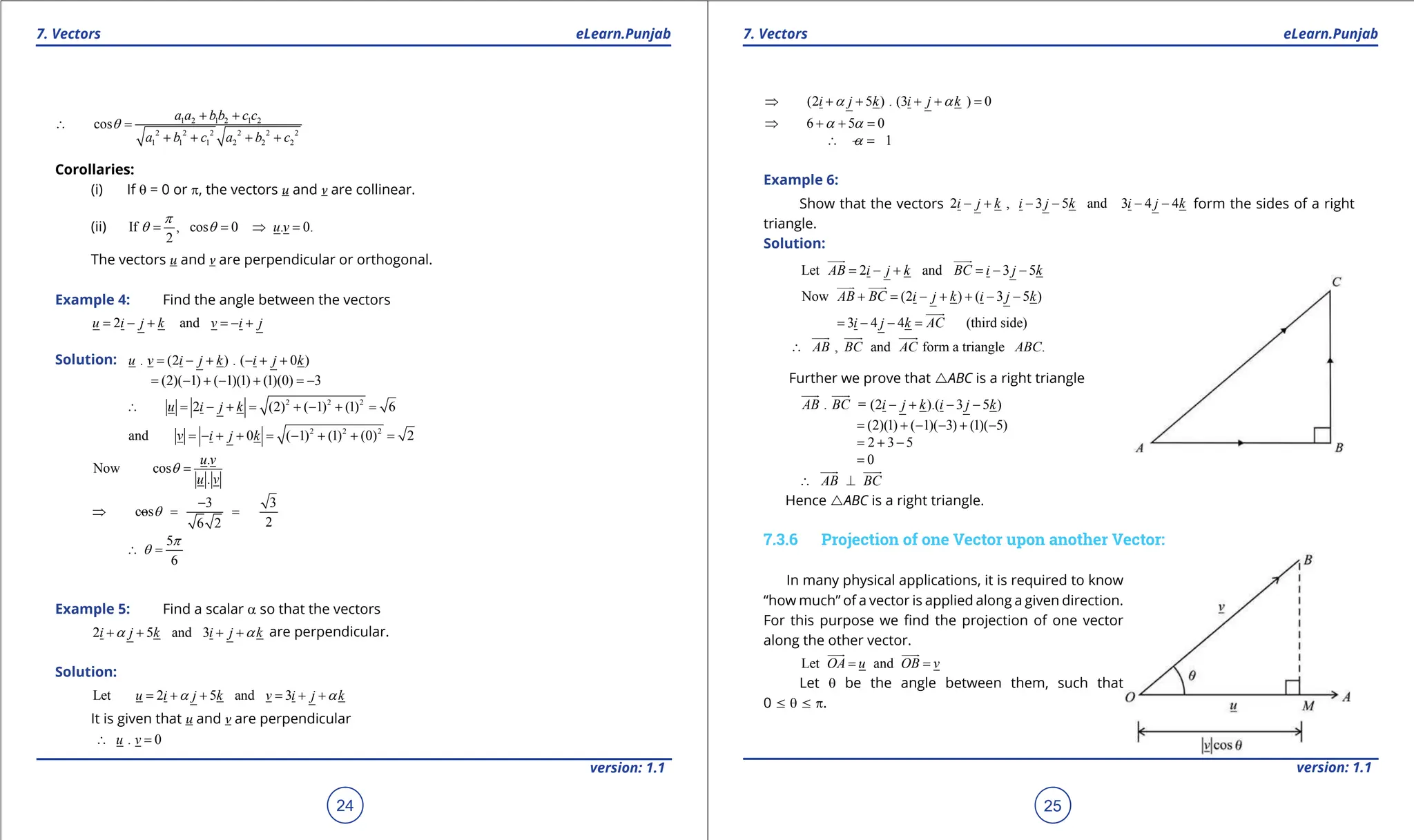 1. Quadratic Equations eLearn.Punjab 1. Quadratic Equations eLearn.Punjab
7. Vectors 7. Vectors
eLearn.Punjab eLearn.Punjab
24
version: 1.1 version: 1.1
25
1 2 1 2 1 2
2 2 2 2 2 2
1 1 1 2 2 2
cos
a a bb c c
a b c a b c
q
+ +
∴ =
+ + + +
Corollaries:
(i) If q = 0 or p, the vectors u and v are collinear.
(ii) If , cos 0 . 0.
2
u v
p
q q
= = ⇒ =
The vectors u and v are perpendicular or orthogonal.
Example 4: Find the angle between the vectors
2 and
u i j k v i j
= - + =- +
Solution: . (2 ) . ( 0 )
u v i j k i j k
= - + - + +
(2)( 1) ( 1)(1) (1)(0) 3
= - + - + =-
2 2 2
2 (2) ( 1) (1) 6
u i j k
∴ = - + = + - + =
2 2 2
and 0 ( 1) (1) (0) 2
v i j k
= - + + = - + + =
.
Now cos
.
u v
u v
q =
3 3
cos
2
6 2
q
-
⇒ ==
-
5
6
p
q
∴ =
Example 5: Find a scalar a so that the vectors
2 5 and 3
i j k i j k
a a
+ + + + are perpendicular.
Solution:
Let 2 5 and 3
u i j k v i j k
a a
= + + = + +
It is given that u and v are perpendicular
. 0
u v
∴ =
(2 5 ) . (3 ) 0
i j k i j k
a a
⇒ + + + + =
6 5 0
a a
⇒ + + =
1
a
∴ =
-
Example 6:
Show that the vectors 2 , 3 5 and 3 4 4
i j k i j k i j k
- + - - - - form the sides of a right
triangle.
Solution:
Let 2 and 3 5
AB i j k BC i j k
= - + = - -

 

Now (2 ) ( 3 5 )
AB BC i j k i j k
+ = - + + - -

 

3 4 4 (third side)
i j k AC
= - - =

, and form a triangle .
AB BC AC ABC
∴

 
 

Further we prove that rABC is a right triangle
. = (2 ).( 3 5 )
AB BC i j k i j k
- + - -

 

(2)(1) ( 1)( 3) (1)( 5)
= + - - + -
2 3 5
= + -
0
=
AB BC
∴ ⊥

 

Hence rABC is a right triangle.
7.3.6 Projection of one Vector upon another Vector:
In many physical applications, it is required to know
“how much” of a vector is applied along a given direction.
For this purpose we ind the projection of one vector
along the other vector.
Let and
OA u OB v
= =

 

Let q be the angle between them, such that
0 7 q 7 p.
 