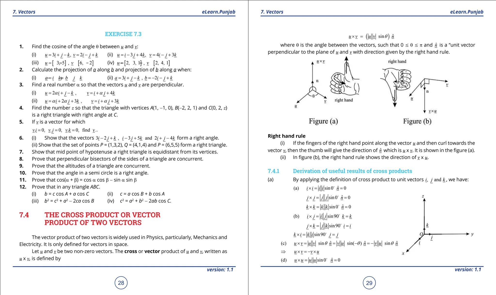 1. Quadratic Equations eLearn.Punjab 1. Quadratic Equations eLearn.Punjab
7. Vectors 7. Vectors
eLearn.Punjab eLearn.Punjab
28
version: 1.1 version: 1.1
29
EXERCISE 7.3
1. Find the cosine of the angle q between u and v:
(i) 3 , 2
u i j k v i j k
= + - = - + (ii) 3 4 , 4 3
u i j k v i j k
= - + = - +
(iii) [ ] [ ]
3, 5 , 6, 2
u v
=
- = - (iv) [ ] [ ]
2, 3, 1 , 2, 4, 1
u v
=
- =
2. Calculate the projection of a along b and projection of b along a when:
(i) ,
a i k b j k
=
- =
+ (ii) 3 , 2
a i j k b i j k
= + - =
- - +
3. Find a real number a so that the vectors u and v are perpendicular.
(i) 2 , 4
u i j k v i j k
a a
= + - = + +
(ii) 2 3 , 3
u i j k v i j k
a a a
= + + =
+ +
4. Find the number z so that the triangle with vertices A(1, -1, 0), B(-2, 2, 1) and C(0, 2, z)
is a right triangle with right angle at C.
5. If v is a vector for which
. 0, . 0, . 0, find .
v i v j v k v
= = = .
6. (i) Show that the vectors 3 2 , 3 5 and 2 4
i j k i j k i j k
- + - + + - form a right angle.
(ii) Show that the set of points P = (1,3,2), Q = (4,1,4) and P = (6,5,5) form a right triangle.
7. Show that mid point of hypotenuse a right triangle is equidistant from its vertices.
8. Prove that perpendicular bisectors of the sides of a triangle are concurrent.
9. Prove that the altitudes of a triangle are concurrent.
10. Prove that the angle in a semi circle is a right angle.
11. Prove that cos(a + b) = cos a cos b - sin a sin b
12. Prove that in any triangle ABC.
(i) b = c cos A + a cos C (ii) c = a cos B + b cos A
(iii) b2
= c2
+ a2
- 2ca cos B (iv) c2
= a2
+ b2
- 2ab cos C.
7.4 THE CROSS PRODUCT OR VECTOR
PRODUCT OF TWO VECTORS
The vector product of two vectors is widely used in Physics, particularly, Mechanics and
Electricity. It Is only deined for vectors in space.
Let u and v be two non-zero vectors. The cross or vector product of u and v, written as
u x v, is deined by
( ) ˆ
sin
u v u v n
q
× =
where q is the angle between the vectors, such that 0 7 q 7 p and n̂ is a “unit vector
perpendicular to the plane of u and v with direction given by the right hand rule.
Right hand rule
(i) If the ingers of the right hand point along the vector u and then curl towards the
vector v, then the thumb will give the direction of n̂ which is u x v. It is shown in the igure (a).
(ii) In igure (b), the right hand rule shows the direction of v x u.
7.4.1 Derivation of useful results of cross products
(a) By applying the deinition of cross product to unit vectors , and
i j k , we have:
ˆ
(a) sin0 0
i i i i n
×
= =

ˆ
sin0 0
j j j j n
×
= =

ˆ
sin0 0
k k k k n
×
= =

(b) sin90
i j i j k k
×
= =

sin90
j k j k i i
×
= =

sin90
k i k i j j
×
= =

ˆ ˆ ˆ
(c) sin sin( ) sin
u v u v n v u n v u n
q q q
× = = - =
-
u v v u
⇒ × =- ×
ˆ
(d) sin0 0
u u u u n
×
= =

 