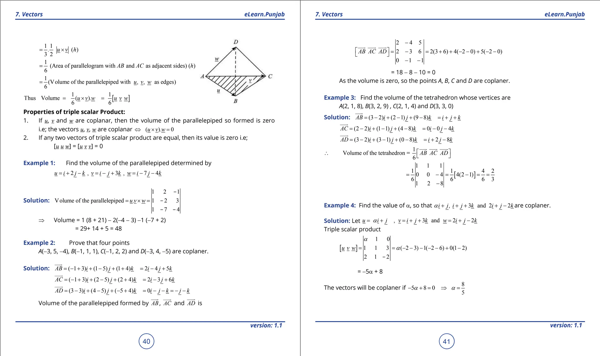 1. Quadratic Equations eLearn.Punjab 1. Quadratic Equations eLearn.Punjab
7. Vectors 7. Vectors
eLearn.Punjab eLearn.Punjab
40
version: 1.1 version: 1.1
41
1 1
. ( )
3 2
u v h
= ×
1
(Area of parallelogram with and as adjacent sides) ( )
6
AB AC h
=
1
(Volume of the parallelepiped with , , as edges)
6
u v w
=
[ ]
1 1
Thus Volume ( ).
6 6
u v w u v w
= × =
Properties of triple scalar Product:
1. If u, v and w are coplanar, then the volume of the parallelepiped so formed is zero
i.e; the vectors u, v, w are coplanar ( ). 0
u v w
⇔ × =
2. If any two vectors of triple scalar product are equal, then its value is zero i.e;
[u u w] = [u v v] = 0
Example 1: Find the volume of the parallelepiped determined by
2 , 3 , 7 4
u i j k v i j k w i j k
= + - = - + = - -
Solution:
1 2 1
Volume of the parallelepiped . 1 2 3
1 7 4
u v w
= × =
-
-
- -
⇒ Volume = 1 (8 + 21) - 2(-4 - 3) -1 (-7 + 2)
= 29+ 14 + 5 = 48
Example 2: Prove that four points
A(-3, 5, -4), B(-1, 1, 1), C(-1, 2, 2) and D(-3, 4, -5) are coplaner.
Solution: ( 1 3) (1 5) (1 4) 2 4 5
AB i j k i j k
=- + + - + + = - +


( 1 3) (2 5) (2 4) 2 3 6
AC i j k i j k
=- + + - + + = - +

(3 3) (4 5) ( 5 4) 0
AD i j k i j k j k
= - + - + - + = - - = - -

Volume of the parallelepiped formed by AB


, AC


and AD

is
2 4 5
2 3 6 2(3 6) 4( 2 0) 5( 2 0)
0 1 1
AB AC AD
-
 
= - = + + - - + - -
 
- -

  
= 18 - 8 - 10 = 0
As the volume is zero, so the points A, B, C and D are coplaner.
Example 3: Find the volume of the tetrahedron whose vertices are
A(2, 1, 8), B(3, 2, 9) , C(2, 1, 4) and D(3, 3, 0)
Solution: (3 2) (2 1) (9 8)
AB i j k i j k
= - + - + - = + +


(2 2) (1 1) (4 8) 0 0 4
AC i j k i j k
= - + - + - = - -

(3 2) (3 1) (0 8) 2 8
AD i j k i j k
= - + - + - = + -

1
Volume of the tetrahedron =
6
AB AC AD
 
∴  

  
[ ]
1 1 1
1 1 4 2
0 0 4 4(2 1)
6 6 6 3
1 2 8
= - = - = =
-
Example 4: Find the value of a, so that , 3 and 2 2
i j i j k i j k
a + + + + - are coplaner.
Solution: Let , 3 and 2 2
u i j v i j k w i j k
a
= + = + + = + -
Triple scalar product
[ ]
1 0
1 1 3 ( 2 3) 1( 2 6) 0(1 2)
2 1 2
u v w
a
a
= = - - - - - + -
-
= -5a + 8
The vectors will be coplaner if
8
5 8 0
5
a a
- + = ⇒ =
 
