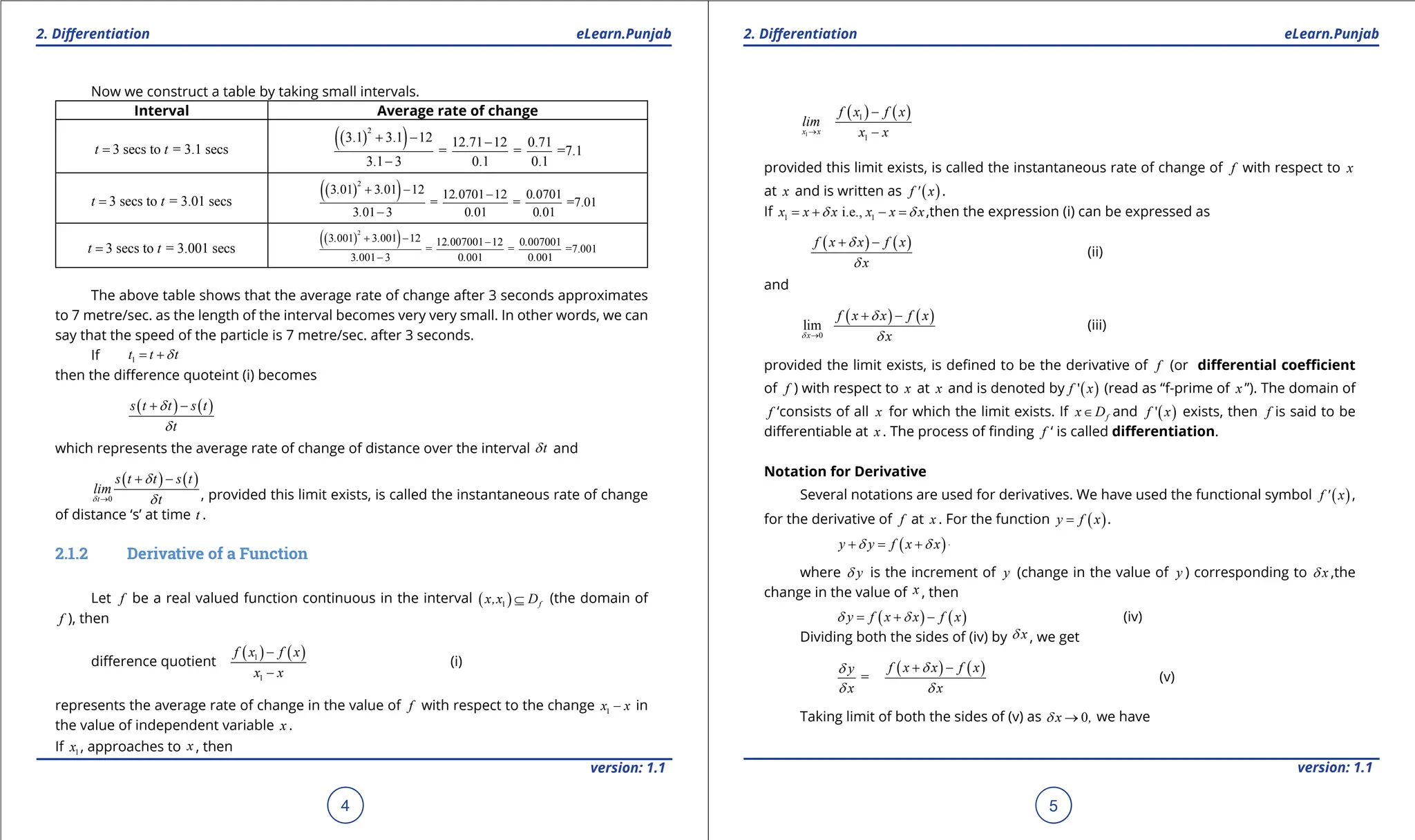1. Quadratic Equations eLearn.Punjab 1. Quadratic Equations eLearn.Punjab
2. Diferentiation 2. Diferentiation
eLearn.Punjab eLearn.Punjab
4
version: 1.1 version: 1.1
5
Now we construct a table by taking small intervals.
Interval Average rate of change
3 secs to = 3.1 secs
t t
=
( )
( )
2
3.1 3.1 12 12.71 12 0.71
= = =7.1
3.1 3 0.1 0.1
+ - -
-
3 secs to = 3.01 secs
t t
=
( )
( )
2
3 01 3 01 12 12 0701 12 0 0701
= = =7.01
3 01 3 0 01 0 01
. . . .
. . .
+ - -
-
3 secs to = 3.001 secs
t t
=
( )
( )
2
3 001 3 001 12 12 007001 12 0 007001
= = =7.001
3 001 3 0 001 0 001
. . . .
. . .
+ - -
-
The above table shows that the average rate of change after 3 seconds approximates
to 7 metre/sec. as the length of the interval becomes very very small. In other words, we can
say that the speed of the particle is 7 metre/sec. after 3 seconds.
If 1
t t t
d
= +
then the diference quoteint (i) becomes
( ) ( )
s t t s t
t
d
d
+ -
which represents the average rate of change of distance over the interval t
d and
( ) ( )
0
t
s t t s t
lim
t
d
d
d
→
+ -
, provided this limit exists, is called the instantaneous rate of change
of distance ‘s’ at time t .
2.1.2 Derivative of a Function
Let f be a real valued function continuous in the interval ( )
1 f
x,x D
⊆ (the domain of
f ), then
diference quotient
( ) ( )
1
1
f x f x
x x
-
-
(i)
represents the average rate of change in the value of f with respect to the change 1
x x
- in
the value of independent variable x .
If 1
x , approaches to x , then
( ) ( )
1
1
1
x x
f x f x
lim
x x
→
-
-
provided this limit exists, is called the instantaneous rate of change of f with respect to x
at x and is written as ( )
f ' x .
If 1 1
i.e.,
x x x x x x
d d
= + - = ,then the expression (i) can be expressed as
( ) ( )
f x x f x
x
d
d
+ -
(ii)
and
( ) ( )
0
lim
x
f x x f x
x
d
d
d
→
+ -
(iii)
provided the limit exists, is deined to be the derivative of f (or diferential coeicient
of f ) with respect to x at x and is denoted by ( )
'
f x (read as “f-prime of x ”). The domain of
f ‘consists of all x for which the limit exists. If f
x D
∈ and ( )
'
f x exists, then f is said to be
diferentiable at x . The process of inding f ‘ is called diferentiation.
Notation for Derivative
Several notations are used for derivatives. We have used the functional symbol ( )
f ' x ,
for the derivative of f at x . For the function ( )
y f x
= .
( ) ( )
y y f x x f
d d
+ = + -
where y
d is the increment of y (change in the value of y ) corresponding to x
d ,the
change in the value of x , then
( ) ( )
y f x x f x
d d
= + - (iv)
Dividing both the sides of (iv) by x
d , we get
=
y
x
d
d
( ) ( )
f x x f x
x
d
d
+ -
(v)
Taking limit of both the sides of (v) as 0
x ,
d → we have
 