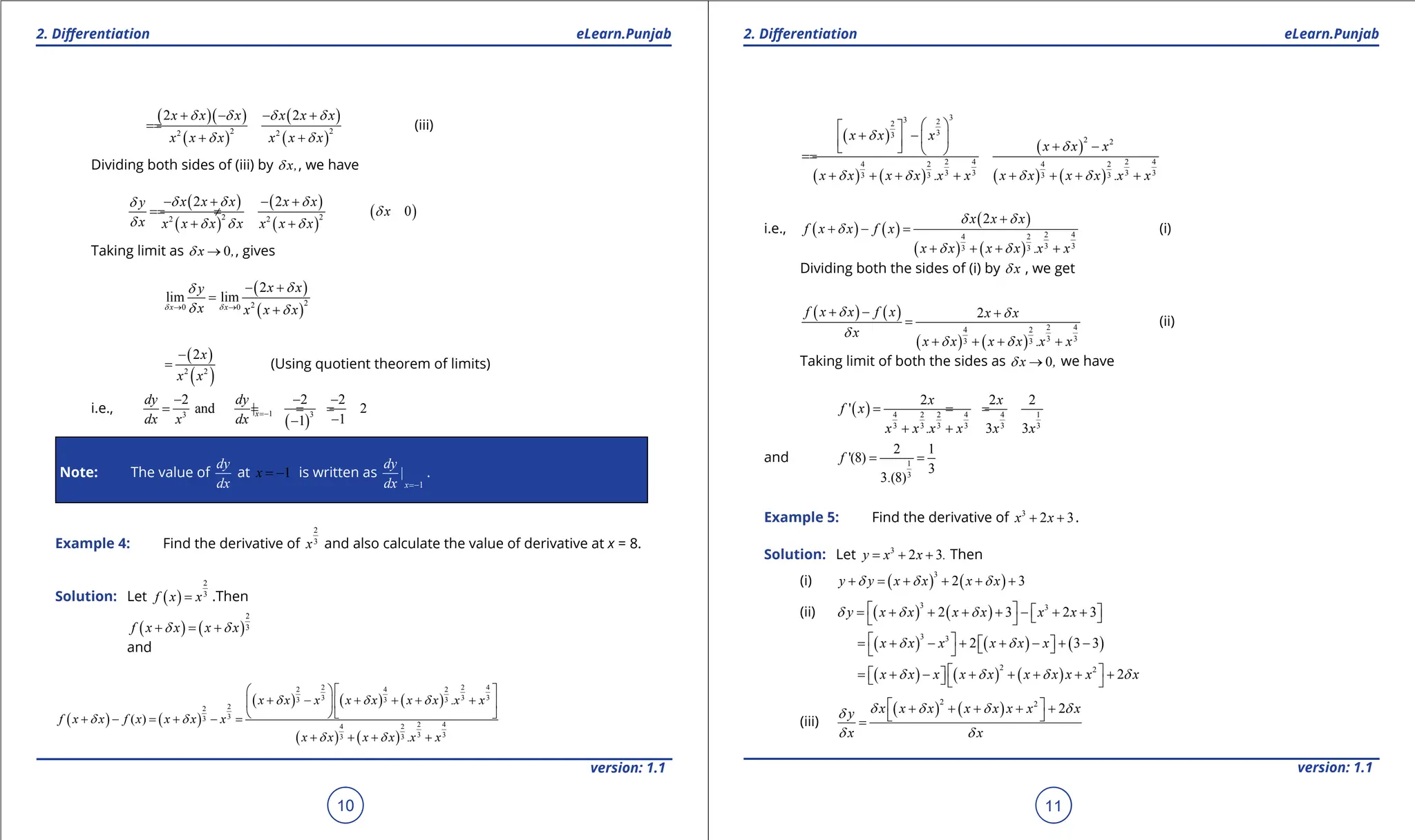 1. Quadratic Equations eLearn.Punjab 1. Quadratic Equations eLearn.Punjab
2. Diferentiation 2. Diferentiation
eLearn.Punjab eLearn.Punjab
10
version: 1.1 version: 1.1
11
( )( )
( )
( )
( )
2 2
2 2
2 2
x x x x x x
x x x x x x
d d d d
d d
+ - - +
=
=
+ +
(iii)
Dividing both sides of (iii) by x,
d , we have
( )
( )
( )
( )
( )
2 2
2 2
2 2
0
x x x x x
y
x
x x x x x x x x
d d d
d
d
d d d d
- + - +
=
= ≠
+ +
Taking limit as 0
x ,
d → , gives
( )
( )
2
2
0 0
2
lim lim
x x
x x
y
x x x x
d d
d
d
d d
→ →
- +
=
+
( )
( )
2 2
2x
x x
-
= (Using quotient theorem of limits)
i.e.,
( )
1 3
3
2 2 2
and | 2
1
1
x
dy dy
dx x dx
=-
- - -
= = = =
-
-
Note: The value of
dy
dx
at 1
x = - is written as
1
|
x
dy
dx =-
.
Example 4: Find the derivative of
2
3
x and also calculate the value of derivative at x = 8.
Solution: Let ( )
2
3
f x x
= .Then
( ) ( )
2
3
f x x x x
d d
+ = +
and
( ) ( )
( ) ( ) ( )
( ) ( )
2 2 4
2 4 2
3 3 3
3 3 3
2
2
3
3
2 4
4 2
3 3
3 3
.
( )
.
x x x x x x x x x
f x x f x x x x
x x x x x x
d d d
d d
d d
  
+ - + + + +
  
  
+ - = + - =
+ + + +
( )
( ) ( )
( )
( ) ( )
3
3 2
2
3
3
2 2
2 4 2 4
4 2 4 2
3 3 3 3
3 3 3 3
. .
x x x
x x x
x x x x x x x x x x x x
d
d
d d d d
 
 
+ -  
  + -
   
=
=
+ + + + + + + +
i.e., ( ) ( )
( )
( ) ( )
2 4
4 2
3 3
3 3
2
.
x x x
f x x f x
x x x x x x
d d
d
d d
+
+ - =
+ + + +
(i)
Dividing both the sides of (i) by x
d , we get
( ) ( )
( ) ( )
2 4
4 2
3 3
3 3
2
.
f x x f x x x
x
x x x x x x
d d
d
d d
+ - +
=
+ + + +
(ii)
Taking limit of both the sides as 0
x ,
d → we have
( ) 4 2 2 4 4 1
3 3 3 3 3 3
2 2 2
'
. 3 3
x x
f x
x x x x x x
= = =
+ +
and 1
3
2 1
'(8)
3
3.(8)
f
= =
Example 5: Find the derivative of 3
2 3
x x
+ + .
Solution: Let 3
2 3
y x x .
= + + Then
(i) ( ) ( )
3
2 3
y y x x x x
d d d
+ = + + + +
(ii) ( ) ( )
3 3
2 3 2 3
y x x x x x x
d d d
   
= + + + + - + +
 
 
( ) ( ) ( )
3 3
2 3 3
x x x x x x
d d
 
= + - + + - + -
 
 
 
( ) ( ) ( )
2 2
2
x x x x x x x x x x
d d d d
 
= + - + + + + +
 
  
(iii)
( ) ( )
2 2
2
x x x x x x x x
y
x x
d d d d
d
d d
 
+ + + + +
 
=
 