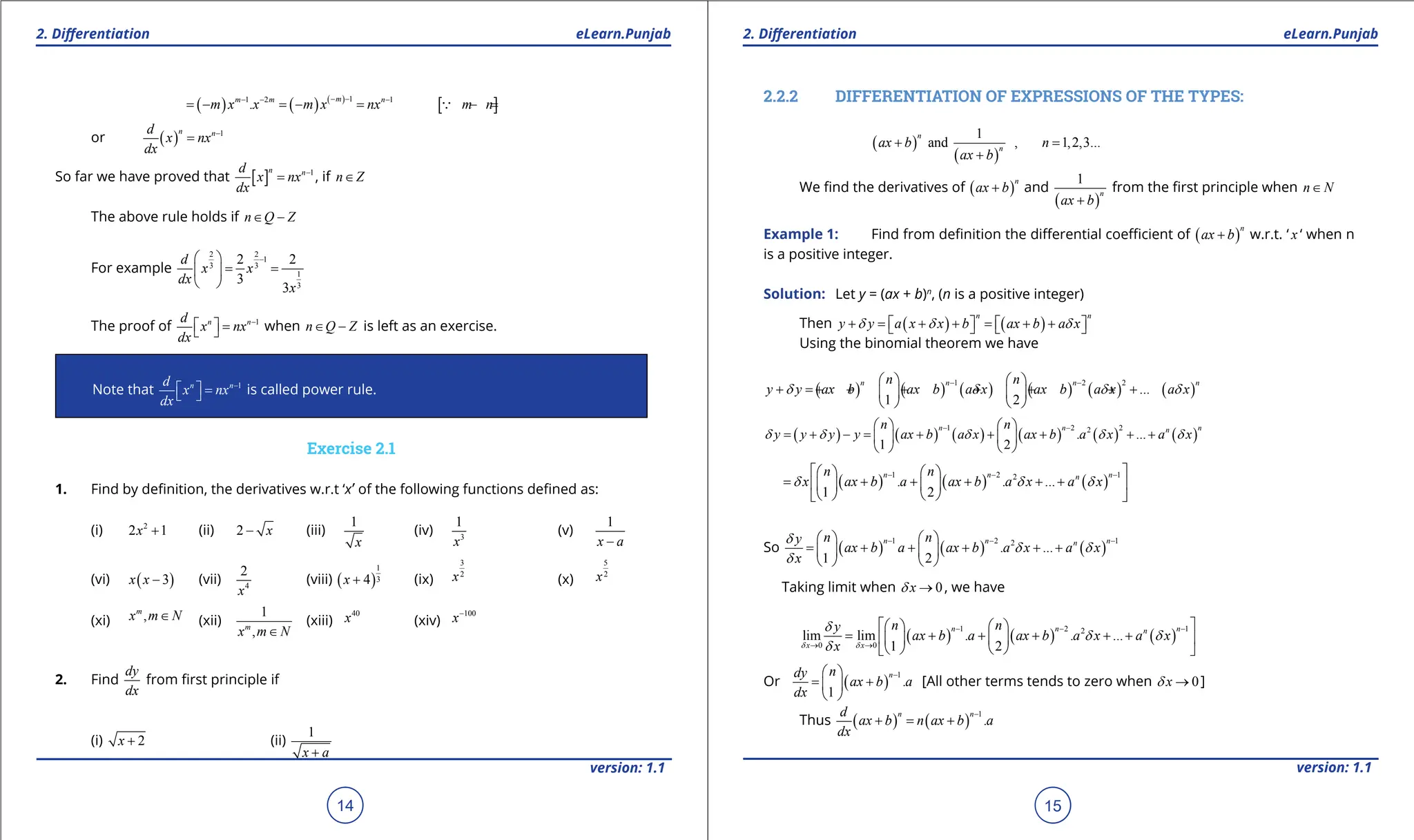 1. Quadratic Equations eLearn.Punjab 1. Quadratic Equations eLearn.Punjab
2. Diferentiation 2. Diferentiation
eLearn.Punjab eLearn.Punjab
14
version: 1.1 version: 1.1
15
( ) ( ) ( )
[ ]
1
1 2 1
.
m
m m n
m x x m x nx m n
- -
- - -
= - = - = - =

or ( ) 1
n n
d
x nx
dx
-
=
So far we have proved that [ ] 1
n n
d
x nx
dx
-
= , if n Z
∈
The above rule holds if n Q Z
∈ -
For example
2 2
1
3 3
1
3
2 2
3
3
d
x x
dx
x
-
 
= =
 
 
The proof of 1
n n
d
x nx
dx
-
  =
  when n Q Z
∈ - is left as an exercise.
Note that 1
n n
d
x nx
dx
-
  =
  is called power rule.
Exercise 2.1
1. Find by deinition, the derivatives w.r.t ‘x’ of the following functions deined as:
(i) 2
2 1
x + (ii) 2 x
- (iii)
1
x
(iv) 3
1
x
(v)
1
x a
-
(vi) ( )
3
x x - (vii) 4
2
x
(viii) ( )
1
3
4
x + (ix)
3
2
x (x)
5
2
x
(xi) ,
m
x m N
∈ (xii)
1
,
m
x m N
∈
(xiii)
40
x (xiv)
100
x-
2. Find
dy
dx
from irst principle if
(i) 2
x + (ii)
1
x a
+
2.2.2 DIFFERENTIATION OF EXPRESSIONS OF THE TYPES:
( )
( )
1
and , 1,2,3...
n
n
ax b n
ax b
+ =
+
We ind the derivatives of ( )
n
ax b
+ and
( )
1
n
ax b
+
from the irst principle when n N
∈
Example 1: Find from deinition the diferential coeicient of ( )
n
ax b
+ w.r.t. ‘ x ‘ when n
is a positive integer.
Solution: Let y = (ax + b)n
, (n is a positive integer)
Then ( ) ( )
n n
y y a x x b ax b a x
d d d
+ = + + = + +
   
   
Using the binomial theorem we have
( ) ( ) ( ) ( ) ( ) ( )
1 2 2
...
1 2
n n n n
n n
y y ax b ax b a x ax b a x a x
d d d d
- -
   
+ =
+ + + + + + +
   
   
( ) ( ) ( ) ( ) ( ) ( )
1 2 2
2
. ...
1 2
n n n
n
n n
y y y y ax b a x ax b a x a x
d d d d d
- -
   
= + - = + + + + +
   
   
( ) ( ) ( )
1 2 1
2
. . ...
1 2
n n n
n
n n
x ax b a ax b a x a x
d d d
- - -
 
   
= + + + + +
 
   
   
 
So ( ) ( ) ( )
1 2 1
2
. ...
1 2
n n n
n
n n
y
ax b a ax b a x a x
x
d
d d
d
- - -
   
= + + + + +
   
   
Taking limit when 0
x
d → , we have
( ) ( ) ( )
1 2 1
2
0 0
lim lim . . ...
1 2
n n n
n
x x
n n
y
ax b a ax b a x a x
x
d d
d
d d
d
- - -
→ →
 
   
= + + + + +
 
   
   
 
Or ( )
1
.
1
n
n
dy
ax b a
dx
-
 
= +
 
 
[All other terms tends to zero when 0
x
d → ]
Thus ( ) ( )
1
.
n n
d
ax b n ax b a
dx
-
+ = +
 