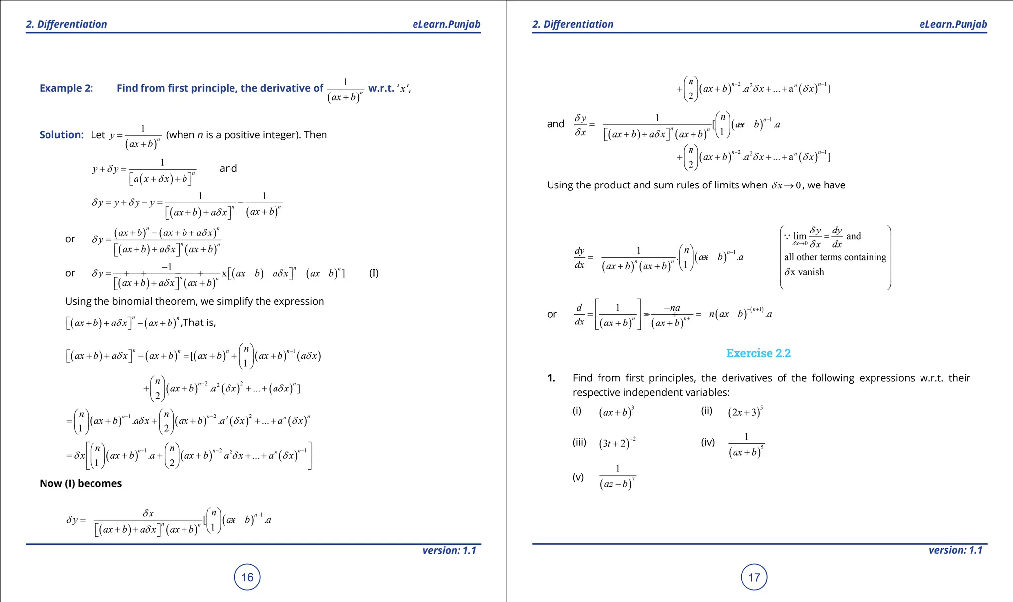 1. Quadratic Equations eLearn.Punjab 1. Quadratic Equations eLearn.Punjab
2. Diferentiation 2. Diferentiation
eLearn.Punjab eLearn.Punjab
16
version: 1.1 version: 1.1
17
Example 2: Find from irst principle, the derivative of
( )
1
n
ax b
+
w.r.t. ‘ x ’,
Solution: Let
( )
1
n
y
ax b
=
+
(when n is a positive integer). Then
( )
1
n
y y
a x x b
d
d
+ =
+ +
 
 
and
( ) ( )
1 1
n n
y y y y
ax b
ax b a x
d d
d
= + - = -
+
+ +
 
 
or
( ) ( )
( ) ( )
n n
n n
ax b ax b a x
y
ax b a x ax b
d
d
d
+ - + +
=
+ + +
 
 
or
( ) ( )
( ) ( )
1
x ]
n n
n n
y ax b a x ax b
ax b a x ax b
d d
d
-
+ + - +  
 
+ + +
 
 
(I)
Using the binomial theorem, we simplify the expression
( ) ( )
n n
ax b a x ax b
d
+ + - +
 
  ,That is,
( ) ( ) ( ) ( ) ( )
1
[
1
n n n n
n
ax b a x ax b ax b ax b a x
d d
-
 
+ + - + = + + +
   
 
 
( ) ( ) ( )
2 2
2
. ... ]
2
n n
n
ax b a x a x
d d
-
 
+ + + +
 
 
( ) ( ) ( ) ( )
1 2 2
2
. . ...
1 2
n n n
n
n n
ax b a x ax b a x a x
d d d
- -
   
= + + + + +
   
   
( ) ( ) ( )
1 2 1
2
. ...
1 2
n n n
n
n n
x ax b a ax b a x a x
d d d
- - -
 
   
= + + + + +
 
   
   
 
Now (I) becomes
( ) ( )
( )
1
[ .
1
n
n n
n
x
y ax b a
ax b a x ax b
d
d
d
-
 
= - +
 
+ + +
   
 
( ) ( )
2 1
2
. ... a ]
2
n n
n
n
ax b a x x
d d
- -
 
+ + + +
 
 
and
( ) ( )
( )
1
1
[ .
1
n
n n
n
y
ax b a
x ax b a x ax b
d
d d
-
 
= - +
 
+ + +
   
 
( ) ( )
2 1
2
. ... a ]
2
n n
n
n
ax b a x x
d d
- -
 
+ + + +
 
 
Using the product and sum rules of limits when 0
x
d → , we have
( ) ( )
( )
1
1
. .
1
n
n n
n
dy
ax b a
dx ax b ax b
-
 
= - +
 
+ +  
0
lim and
all other terms containing
x vanish
x
y dy
x dx
d
d
d
d
→
 
=
 
 
 
 
 
 

or
( ) ( )
( ) ( )
1
1
1
.
n
n n
d na
n ax b a
dx ax b ax b
- +
+
  -
= = =
- +
 
+ +
 
 
Exercise 2.2
1. Find from irst principles, the derivatives of the following expressions w.r.t. their
respective independent variables:
(i) ( )
3
ax b
+ (ii) ( )
5
2 3
x +
(iii) ( )
2
3 2
t
-
+ (iv)
( )
5
1
ax b
+
(v)
( )
7
1
az b
-
 