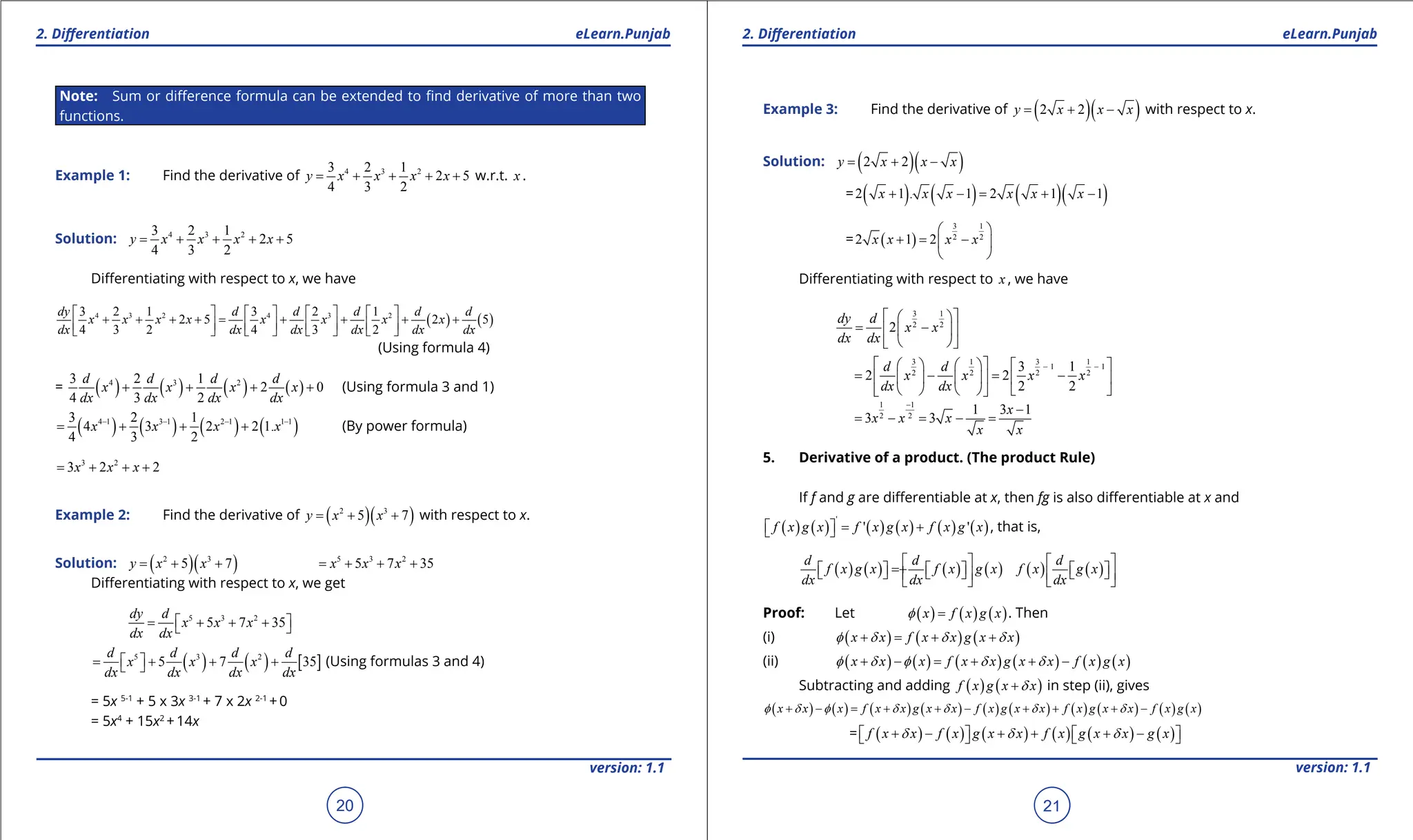 1. Quadratic Equations eLearn.Punjab 1. Quadratic Equations eLearn.Punjab
2. Diferentiation 2. Diferentiation
eLearn.Punjab eLearn.Punjab
20
version: 1.1 version: 1.1
21
Note: Sum or diference formula can be extended to ind derivative of more than two
functions.
Example 1: Find the derivative of 4 3 2
3 2 1
2 5
4 3 2
y x x x x
= + + + + w.r.t. x .
Solution: 4 3 2
3 2 1
2 5
4 3 2
y x x x x
= + + + +
Diferentiating with respect to x, we have
( ) ( )
4 3 2 4 3 2
3 2 1 3 2 1
2 5 2 5
4 3 2 4 3 2
dy d d d d d
x x x x x x x x
dx dx dx dx dx dx
       
+ + + +
= + + + +
       
       
(Using formula 4)
= ( ) ( ) ( ) ( )
4 3 2
3 2 1
2 0
4 3 2
d d d d
x x x x
dx dx dx dx
+ + + + (Using formula 3 and 1)
( ) ( ) ( ) ( )
4 1 3 1 2 1 1 1
3 2 1
4 3 2 2 1.
4 3 2
x x x x
- - - -
= + + + (By power formula)
3 2
3 2 2
x x x
= + + +
Example 2: Find the derivative of ( )( )
2 3
5 7
y x x
= + + with respect to x.
Solution: ( )( )
2 3
5 7
y x x
= + + 5 3 2
5 7 35
x x x
= + + +
Diferentiating with respect to x, we get
5 3 2
5 7 35
dy d
x x x
dx dx
 
= + + +
 
( ) ( ) [ ]
5 3 2
5 7 35
d d d d
x x x
dx dx dx dx
 
= + + +
  (Using formulas 3 and 4)
= 5x 5-1
+ 5 x 3x 3-1
+ 7 x 2x 2-1
+ 0
= 5x4
+ 15x2
+ 14x
Example 3: Find the derivative of ( )( )
2 2
y x x x
= + - with respect to x.
Solution: ( )( )
2 2
y x x x
= + -
= ( ) ( ) ( )( )
2 1 . 1 2 1 1
x x x x x x
+ -
= + -
= ( )
3 1
2 2
2 1 2
x x x x
 
+ = -
 
 
Diferentiating with respect to x , we have
3 1
2 2
2
dy d
x x
dx dx
 
 
= -
 
 
 
 
3 1 3 1
1 1
2 2 2 2
3 1
2 2
2 2
d d
x x x x
dx dx
- -
 
     
= - = -
 
     
     
 
1 1
2 2
1 3 1
3 3
x
x x x
x x
-
-
= - = - =
5. Derivative of a product. (The product Rule)
If f and g are diferentiable at x, then fg is also diferentiable at x and
( ) ( ) ( ) ( ) ( ) ( )
'
' '
f x g x f x g x f x g x
= +
 
  , that is,
( ) ( ) ( ) ( ) ( ) ( )
d d d
f x g x f x g x f x g x
dx dx dx
   
= +
     
     
   
   
Proof: Let ( ) ( ) ( )
x f x g x
f = . Then
(i) ( ) ( ) ( )
x x f x x g x x
f d d d
+ = + +
(ii) ( ) ( ) ( ) ( ) ( ) ( )
x x x f x x g x x f x g x
f d f d d
+ - = + + -
Subtracting and adding ( ) ( )
f x g x x
d
+ in step (ii), gives
( ) ( ) ( ) ( ) ( ) ( ) ( ) ( ) ( ) ( )
x x x f x x g x x f x g x x f x g x x f x g x
f d f d d d d
+ - = + + - + + + -
= ( ) ( ) ( ) ( ) ( ) ( )
f x x f x g x x f x g x x g x
d d d
+ - + + + -
   
   
 