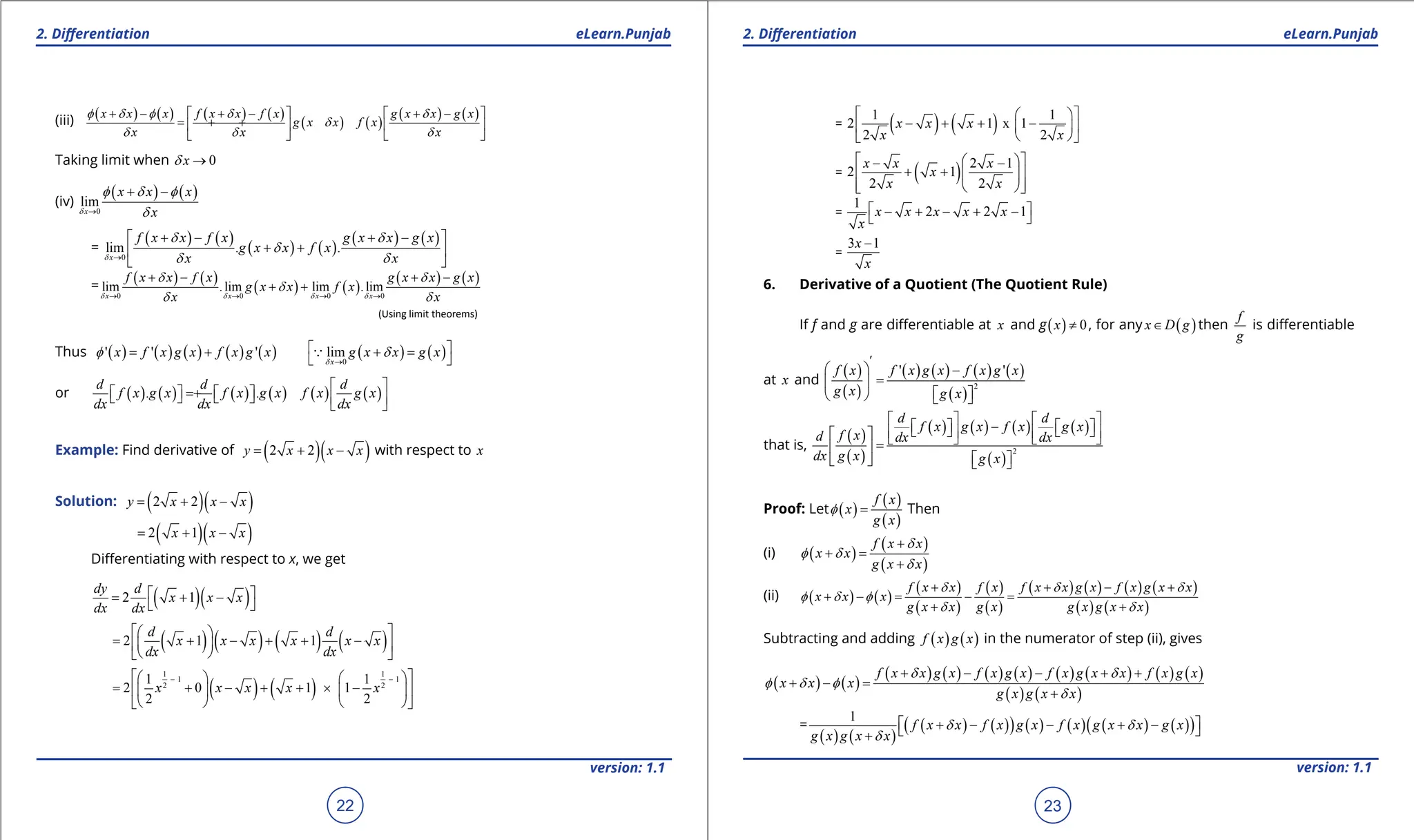 1. Quadratic Equations eLearn.Punjab 1. Quadratic Equations eLearn.Punjab
2. Diferentiation 2. Diferentiation
eLearn.Punjab eLearn.Punjab
22
version: 1.1 version: 1.1
23
(iii) ( ) ( ) ( ) ( )
( ) ( )
( ) ( )
x x x f x x f x g x x g x
g x x f x
x x x
f d f d d
d
d d d
+ - + - + -
   
= + +
   
   
Taking limit when 0
x
d →
(iv)
( ) ( )
0
lim
x
x x x
x
d
f d f
d
→
+ -
=
( ) ( )
( ) ( )
( ) ( )
0
lim . .
x
f x x f x g x x g x
g x x f x
x x
d
d d
d
d d
→
+ - + -
 
+ +
 
 
=
( ) ( )
( ) ( )
( ) ( )
0 0 0 0
lim .lim lim .lim
x x x x
f x x f x g x x g x
g x x f x
x x
d d d d
d d
d
d d
→ → → →
+ - + -
+ +
(Using limit theorems)
Thus ( ) ( ) ( ) ( ) ( )
' ' '
x f x g x f x g x
f
= + ( ) ( )
0
lim
x
g x x g x
d
d
→
 
+ =
 

or ( ) ( ) ( ) ( ) ( ) ( )
. .
d d d
f x g x f x g x f x g x
dx dx dx
 
= +
   
     
 
Example: Find derivative of ( )( )
2 2
y x x x
= + - with respect to x
Solution: ( )( )
2 2
y x x x
= + -
( )( )
2 1
x x x
= + -
Diferentiating with respect to x, we get
( )( )
2 1
dy d
x x x
dx dx
 
= + -
 
( ) ( ) ( ) ( )
2 1 1
d d
x x x x x x
dx dx
 
 
= + - + + -
 
 
 
 
( ) ( )
1 1
1 1
2 2
1 1
2 0 1 1
2 2
x x x x x
- -
 
   
= + - + + × -
 
   
   
 
= ( ) ( )
1 1
2 1 x 1
2 2
x x x
x x
 
 
- + + -
 
 
 
 
= ( ) 2 1
2 1
2 2
x x x
x
x x
 
 
- -
+ +
 
 
 
 
 
=
1
2 2 1
x x x x x
x
 
- + - + -
 
=
3 1
x
x
-
6. Derivative of a Quotient (The Quotient Rule)
If f and g are diferentiable at x and g( ) 0
x ≠ , for any ( )
x D g
∈ then
f
g
is diferentiable
at x and
( )
( )
( ) ( ) ( ) ( )
( )
2
' '
'
f x f x g x f x g x
g x g x
  -
=
 
 
   
that is,
( )
( )
( ) ( ) ( ) ( )
( )
2
d d
f x g x f x g x
f x
d dx dx
dx g x g x
   
-
   
   
   
     
=
 
 
   
Proof: Let ( )
( )
( )
f x
x
g x
f = Then
(i) ( )
( )
( )
f x x
x x
g x x
d
f d
d
+
+ =
+
(ii) ( ) ( )
( )
( )
( )
( )
( ) ( ) ( ) ( )
( ) ( )
f x x f x f x x g x f x g x x
x x x
g x x g x g x g x x
d d d
f d f
d d
+ + - +
+ -= - =
+ +
Subtracting and adding ( ) ( )
f x g x in the numerator of step (ii), gives
( ) ( )
( ) ( ) ( ) ( ) ( ) ( ) ( ) ( )
( ) ( )
f x x g x f x g x f x g x x f x g x
x x x
g x g x x
d d
f d f
d
+ - - + +
+ - =
+
=
( ) ( )
( ) ( )
( ) ( ) ( ) ( ) ( )
( )
1
f x x f x g x f x g x x g x
g x g x x
d d
d
 
+ - - + -
 
+
 