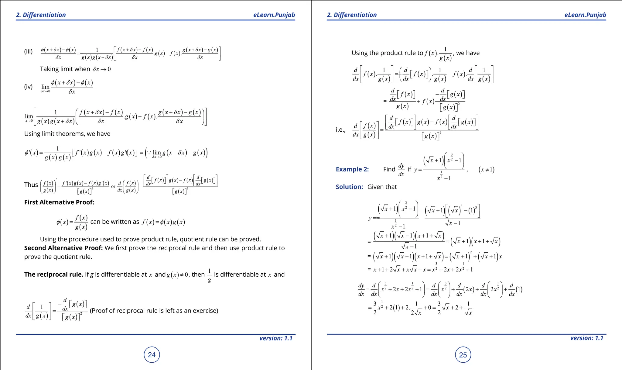 1. Quadratic Equations eLearn.Punjab 1. Quadratic Equations eLearn.Punjab
2. Diferentiation 2. Diferentiation
eLearn.Punjab eLearn.Punjab
24
version: 1.1 version: 1.1
25
(iii) ( ) ( )
( ) ( )
( ) ( )
( ) ( )
( ) ( )
1
. .
x x x f x x f x g x x g x
g x f x
x g x g x x x x
f d f d d
d d d d
+ - + - + -
 
-  
+  
Taking limit when 0
x
d →
(iv)
( ) ( )
0
lim
x
x x x
x
d
f d f
d
→
+ -
( ) ( )
( ) ( )
( ) ( )
( ) ( )
0
1
lim . .
x
f x x f x g x x g x
g x f x
g x g x x x x
d d
d d d
→
 
+ - + -
 
-
 
 
+  
 
Using limit theorems, we have
( )
( ) ( )
( ) ( ) ( ) ( ) ( ) ( )
( )
0
1
' ' ' lim
. x
x f x g x f x g x g x x g x
g x g x d
f d
→
- +
=
 
  
Thus ( )
( )
( ) ( ) ( ) ( )
( )
( )
( )
( ) ( ) ( ) ( )
( )
2 2
'
' '
or
d d
f x g x f x g x
f x f x g x f x g x f x
d dx dx
g x dx g x
g x g x
   
-
   
   
   
   
-    
   
   
   
   
First Alternative Proof:
( )
( )
( )
f x
x
g x
f = can be written as ( ) ( ) ( )
f x x g x
f
=
Using the procedure used to prove product rule, quotient rule can be proved.
Second Alternative Proof: We irst prove the reciprocal rule and then use product rule to
prove the quotient rule.
The reciprocal rule. If g is diferentiable at x and ( ) 0
g x ≠ , then
1
g
is diferentiable at x and
( )
( )
( )
2
1
d
g x
d dx
dx g x g x
-  
 
 
=
 
 
   
(Proof of reciprocal rule is left as an exercise)
Using the product rule to ( )
( )
1
.
f x
g x
, we have
( )
( )
( )
( )
( )
( )
1 1 1
. . .
d d d
f x f x f x
dx g x dx g x dx g x
   
 
= +  
   
 
 
 
   
=
( )
( )
( )
( )
( )
2
d d
f x g x
dx dx
f x
g x g x
-
   
   
+
 
 
i.e.,
( )
( )
( ) ( ) ( ) ( )
( )
2
d d
f x g x f x g x
f x
d dx dx
dx g x g x
   
-
   
   
   
     
=
 
 
   
Example 2: Find
dy
dx
if
( )
3
2
1
2
1 1
1
x x
y
x
 
+ -
 
 
=
-
, ( )
1
x ≠
Solution: Given that
( ) ( ) ( ) ( )
3
3 3
2
1
2
1 1 1 1
1
1
 
 
+ -
  + -
 
   
=
=
-
-
x x x x
y
x
x
=
( )( )( )
( )( )
1 1 1
1 1
1
x x x x
x x x
x
+ - + +
= + + +
-
= ( )( )( ) ( ) ( )
2
1 1 1 1 1
x x x x x x x
+ - + + = + + +
=
3 1
2 2
1 2 2 2 1
x x x x x x x x
+ + + + = + + +
( ) ( )
3 1 3 1
2 2 2 2
2 2 1 2 2 1
dy d d d d d
x x x x x x
dx dx dx dx dx dx
     
= + + += + + +
     
     
( )
1
2
3 1 3 1
2 1 2. 0 2
2 2
2
= + + + = + +
x x
x x
 